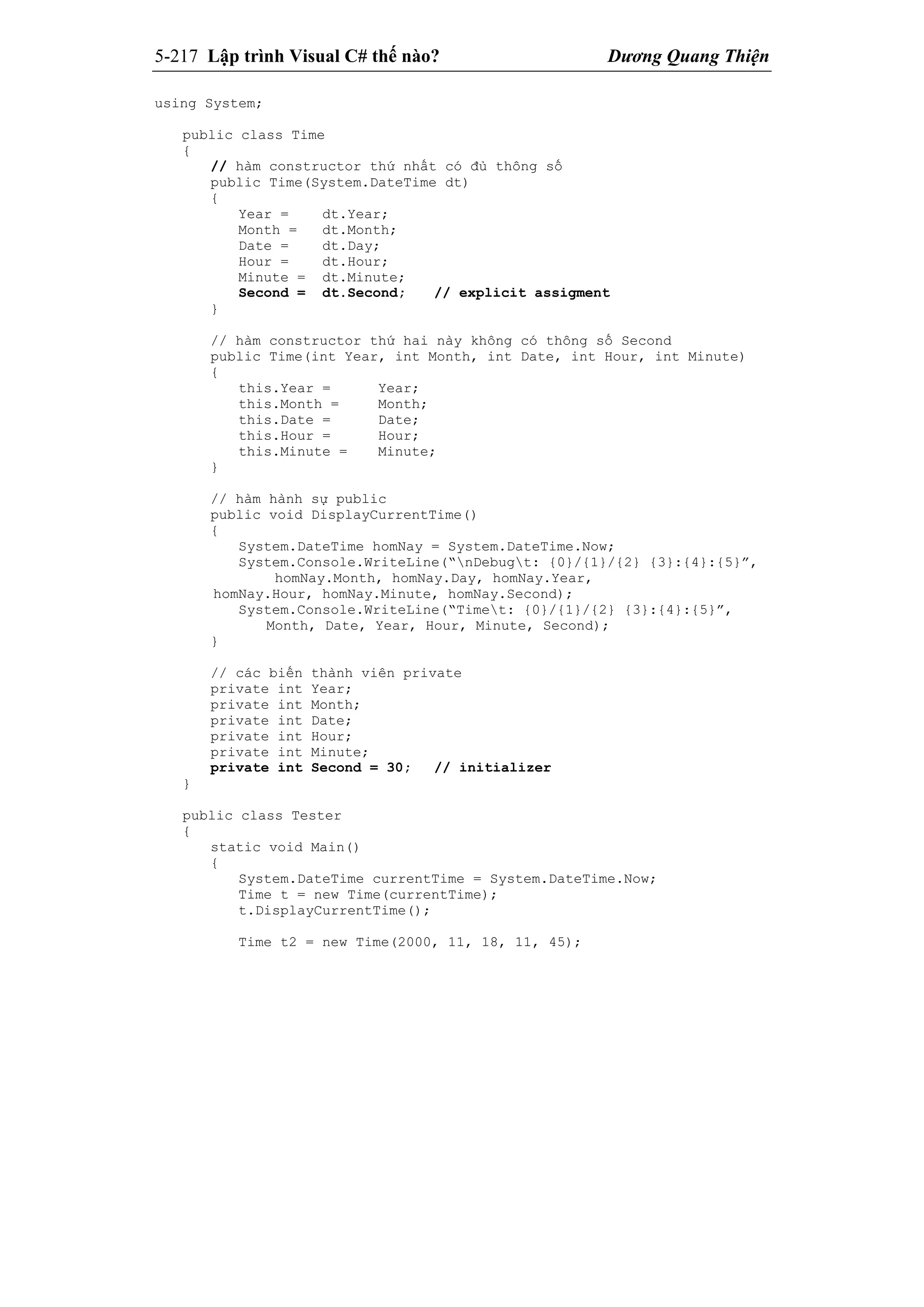 5-217 Lập trình Visual C# thế nào? Dương Quang Thiện
using System;
public class Time
{
// hàm constructor thứ nhất có đủ thông số
public Time(System.DateTime dt)
{
Year = dt.Year;
Month = dt.Month;
Date = dt.Day;
Hour = dt.Hour;
Minute = dt.Minute;
Second = dt.Second; // explicit assigment
}
// hàm constructor thứ hai này không có thông số Second
public Time(int Year, int Month, int Date, int Hour, int Minute)
{
this.Year = Year;
this.Month = Month;
this.Date = Date;
this.Hour = Hour;
this.Minute = Minute;
}
// hàm hành sự public
public void DisplayCurrentTime()
{
System.DateTime homNay = System.DateTime.Now;
System.Console.WriteLine(“nDebugt: {0}/{1}/{2} {3}:{4}:{5}”,
homNay.Month, homNay.Day, homNay.Year,
homNay.Hour, homNay.Minute, homNay.Second);
System.Console.WriteLine(“Timet: {0}/{1}/{2} {3}:{4}:{5}”,
Month, Date, Year, Hour, Minute, Second);
}
// các biến thành viên private
private int Year;
private int Month;
private int Date;
private int Hour;
private int Minute;
private int Second = 30; // initializer
}
public class Tester
{
static void Main()
{
System.DateTime currentTime = System.DateTime.Now;
Time t = new Time(currentTime);
t.DisplayCurrentTime();
Time t2 = new Time(2000, 11, 18, 11, 45);
 