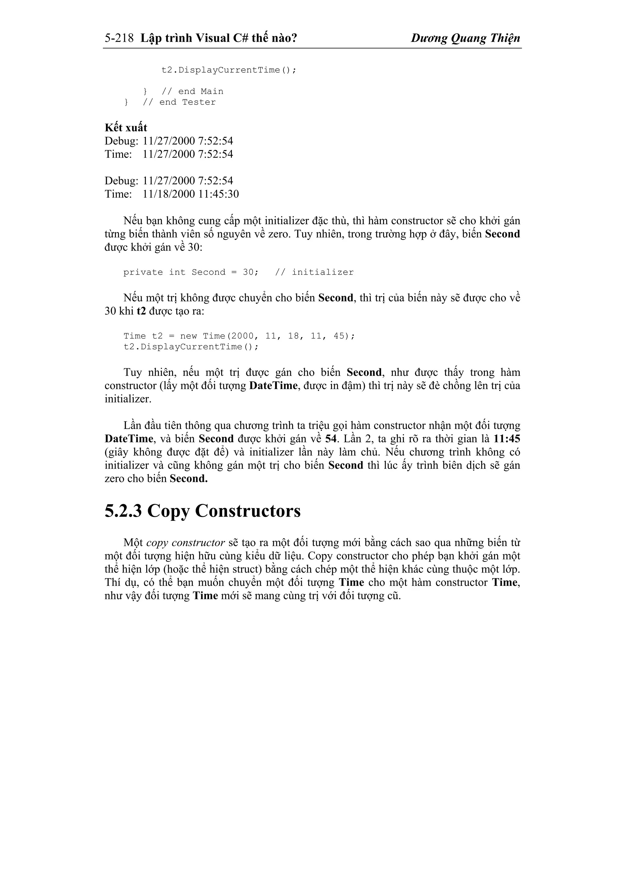 5-218 Lập trình Visual C# thế nào? Dương Quang Thiện
t2.DisplayCurrentTime();
} // end Main
} // end Tester
Kết xuất
Debug: 11/27/2000 7:52:54
Time: 11/27/2000 7:52:54
Debug: 11/27/2000 7:52:54
Time: 11/18/2000 11:45:30
Nếu bạn không cung cấp một initializer đặc thù, thì hàm constructor sẽ cho khởi gán
từng biến thành viên số nguyên về zero. Tuy nhiên, trong trường hợp ở đây, biến Second
được khởi gán về 30:
private int Second = 30; // initializer
Nếu một trị không được chuyển cho biến Second, thì trị của biến này sẽ được cho về
30 khi t2 được tạo ra:
Time t2 = new Time(2000, 11, 18, 11, 45);
t2.DisplayCurrentTime();
Tuy nhiên, nếu một trị được gán cho biến Second, như được thấy trong hàm
constructor (lấy một đối tượng DateTime, được in đậm) thì trị này sẽ đè chồng lên trị của
initializer.
Lần đầu tiên thông qua chương trình ta triệu gọi hàm constructor nhận một đối tượng
DateTime, và biến Second được khởi gán về 54. Lần 2, ta ghi rõ ra thời gian là 11:45
(giây không được đặt để) và initializer lần này làm chủ. Nếu chương trình không có
initializer và cũng không gán một trị cho biến Second thì lúc ấy trình biên dịch sẽ gán
zero cho biến Second.
5.2.3 Copy Constructors
Một copy constructor sẽ tạo ra một đối tượng mới bằng cách sao qua những biến từ
một đối tượng hiện hữu cùng kiểu dữ liệu. Copy constructor cho phép bạn khởi gán một
thể hiện lớp (hoặc thể hiện struct) bằng cách chép một thể hiện khác cùng thuộc một lớp.
Thí dụ, có thể bạn muốn chuyển một đối tượng Time cho một hàm constructor Time,
như vậy đối tượng Time mới sẽ mang cùng trị với đối tượng cũ.
 