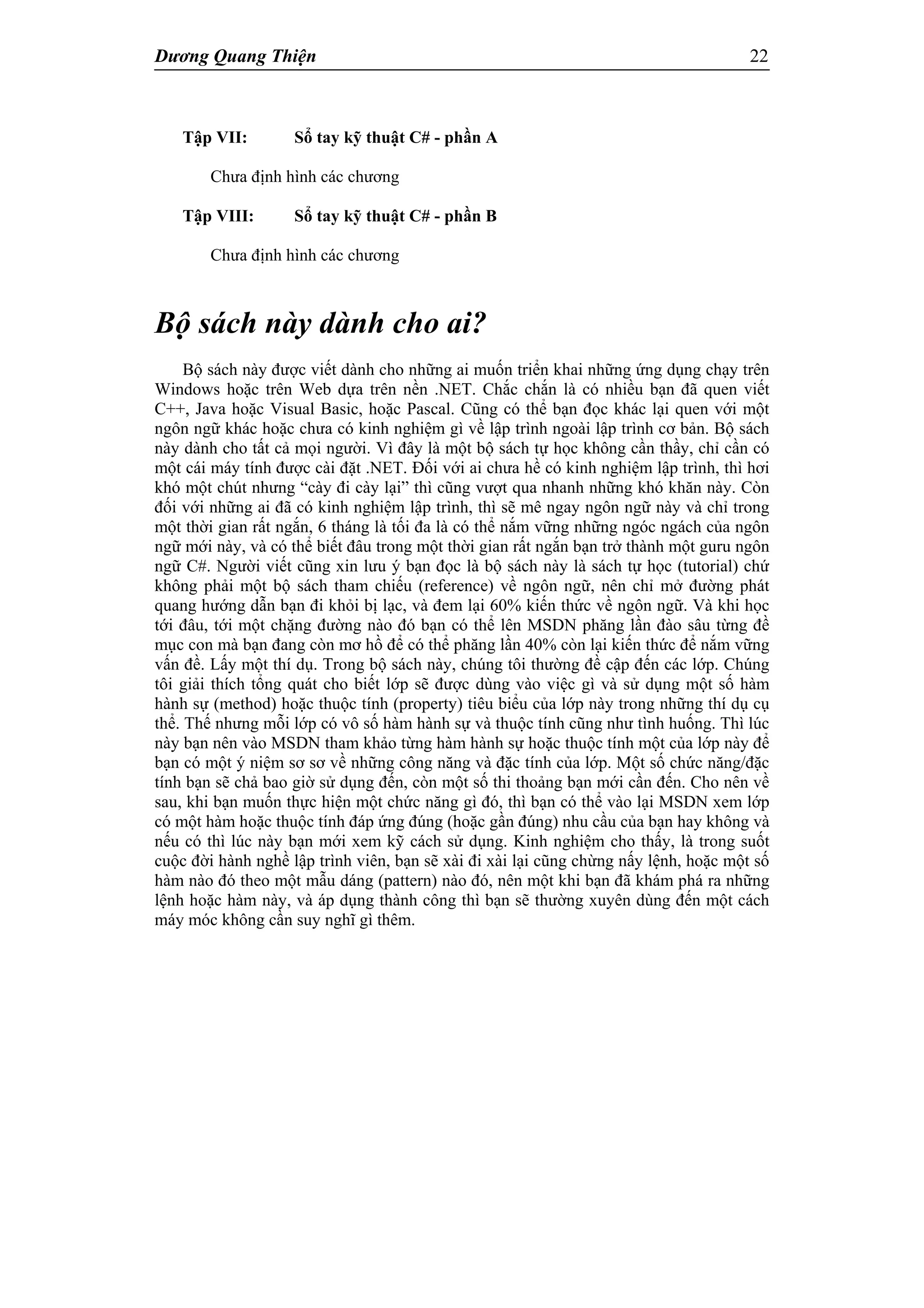 Dương Quang Thiện 22
Tập VII: Sổ tay kỹ thuật C# - phần A
Chưa định hình các chương
Tập VIII: Sổ tay kỹ thuật C# - phần B
Chưa định hình các chương
Bộ sách này dành cho ai?
Bộ sách này được viết dành cho những ai muốn triển khai những ứng dụng chạy trên
Windows hoặc trên Web dựa trên nền .NET. Chắc chắn là có nhiều bạn đã quen viết
C++, Java hoặc Visual Basic, hoặc Pascal. Cũng có thể bạn đọc khác lại quen với một
ngôn ngữ khác hoặc chưa có kinh nghiệm gì về lập trình ngoài lập trình cơ bản. Bộ sách
này dành cho tất cả mọi người. Vì đây là một bộ sách tự học không cần thầy, chỉ cần có
một cái máy tính được cài đặt .NET. Đối với ai chưa hề có kinh nghiệm lập trình, thì hơi
khó một chút nhưng “cày đi cày lại” thì cũng vượt qua nhanh những khó khăn này. Còn
đối với những ai đã có kinh nghiệm lập trình, thì sẽ mê ngay ngôn ngữ này và chỉ trong
một thời gian rất ngắn, 6 tháng là tối đa là có thể nắm vững những ngóc ngách của ngôn
ngữ mới này, và có thể biết đâu trong một thời gian rất ngắn bạn trở thành một guru ngôn
ngữ C#. Người viết cũng xin lưu ý bạn đọc là bộ sách này là sách tự học (tutorial) chứ
không phải một bộ sách tham chiếu (reference) về ngôn ngữ, nên chỉ mở đường phát
quang hướng dẫn bạn đi khỏi bị lạc, và đem lại 60% kiến thức về ngôn ngữ. Và khi học
tới đâu, tới một chặng đường nào đó bạn có thể lên MSDN phăng lần đào sâu từng đề
mục con mà bạn đang còn mơ hồ để có thể phăng lần 40% còn lại kiến thức để nắm vững
vấn đề. Lấy một thí dụ. Trong bộ sách này, chúng tôi thường đề cập đến các lớp. Chúng
tôi giải thích tổng quát cho biết lớp sẽ được dùng vào việc gì và sử dụng một số hàm
hành sự (method) hoặc thuộc tính (property) tiêu biểu của lớp này trong những thí dụ cụ
thể. Thế nhưng mỗi lớp có vô số hàm hành sự và thuộc tính cũng như tình huống. Thì lúc
này bạn nên vào MSDN tham khảo từng hàm hành sự hoặc thuộc tính một của lớp này để
bạn có một ý niệm sơ sơ về những công năng và đặc tính của lớp. Một số chức năng/đặc
tính bạn sẽ chả bao giờ sử dụng đến, còn một số thi thoảng bạn mới cần đến. Cho nên về
sau, khi bạn muốn thực hiện một chức năng gì đó, thì bạn có thể vào lại MSDN xem lớp
có một hàm hoặc thuộc tính đáp ứng đúng (hoặc gần đúng) nhu cầu của bạn hay không và
nếu có thì lúc này bạn mới xem kỹ cách sử dụng. Kinh nghiệm cho thấy, là trong suốt
cuộc đời hành nghề lập trình viên, bạn sẽ xài đi xài lại cũng chừng nấy lệnh, hoặc một số
hàm nào đó theo một mẫu dáng (pattern) nào đó, nên một khi bạn đã khám phá ra những
lệnh hoặc hàm này, và áp dụng thành công thì bạn sẽ thường xuyên dùng đến một cách
máy móc không cần suy nghĩ gì thêm.
 