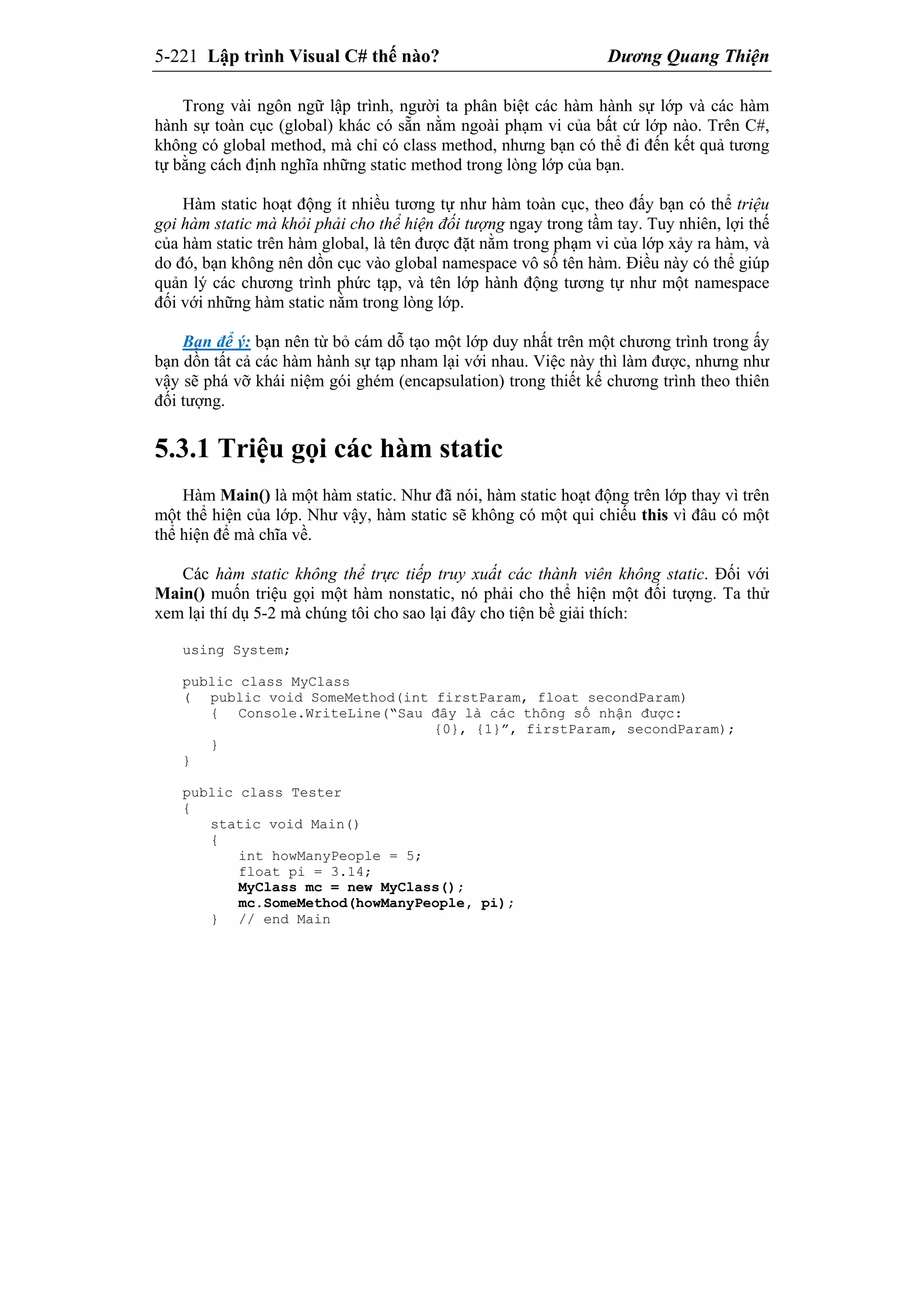5-221 Lập trình Visual C# thế nào? Dương Quang Thiện
Trong vài ngôn ngữ lập trình, người ta phân biệt các hàm hành sự lớp và các hàm
hành sự toàn cục (global) khác có sẵn nằm ngoài phạm vi của bất cứ lớp nào. Trên C#,
không có global method, mà chỉ có class method, nhưng bạn có thể đi đến kết quả tương
tự bằng cách định nghĩa những static method trong lòng lớp của bạn.
Hàm static hoạt động ít nhiều tương tự như hàm toàn cục, theo đấy bạn có thể triệu
gọi hàm static mà khỏi phải cho thể hiện đối tượng ngay trong tầm tay. Tuy nhiên, lợi thế
của hàm static trên hàm global, là tên được đặt nằm trong phạm vi của lớp xảy ra hàm, và
do đó, bạn không nên dồn cục vào global namespace vô số tên hàm. Điều này có thể giúp
quản lý các chương trình phức tạp, và tên lớp hành động tương tự như một namespace
đối với những hàm static nằm trong lòng lớp.
Bạn để ý: bạn nên từ bỏ cám dỗ tạo một lớp duy nhất trên một chương trình trong ấy
bạn dồn tất cả các hàm hành sự tạp nham lại với nhau. Việc này thì làm được, nhưng như
vậy sẽ phá vỡ khái niệm gói ghém (encapsulation) trong thiết kế chương trình theo thiên
đối tượng.
5.3.1 Triệu gọi các hàm static
Hàm Main() là một hàm static. Như đã nói, hàm static hoạt động trên lớp thay vì trên
một thể hiện của lớp. Như vậy, hàm static sẽ không có một qui chiếu this vì đâu có một
thể hiện để mà chĩa về.
Các hàm static không thể trực tiếp truy xuất các thành viên không static. Đối với
Main() muốn triệu gọi một hàm nonstatic, nó phải cho thể hiện một đối tượng. Ta thử
xem lại thí dụ 5-2 mà chúng tôi cho sao lại đây cho tiện bề giải thích:
using System;
public class MyClass
( public void SomeMethod(int firstParam, float secondParam)
{ Console.WriteLine(“Sau đây là các thông số nhận được:
{0}, {1}”, firstParam, secondParam);
}
}
public class Tester
{
static void Main()
{
int howManyPeople = 5;
float pi = 3.14;
MyClass mc = new MyClass();
mc.SomeMethod(howManyPeople, pi);
} // end Main
 