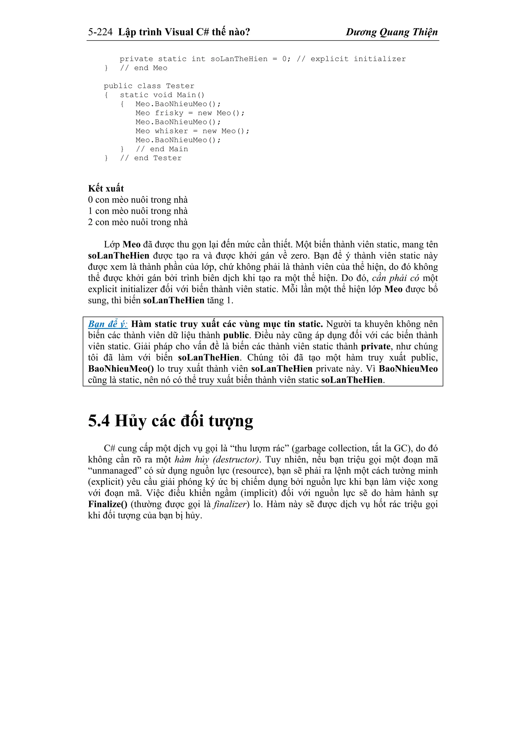 5-224 Lập trình Visual C# thế nào? Dương Quang Thiện
private static int soLanTheHien = 0; // explicit initializer
} // end Meo
public class Tester
{ static void Main()
{ Meo.BaoNhieuMeo();
Meo frisky = new Meo();
Meo.BaoNhieuMeo();
Meo whisker = new Meo();
Meo.BaoNhieuMeo();
} // end Main
} // end Tester
Kết xuất
0 con mèo nuôi trong nhà
1 con mèo nuôi trong nhà
2 con mèo nuôi trong nhà
Lớp Meo đã được thu gọn lại đến mức cần thiết. Một biến thành viên static, mang tên
soLanTheHien được tạo ra và được khởi gán về zero. Bạn để ý thành viên static này
được xem là thành phần của lớp, chứ không phải là thành viên của thể hiện, do đó không
thể được khởi gán bởi trình biên dịch khi tạo ra một thể hiện. Do đó, cần phải có một
explicit initializer đối với biến thành viên static. Mỗi lần một thể hiện lớp Meo được bổ
sung, thì biến soLanTheHien tăng 1.
Bạn để ý: Hàm static truy xuất các vùng mục tin static. Người ta khuyên không nên
biến các thành viên dữ liệu thành public. Điều này cũng áp dụng đối với các biến thành
viên static. Giải pháp cho vấn đề là biến các thành viên static thành private, như chúng
tôi đã làm với biến soLanTheHien. Chúng tôi đã tạo một hàm truy xuất public,
BaoNhieuMeo() lo truy xuất thành viên soLanTheHien private này. Vì BaoNhieuMeo
cũng là static, nên nó có thể truy xuất biến thành viên static soLanTheHien.
5.4 Hủy các đối tượng
C# cung cấp một dịch vụ gọi là “thu lượm rác” (garbage collection, tắt la GC), do đó
không cần rõ ra một hàm hủy (destructor). Tuy nhiên, nếu bạn triệu gọi một đoạn mã
“unmanaged” có sử dụng nguồn lực (resource), bạn sẽ phải ra lệnh một cách tường minh
(explicit) yêu cầu giải phóng ký ức bị chiếm dụng bởi nguồn lực khi bạn làm việc xong
với đoạn mã. Việc điều khiển ngầm (implicit) đối với nguồn lực sẽ do hàm hành sự
Finalize() (thường được gọi là finalizer) lo. Hàm này sẽ được dịch vụ hốt rác triệu gọi
khi đối tượng của bạn bị hủy.
 