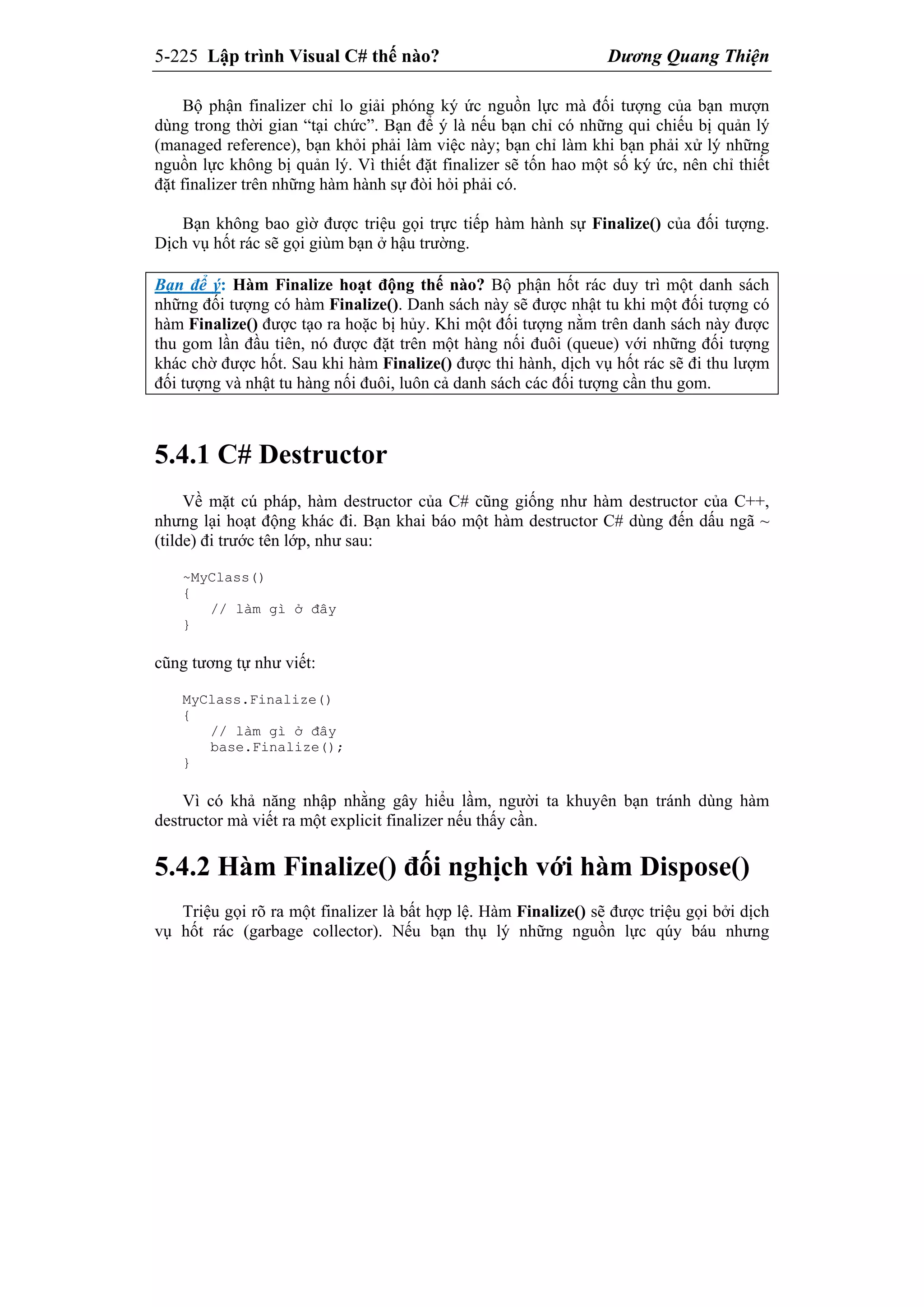 5-225 Lập trình Visual C# thế nào? Dương Quang Thiện
Bộ phận finalizer chỉ lo giải phóng ký ức nguồn lực mà đối tượng của bạn mượn
dùng trong thời gian “tại chức”. Bạn để ý là nếu bạn chỉ có những qui chiếu bị quản lý
(managed reference), bạn khỏi phải làm việc này; bạn chỉ làm khi bạn phải xử lý những
nguồn lực không bị quản lý. Vì thiết đặt finalizer sẽ tốn hao một số ký ức, nên chỉ thiết
đặt finalizer trên những hàm hành sự đòi hỏi phải có.
Bạn không bao gìờ được triệu gọi trực tiếp hàm hành sự Finalize() của đối tượng.
Dịch vụ hốt rác sẽ gọi giùm bạn ở hậu trường.
Bạn để ý: Hàm Finalize hoạt động thế nào? Bộ phận hốt rác duy trì một danh sách
những đối tượng có hàm Finalize(). Danh sách này sẽ được nhật tu khi một đối tượng có
hàm Finalize() được tạo ra hoặc bị hủy. Khi một đối tượng nằm trên danh sách này được
thu gom lần đầu tiên, nó được đặt trên một hàng nối đuôi (queue) với những đối tượng
khác chờ được hốt. Sau khi hàm Finalize() được thi hành, dịch vụ hốt rác sẽ đi thu lượm
đối tượng và nhật tu hàng nối đuôi, luôn cả danh sách các đối tượng cần thu gom.
5.4.1 C# Destructor
Về mặt cú pháp, hàm destructor của C# cũng giống như hàm destructor của C++,
nhưng lại hoạt động khác đi. Bạn khai báo một hàm destructor C# dùng đến dấu ngã ~
(tilde) đi trước tên lớp, như sau:
~MyClass()
{
// làm gì ở đây
}
cũng tương tự như viết:
MyClass.Finalize()
{
// làm gì ở đây
base.Finalize();
}
Vì có khả năng nhập nhằng gây hiểu lầm, người ta khuyên bạn tránh dùng hàm
destructor mà viết ra một explicit finalizer nếu thấy cần.
5.4.2 Hàm Finalize() đối nghịch với hàm Dispose()
Triệu gọi rõ ra một finalizer là bất hợp lệ. Hàm Finalize() sẽ được triệu gọi bởi dịch
vụ hốt rác (garbage collector). Nếu bạn thụ lý những nguồn lực qúy báu nhưng
 