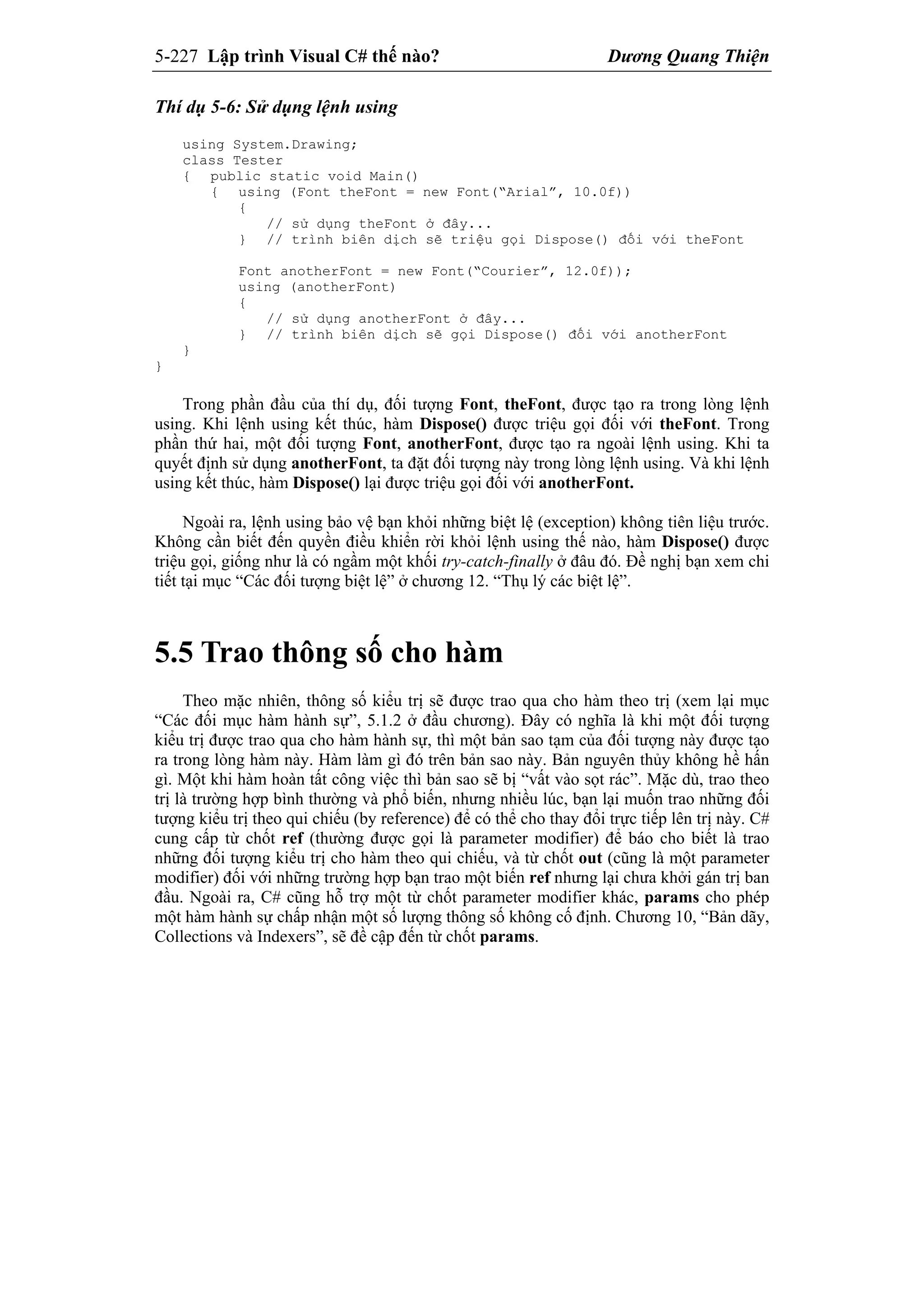 5-227 Lập trình Visual C# thế nào? Dương Quang Thiện
Thí dụ 5-6: Sử dụng lệnh using
using System.Drawing;
class Tester
{ public static void Main()
{ using (Font theFont = new Font(“Arial”, 10.0f))
{
// sử dụng theFont ở đây...
} // trình biên dịch sẽ triệu gọi Dispose() đối với theFont
Font anotherFont = new Font(“Courier”, 12.0f));
using (anotherFont)
{
// sử dụng anotherFont ở đây...
} // trình biên dịch sẽ gọi Dispose() đối với anotherFont
}
}
Trong phần đầu của thí dụ, đối tượng Font, theFont, được tạo ra trong lòng lệnh
using. Khi lệnh using kết thúc, hàm Dispose() được triệu gọi đối với theFont. Trong
phần thứ hai, một đối tượng Font, anotherFont, được tạo ra ngoài lệnh using. Khi ta
quyết định sử dụng anotherFont, ta đặt đối tượng này trong lòng lệnh using. Và khi lệnh
using kết thúc, hàm Dispose() lại được triệu gọi đối với anotherFont.
Ngoài ra, lệnh using bảo vệ bạn khỏi những biệt lệ (exception) không tiên liệu trước.
Không cần biết đến quyền điều khiển rời khỏi lệnh using thế nào, hàm Dispose() được
triệu gọi, giống như là có ngầm một khối try-catch-finally ở đâu đó. Đề nghị bạn xem chi
tiết tại mục “Các đối tượng biệt lệ” ở chương 12. “Thụ lý các biệt lệ”.
5.5 Trao thông số cho hàm
Theo mặc nhiên, thông số kiểu trị sẽ được trao qua cho hàm theo trị (xem lại mục
“Các đối mục hàm hành sự”, 5.1.2 ở đầu chương). Đây có nghĩa là khi một đối tượng
kiểu trị được trao qua cho hàm hành sự, thì một bản sao tạm của đối tượng này được tạo
ra trong lòng hàm này. Hàm làm gì đó trên bản sao này. Bản nguyên thủy không hề hấn
gì. Một khi hàm hoàn tất công việc thì bản sao sẽ bị “vất vào sọt rác”. Mặc dù, trao theo
trị là trường hợp bình thường và phổ biến, nhưng nhiều lúc, bạn lại muốn trao những đối
tượng kiểu trị theo qui chiếu (by reference) để có thể cho thay đổi trực tiếp lên trị này. C#
cung cấp từ chốt ref (thường được gọi là parameter modifier) để báo cho biết là trao
những đối tượng kiểu trị cho hàm theo qui chiếu, và từ chốt out (cũng là một parameter
modifier) đối với những trường hợp bạn trao một biến ref nhưng lại chưa khởi gán trị ban
đầu. Ngoài ra, C# cũng hỗ trợ một từ chốt parameter modifier khác, params cho phép
một hàm hành sự chấp nhận một số lượng thông số không cố định. Chương 10, “Bản dãy,
Collections và Indexers”, sẽ đề cập đến từ chốt params.
 