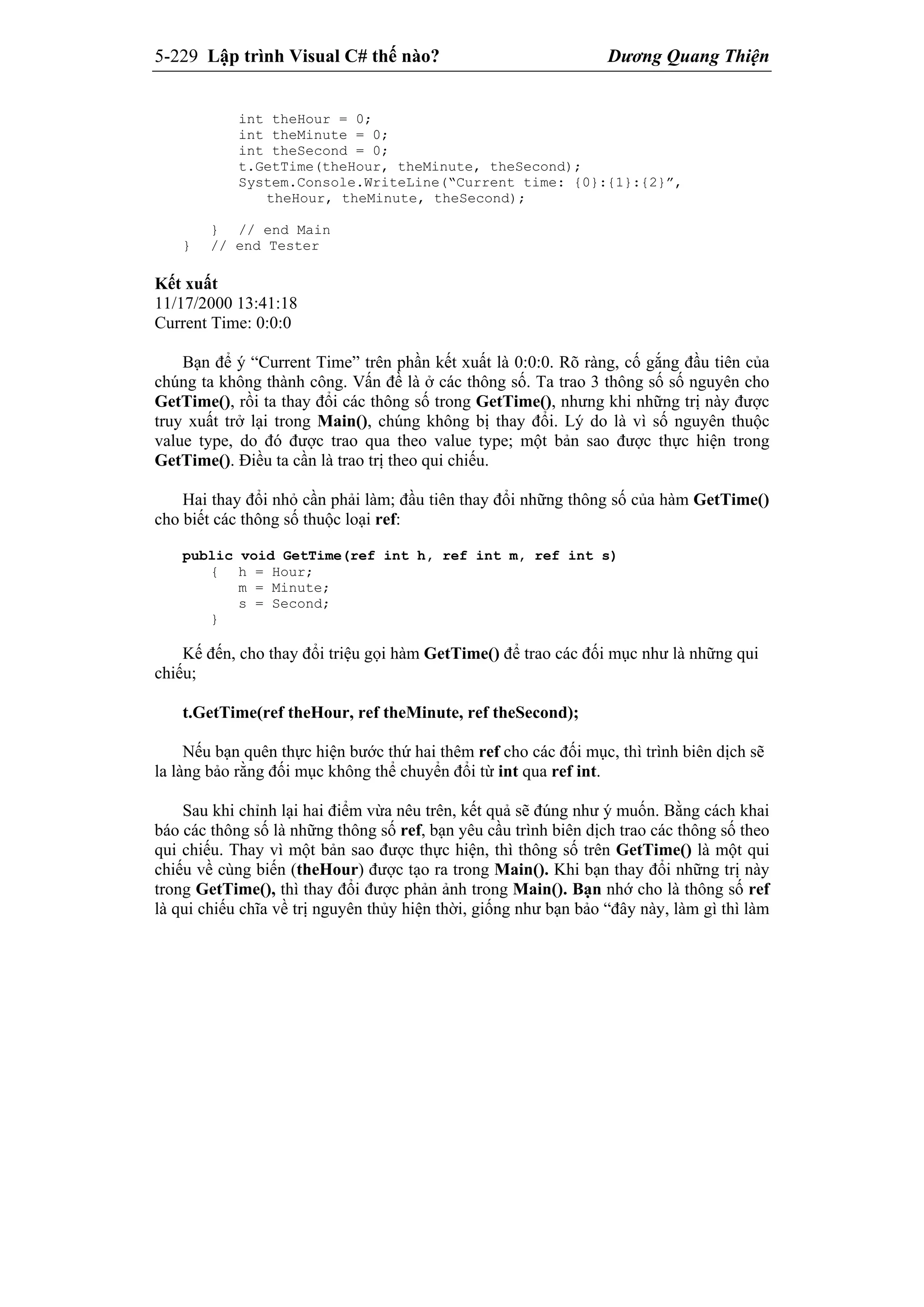 5-229 Lập trình Visual C# thế nào? Dương Quang Thiện
int theHour = 0;
int theMinute = 0;
int theSecond = 0;
t.GetTime(theHour, theMinute, theSecond);
System.Console.WriteLine(“Current time: {0}:{1}:{2}”,
theHour, theMinute, theSecond);
} // end Main
} // end Tester
Kết xuất
11/17/2000 13:41:18
Current Time: 0:0:0
Bạn để ý “Current Time” trên phần kết xuất là 0:0:0. Rõ ràng, cố gắng đầu tiên của
chúng ta không thành công. Vấn đề là ở các thông số. Ta trao 3 thông số số nguyên cho
GetTime(), rồi ta thay đổi các thông số trong GetTime(), nhưng khi những trị này được
truy xuất trở lại trong Main(), chúng không bị thay đổi. Lý do là vì số nguyên thuộc
value type, do đó được trao qua theo value type; một bản sao được thực hiện trong
GetTime(). Điều ta cần là trao trị theo qui chiếu.
Hai thay đổi nhỏ cần phải làm; đầu tiên thay đổi những thông số của hàm GetTime()
cho biết các thông số thuộc loại ref:
public void GetTime(ref int h, ref int m, ref int s)
{ h = Hour;
m = Minute;
s = Second;
}
Kế đến, cho thay đổi triệu gọi hàm GetTime() để trao các đối mục như là những qui
chiếu;
t.GetTime(ref theHour, ref theMinute, ref theSecond);
Nếu bạn quên thực hiện bước thứ hai thêm ref cho các đối mục, thì trình biên dịch sẽ
la làng bảo rằng đối mục không thể chuyển đổi từ int qua ref int.
Sau khi chỉnh lại hai điểm vừa nêu trên, kết quả sẽ đúng như ý muốn. Bằng cách khai
báo các thông số là những thông số ref, bạn yêu cầu trình biên dịch trao các thông số theo
qui chiếu. Thay vì một bản sao được thực hiện, thì thông số trên GetTime() là một qui
chiếu về cùng biến (theHour) được tạo ra trong Main(). Khi bạn thay đổi những trị này
trong GetTime(), thì thay đổi được phản ảnh trong Main(). Bạn nhớ cho là thông số ref
là qui chiếu chĩa về trị nguyên thủy hiện thời, giống như bạn bảo “đây này, làm gì thì làm
 