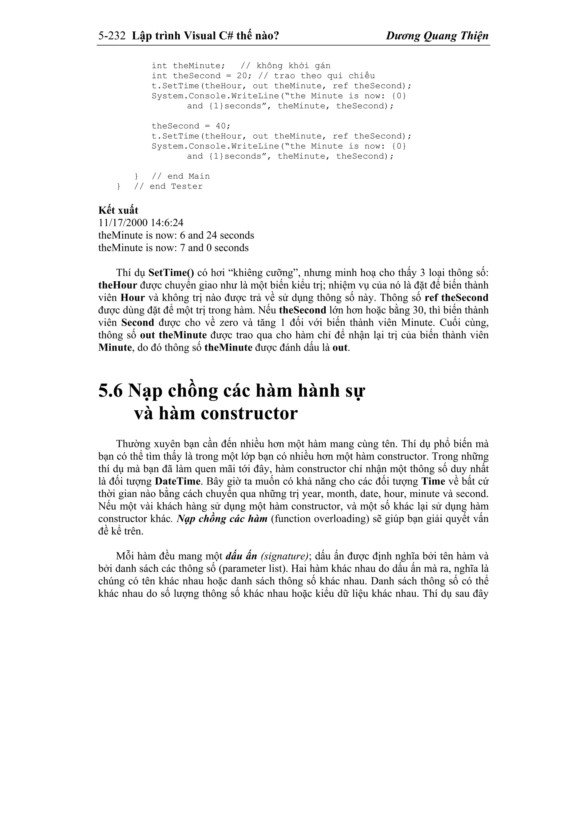 5-232 Lập trình Visual C# thế nào? Dương Quang Thiện
int theMinute; // không khởi gán
int theSecond = 20; // trao theo qui chiếu
t.SetTime(theHour, out theMinute, ref theSecond);
System.Console.WriteLine(“the Minute is now: {0}
and {1}seconds”, theMinute, theSecond);
theSecond = 40;
t.SetTime(theHour, out theMinute, ref theSecond);
System.Console.WriteLine(“the Minute is now: {0}
and {1}seconds”, theMinute, theSecond);
} // end Main
} // end Tester
Kết xuất
11/17/2000 14:6:24
theMinute is now: 6 and 24 seconds
theMinute is now: 7 and 0 seconds
Thí dụ SetTime() có hơi “khiêng cưỡng”, nhưng minh hoạ cho thấy 3 loại thông số:
theHour được chuyển giao như là một biến kiểu trị; nhiệm vụ của nó là đặt để biến thành
viên Hour và không trị nào được trả về sử dụng thông số này. Thông số ref theSecond
được dùng đặt để một trị trong hàm. Nếu theSecond lớn hơn hoặc bằng 30, thì biến thành
viên Second được cho về zero và tăng 1 đối với biến thành viên Minute. Cuối cùng,
thông số out theMinute được trao qua cho hàm chỉ để nhận lại trị của biến thành viên
Minute, do đó thông số theMinute được đánh dấu là out.
5.6 Nạp chồng các hàm hành sự
và hàm constructor
Thường xuyên bạn cần đến nhiều hơn một hàm mang cùng tên. Thí dụ phổ biến mà
bạn có thể tìm thấy là trong một lớp bạn có nhiều hơn một hàm constructor. Trong những
thí dụ mà bạn đã làm quen mãi tới đây, hàm constructor chỉ nhận một thông số duy nhất
là đối tượng DateTime. Bây giờ ta muốn có khả năng cho các đối tượng Time về bất cứ
thời gian nào bằng cách chuyển qua những trị year, month, date, hour, minute và second.
Nếu một vài khách hàng sử dụng một hàm constructor, và một số khác lại sử dụng hàm
constructor khác. Nạp chồng các hàm (function overloading) sẽ giúp bạn giải quyết vấn
đề kể trên.
Mỗi hàm đều mang một dấu ấn (signature); dấu ấn được định nghĩa bởi tên hàm và
bởi danh sách các thông số (parameter list). Hai hàm khác nhau do dấu ấn mà ra, nghĩa là
chúng có tên khác nhau hoặc danh sách thông số khác nhau. Danh sách thông số có thể
khác nhau do số lượng thông số khác nhau hoặc kiểu dữ liệu khác nhau. Thí dụ sau đây
 