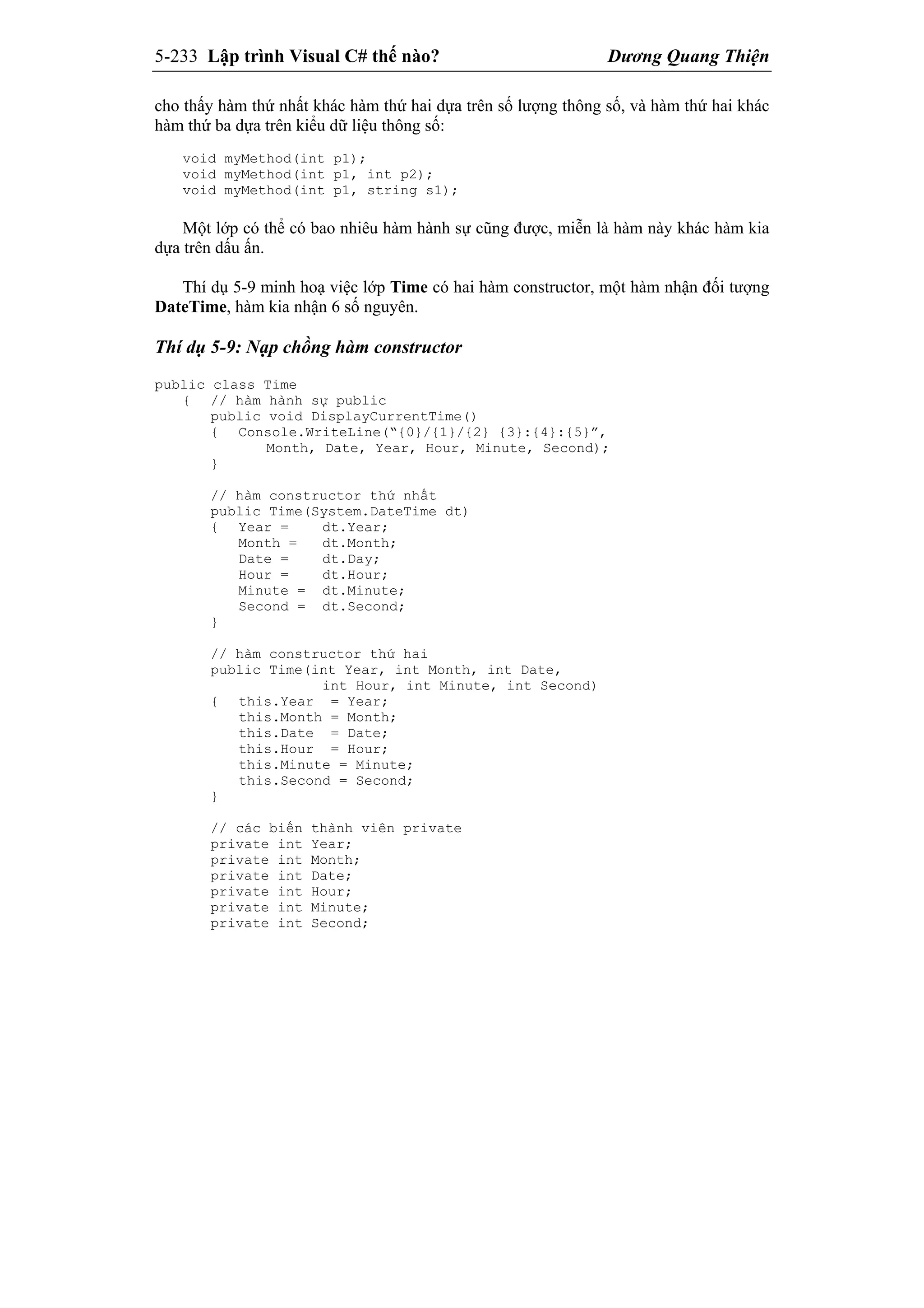 5-233 Lập trình Visual C# thế nào? Dương Quang Thiện
cho thấy hàm thứ nhất khác hàm thứ hai dựa trên số lượng thông số, và hàm thứ hai khác
hàm thứ ba dựa trên kiểu dữ liệu thông số:
void myMethod(int p1);
void myMethod(int p1, int p2);
void myMethod(int p1, string s1);
Một lớp có thể có bao nhiêu hàm hành sự cũng được, miễn là hàm này khác hàm kia
dựa trên dấu ấn.
Thí dụ 5-9 minh hoạ việc lớp Time có hai hàm constructor, một hàm nhận đối tượng
DateTime, hàm kia nhận 6 số nguyên.
Thí dụ 5-9: Nạp chồng hàm constructor
public class Time
{ // hàm hành sự public
public void DisplayCurrentTime()
{ Console.WriteLine(“{0}/{1}/{2} {3}:{4}:{5}”,
Month, Date, Year, Hour, Minute, Second);
}
// hàm constructor thứ nhất
public Time(System.DateTime dt)
{ Year = dt.Year;
Month = dt.Month;
Date = dt.Day;
Hour = dt.Hour;
Minute = dt.Minute;
Second = dt.Second;
}
// hàm constructor thứ hai
public Time(int Year, int Month, int Date,
int Hour, int Minute, int Second)
{ this.Year = Year;
this.Month = Month;
this.Date = Date;
this.Hour = Hour;
this.Minute = Minute;
this.Second = Second;
}
// các biến thành viên private
private int Year;
private int Month;
private int Date;
private int Hour;
private int Minute;
private int Second;
 