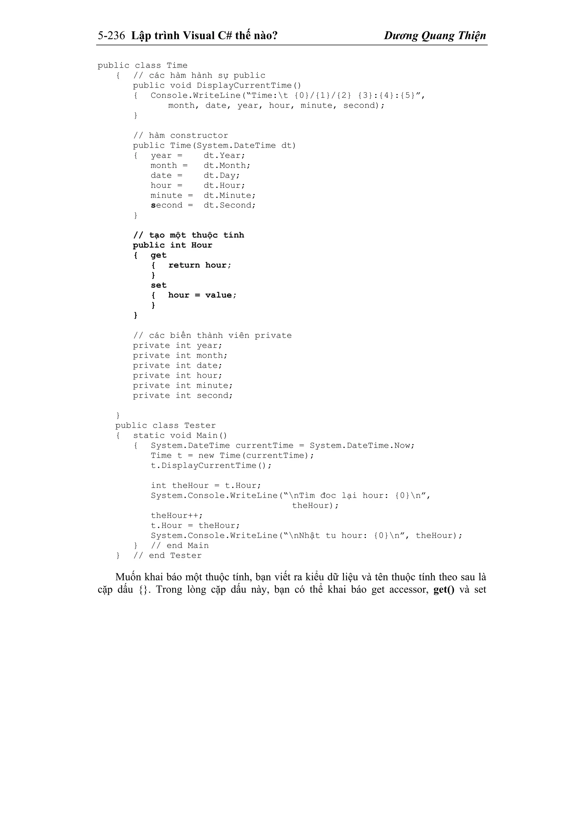 5-236 Lập trình Visual C# thế nào? Dương Quang Thiện
public class Time
{ // các hàm hành sự public
public void DisplayCurrentTime()
{ Console.WriteLine(“Time:t {0}/{1}/{2} {3}:{4}:{5}”,
month, date, year, hour, minute, second);
}
// hàm constructor
public Time(System.DateTime dt)
{ year = dt.Year;
month = dt.Month;
date = dt.Day;
hour = dt.Hour;
minute = dt.Minute;
second = dt.Second;
}
// tạo một thuộc tính
public int Hour
{ get
{ return hour;
}
set
{ hour = value;
}
}
// các biến thành viên private
private int year;
private int month;
private int date;
private int hour;
private int minute;
private int second;
}
public class Tester
{ static void Main()
{ System.DateTime currentTime = System.DateTime.Now;
Time t = new Time(currentTime);
t.DisplayCurrentTime();
int theHour = t.Hour;
System.Console.WriteLine(“nTìm đoc lại hour: {0}n”,
theHour);
theHour++;
t.Hour = theHour;
System.Console.WriteLine(“nNhật tu hour: {0}n”, theHour);
} // end Main
} // end Tester
Muốn khai báo một thuộc tính, bạn viết ra kiểu dữ liệu và tên thuộc tính theo sau là
cặp dấu {}. Trong lòng cặp dấu này, bạn có thể khai báo get accessor, get() và set
 