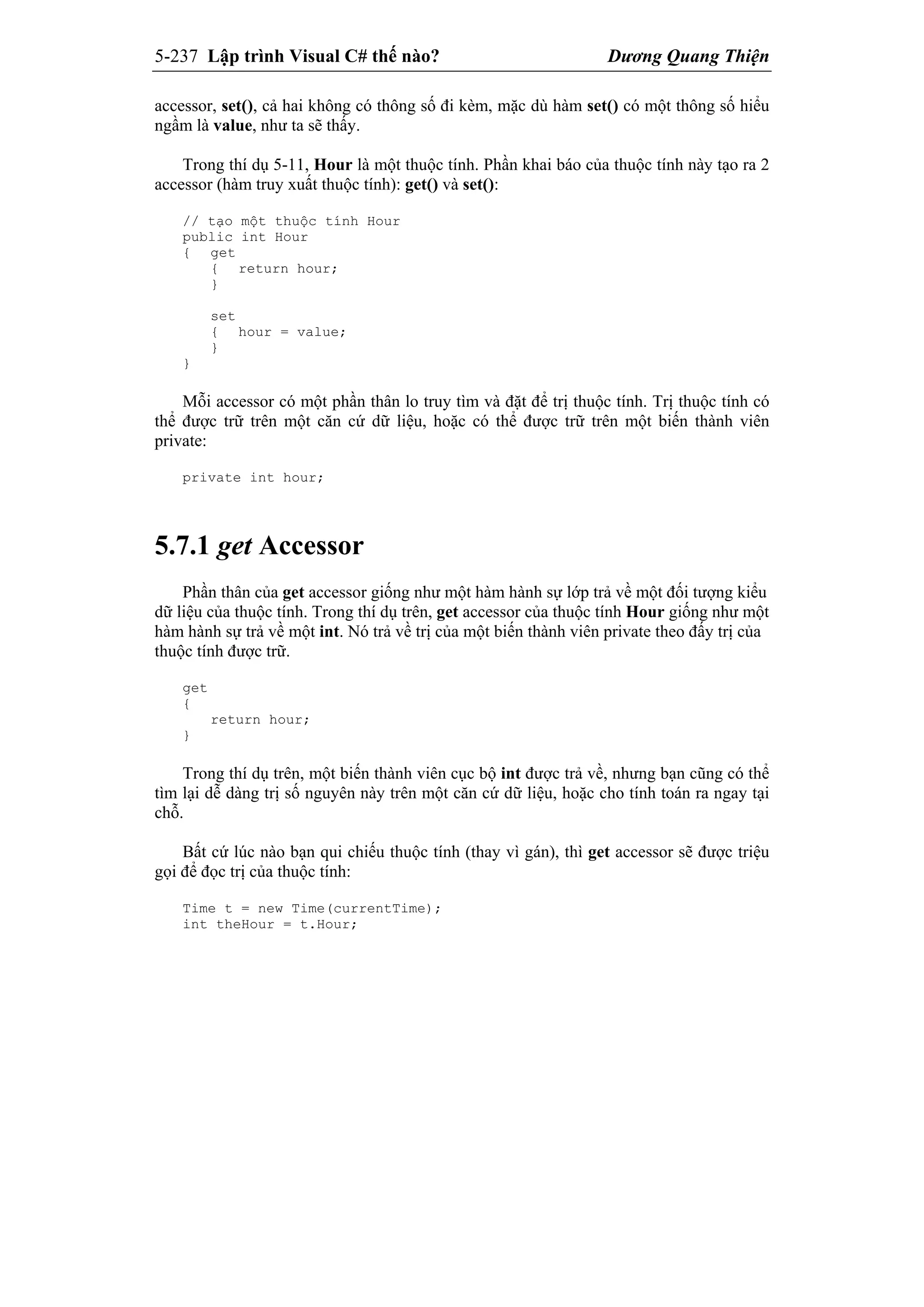 5-237 Lập trình Visual C# thế nào? Dương Quang Thiện
accessor, set(), cả hai không có thông số đi kèm, mặc dù hàm set() có một thông số hiểu
ngầm là value, như ta sẽ thấy.
Trong thí dụ 5-11, Hour là một thuộc tính. Phần khai báo của thuộc tính này tạo ra 2
accessor (hàm truy xuất thuộc tính): get() và set():
// tạo một thuộc tính Hour
public int Hour
{ get
{ return hour;
}
set
{ hour = value;
}
}
Mỗi accessor có một phần thân lo truy tìm và đặt để trị thuộc tính. Trị thuộc tính có
thể được trữ trên một căn cứ dữ liệu, hoặc có thể được trữ trên một biến thành viên
private:
private int hour;
5.7.1 get Accessor
Phần thân của get accessor giống như một hàm hành sự lớp trả về một đối tượng kiểu
dữ liệu của thuộc tính. Trong thí dụ trên, get accessor của thuộc tính Hour giống như một
hàm hành sự trả về một int. Nó trả về trị của một biến thành viên private theo đấy trị của
thuộc tính được trữ.
get
{
return hour;
}
Trong thí dụ trên, một biến thành viên cục bộ int được trả về, nhưng bạn cũng có thể
tìm lại dễ dàng trị số nguyên này trên một căn cứ dữ liệu, hoặc cho tính toán ra ngay tại
chỗ.
Bất cứ lúc nào bạn qui chiếu thuộc tính (thay vì gán), thì get accessor sẽ được triệu
gọi để đọc trị của thuộc tính:
Time t = new Time(currentTime);
int theHour = t.Hour;
 