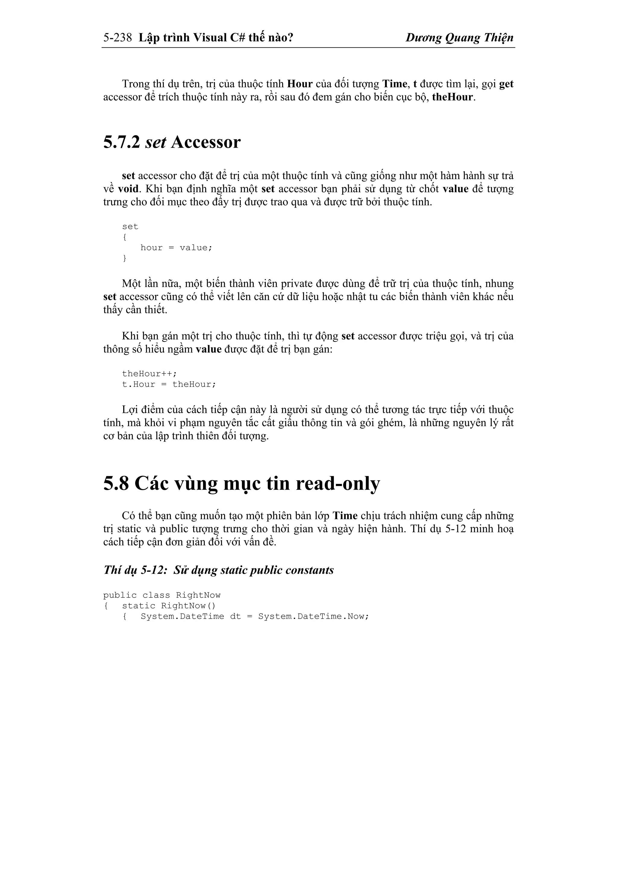 5-238 Lập trình Visual C# thế nào? Dương Quang Thiện
Trong thí dụ trên, trị của thuộc tính Hour của đối tượng Time, t được tìm lại, gọi get
accessor để trích thuộc tính này ra, rồi sau đó đem gán cho biến cục bộ, theHour.
5.7.2 set Accessor
set accessor cho đặt để trị của một thuộc tính và cũng giống như một hàm hành sự trả
về void. Khi bạn định nghĩa một set accessor bạn phải sử dụng từ chốt value để tượng
trưng cho đối mục theo đấy trị được trao qua và được trữ bởi thuộc tính.
set
{
hour = value;
}
Một lần nữa, một biến thành viên private được dùng để trữ trị của thuộc tính, nhung
set accessor cũng có thể viết lên căn cứ dữ liệu hoặc nhật tu các biến thành viên khác nếu
thấy cần thiết.
Khi bạn gán một trị cho thuộc tính, thì tự động set accessor được triệu gọi, và trị của
thông số hiểu ngầm value được đặt để trị bạn gán:
theHour++;
t.Hour = theHour;
Lợi điểm của cách tiếp cận này là người sử dụng có thể tương tác trực tiếp với thuộc
tính, mà khỏi vi phạm nguyên tắc cất giấu thông tin và gói ghém, là những nguyên lý rất
cơ bản của lập trình thiên đối tượng.
5.8 Các vùng mục tin read-only
Có thể bạn cũng muốn tạo một phiên bản lớp Time chịu trách nhiệm cung cấp những
trị static và public tượng trưng cho thời gian và ngày hiện hành. Thí dụ 5-12 minh hoạ
cách tiếp cận đơn giản đối với vấn đề.
Thí dụ 5-12: Sử dụng static public constants
public class RightNow
{ static RightNow()
{ System.DateTime dt = System.DateTime.Now;
 