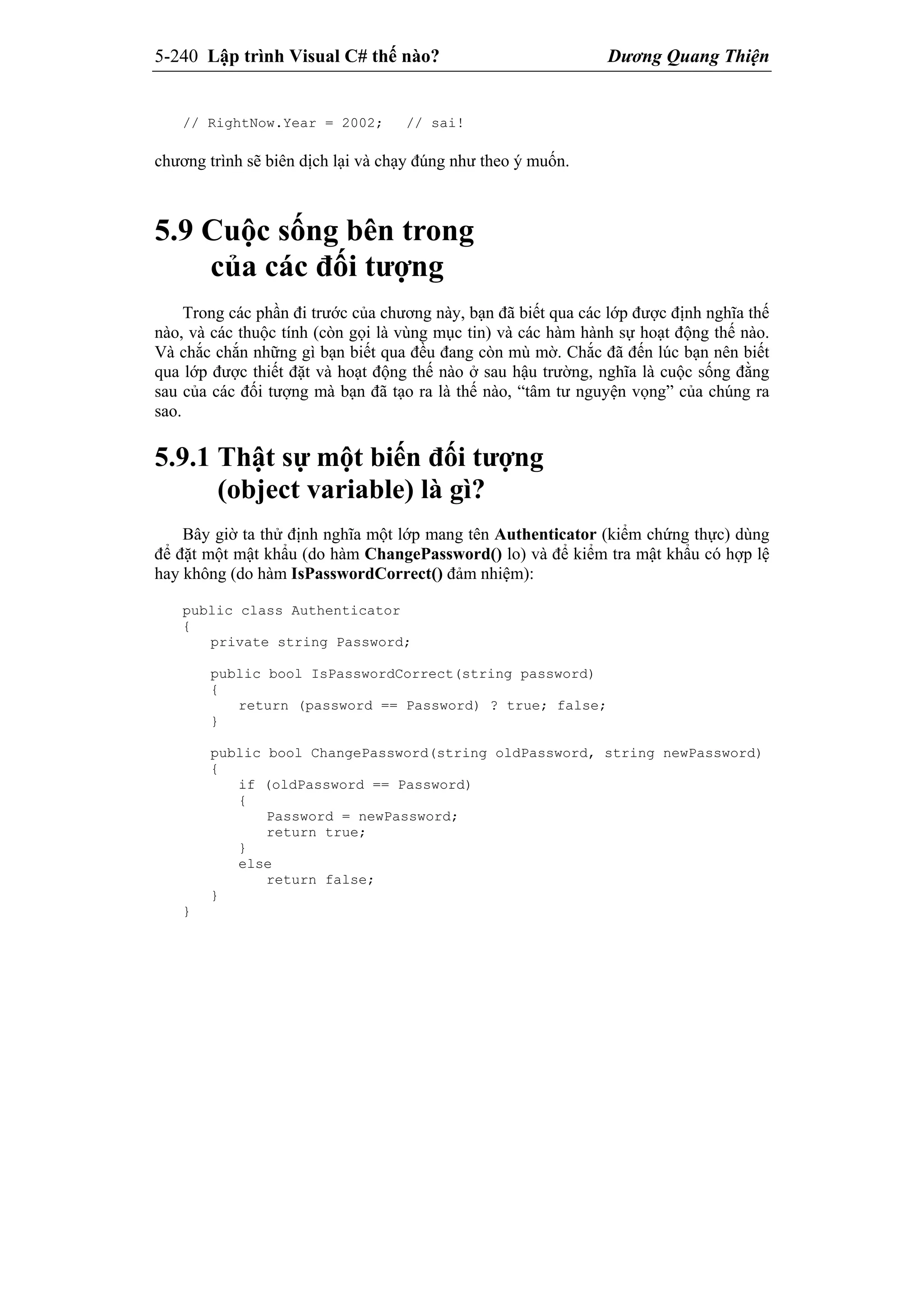 5-240 Lập trình Visual C# thế nào? Dương Quang Thiện
// RightNow.Year = 2002; // sai!
chương trình sẽ biên dịch lại và chạy đúng như theo ý muốn.
5.9 Cuộc sống bên trong
của các đối tượng
Trong các phần đi trước của chương này, bạn đã biết qua các lớp được định nghĩa thế
nào, và các thuộc tính (còn gọi là vùng mục tin) và các hàm hành sự hoạt động thế nào.
Và chắc chắn những gì bạn biết qua đều đang còn mù mờ. Chắc đã đến lúc bạn nên biết
qua lớp được thiết đặt và hoạt động thế nào ở sau hậu trường, nghĩa là cuộc sống đằng
sau của các đối tượng mà bạn đã tạo ra là thế nào, “tâm tư nguyện vọng” của chúng ra
sao.
5.9.1 Thật sự một biến đối tượng
(object variable) là gì?
Bây giờ ta thử định nghĩa một lớp mang tên Authenticator (kiểm chứng thực) dùng
để đặt một mật khẩu (do hàm ChangePassword() lo) và để kiểm tra mật khẩu có hợp lệ
hay không (do hàm IsPasswordCorrect() đảm nhiệm):
public class Authenticator
{
private string Password;
public bool IsPasswordCorrect(string password)
{
return (password == Password) ? true; false;
}
public bool ChangePassword(string oldPassword, string newPassword)
{
if (oldPassword == Password)
{
Password = newPassword;
return true;
}
else
return false;
}
}
 
