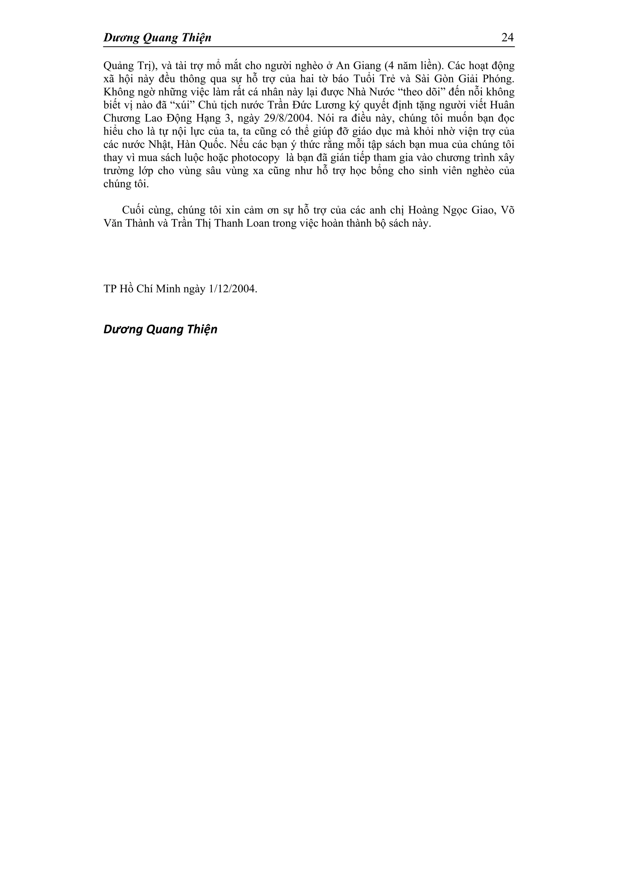 Dương Quang Thiện 24
Quảng Trị), và tài trợ mổ mắt cho người nghèo ở An Giang (4 năm liền). Các hoạt động
xã hội này đều thông qua sự hỗ trợ của hai tờ báo Tuổi Trẻ và Sài Gòn Giải Phóng.
Không ngờ những việc làm rất cá nhân này lại được Nhà Nước “theo dõi” đến nỗi không
biết vị nào đã “xúi” Chủ tịch nước Trần Đức Lương ký quyết định tặng người viết Huân
Chương Lao Động Hạng 3, ngày 29/8/2004. Nói ra điều này, chúng tôi muốn bạn đọc
hiểu cho là tự nội lực của ta, ta cũng có thể giúp đỡ giáo dục mà khỏi nhờ viện trợ của
các nước Nhật, Hàn Quốc. Nếu các bạn ý thức rằng mỗi tập sách bạn mua của chúng tôi
thay vì mua sách luộc hoặc photocopy là bạn đã gián tiếp tham gia vào chương trình xây
trường lớp cho vùng sâu vùng xa cũng như hỗ trợ học bổng cho sinh viên nghèo của
chúng tôi.
Cuối cùng, chúng tôi xin cảm ơn sự hỗ trợ của các anh chị Hoàng Ngọc Giao, Võ
Văn Thành và Trần Thị Thanh Loan trong việc hoàn thành bộ sách này.
TP Hồ Chí Minh ngày 1/12/2004.
Dương Quang Thiện 
 