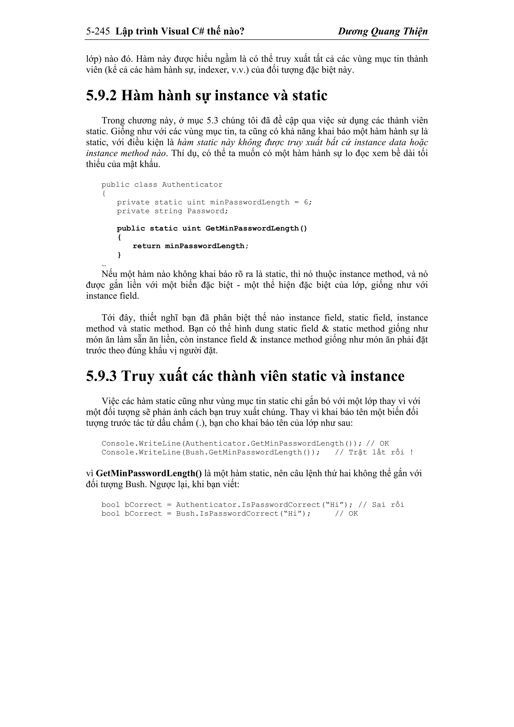 5-245 Lập trình Visual C# thế nào? Dương Quang Thiện
lớp) nào đó. Hàm này được hiểu ngầm là có thể truy xuất tất cả các vùng mục tin thành
viên (kể cả các hàm hành sự, indexer, v.v.) của đối tượng đặc biệt này.
5.9.2 Hàm hành sự instance và static
Trong chương này, ở mục 5.3 chúng tôi đã đề cập qua việc sử dụng các thành viên
static. Giống như với các vùng mục tin, ta cũng có khả năng khai báo một hàm hành sự là
static, với điều kiện là hàm static này không được truy xuất bất cứ instance data hoặc
instance method nào. Thí dụ, có thể ta muốn có một hàm hành sự lo đọc xem bề dài tối
thiểu của mật khẩu.
public class Authenticator
{
private static uint minPasswordLength = 6;
private string Password;
public static uint GetMinPasswordLength()
{
return minPasswordLength;
}
…
Nếu một hàm nào không khai báo rõ ra là static, thì nó thuộc instance method, và nó
được gắn liền với một biến đặc biệt - một thể hiện đặc biệt của lớp, giống như với
instance field.
Tới đây, thiết nghĩ bạn đã phân biệt thế nào instance field, static field, instance
method và static method. Bạn có thể hình dung static field & static method giống như
món ăn làm sẵn ăn liền, còn instance field & instance method giống như món ăn phải đặt
trước theo đúng khẩu vị người đặt.
5.9.3 Truy xuất các thành viên static và instance
Việc các hàm static cũng như vùng mục tin static chỉ gắn bó với một lớp thay vì với
một đối tượng sẽ phản ảnh cách bạn truy xuất chúng. Thay vì khai báo tên một biến đối
tượng trước tác tử dấu chấm (.), bạn cho khai báo tên của lớp như sau:
Console.WriteLine(Authenticator.GetMinPasswordLength()); // OK
Console.WriteLine(Bush.GetMinPasswordLength()); // Trật lất rồi !
vì GetMinPasswordLength() là một hàm static, nên câu lệnh thứ hai không thể gắn với
đối tượng Bush. Ngược lại, khi bạn viết:
bool bCorrect = Authenticator.IsPasswordCorrect(“Hi”); // Sai rồi
bool bCorrect = Bush.IsPasswordCorrect(“Hi”); // OK
 