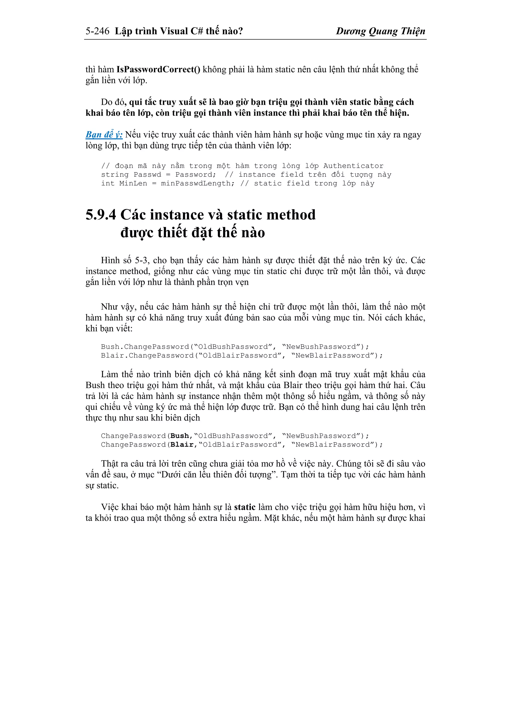 5-246 Lập trình Visual C# thế nào? Dương Quang Thiện
thì hàm IsPasswordCorrect() không phải là hàm static nên câu lệnh thứ nhất không thể
gắn liền với lớp.
Do đó, qui tắc truy xuất sẽ là bao giờ bạn triệu gọi thành viên static bằng cách
khai báo tên lớp, còn triệu gọi thành viên instance thì phải khai báo tên thể hiện.
Bạn để ý: Nếu việc truy xuất các thành viên hàm hành sự hoặc vùng mục tin xảy ra ngay
lòng lớp, thì bạn dùng trực tiếp tên của thành viên lớp:
// đoạn mã này nằm trong một hàm trong lòng lớp Authenticator
string Passwd = Password; // instance field trên đối tượng này
int MinLen = minPasswdLength; // static field trong lớp này
5.9.4 Các instance và static method
được thiết đặt thế nào
Hình số 5-3, cho bạn thấy các hàm hành sự được thiết đặt thế nào trên ký ức. Các
instance method, giống như các vùng mục tin static chỉ được trữ một lần thôi, và được
gắn liền với lớp như là thành phần trọn vẹn
Như vậy, nếu các hàm hành sự thể hiện chỉ trữ được một lần thôi, làm thế nào một
hàm hành sự có khả năng truy xuất đúng bản sao của mỗi vùng mục tin. Nói cách khác,
khi bạn viết:
Bush.ChangePassword(“OldBushPassword”, “NewBushPassword”);
Blair.ChangePassword(“OldBlairPassword”, “NewBlairPassword”);
Làm thế nào trình biên dịch có khả năng kết sinh đoạn mã truy xuất mật khẩu của
Bush theo triệu gọi hàm thứ nhất, và mật khẩu của Blair theo triệu gọi hàm thứ hai. Câu
trả lời là các hàm hành sự instance nhận thêm một thông số hiểu ngầm, và thông số này
qui chiếu về vùng ký ức mà thể hiện lớp được trữ. Bạn có thể hình dung hai câu lệnh trên
thực thụ như sau khi biên dịch
ChangePassword(Bush,“OldBushPassword”, “NewBushPassword”);
ChangePassword(Blair,“OldBlairPassword”, “NewBlairPassword”);
Thật ra câu trả lời trên cũng chưa giải tỏa mơ hồ về việc này. Chúng tôi sẽ đi sâu vào
vấn đề sau, ở mục “Dưới căn lều thiên đối tượng”. Tạm thời ta tiếp tục vời các hàm hành
sự static.
Việc khai báo một hàm hành sự là static làm cho việc triệu gọi hàm hữu hiệu hơn, vì
ta khỏi trao qua một thông số extra hiểu ngầm. Mặt khác, nếu một hàm hành sự được khai
 