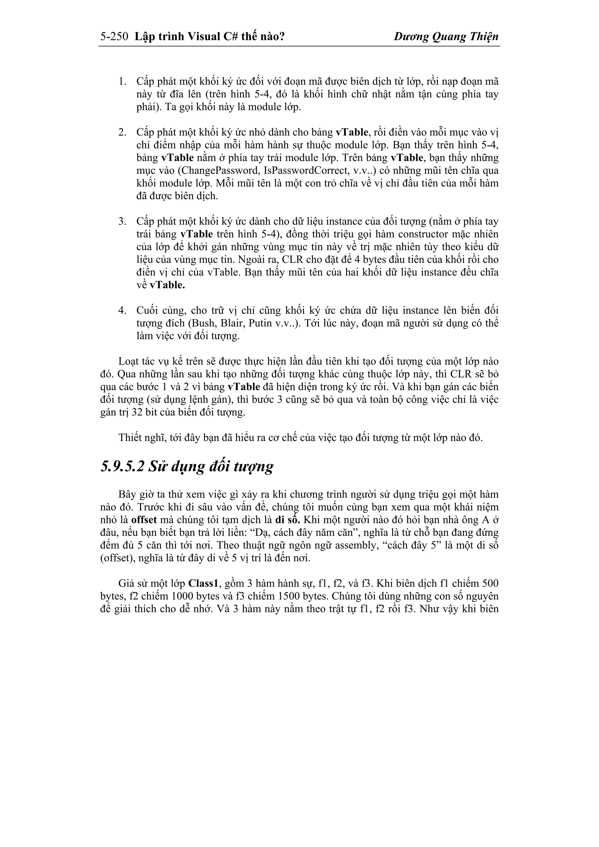 5-250 Lập trình Visual C# thế nào? Dương Quang Thiện
1. Cấp phát một khối ký ức đối với đoạn mã được biên dịch từ lớp, rồi nạp đoạn mã
này từ đĩa lên (trên hình 5-4, đó là khối hình chữ nhật nằm tận cùng phía tay
phải). Ta gọi khối này là module lớp.
2. Cấp phát một khối ký ức nhỏ dành cho bảng vTable, rồi điền vào mỗi mục vào vị
chỉ điểm nhập của mỗi hàm hành sự thuộc module lớp. Bạn thấy trên hình 5-4,
bảng vTable nằm ở phía tay trái module lớp. Trên bảng vTable, bạn thấy những
mục vào (ChangePassword, IsPasswordCorrect, v.v..) có những mũi tên chĩa qua
khối module lớp. Mỗi mũi tên là một con trỏ chĩa về vị chỉ đầu tiên của mỗi hàm
đã được biên dịch.
3. Cấp phát một khối ký ức dành cho dữ liệu instance của đối tượng (nằm ở phía tay
trái bảng vTable trên hình 5-4), đồng thời triệu gọi hàm constructor mặc nhiên
của lớp để khởi gán những vùng mục tin này về trị mặc nhiên tùy theo kiểu dữ
liệu của vùng mục tin. Ngoài ra, CLR cho đặt để 4 bytes đầu tiên của khối rồi cho
điền vị chỉ của vTable. Bạn thấy mũi tên của hai khối dữ liệu instance đều chĩa
về vTable.
4. Cuối cùng, cho trữ vị chỉ cũng khối ký ức chứa dữ liệu instance lên biến đối
tượng đích (Bush, Blair, Putin v.v..). Tới lúc này, đoạn mã người sử dụng có thể
làm việc với đối tượng.
Loạt tác vụ kể trên sẽ được thực hiện lần đầu tiên khi tạo đối tượng của một lớp nào
đó. Qua những lần sau khi tạo những đối tượng khác cùng thuộc lớp này, thì CLR sẽ bỏ
qua các bước 1 và 2 vì bảng vTable đã hiện diện trong ký ức rồi. Và khi bạn gán các biến
đối tượng (sử dụng lệnh gán), thì bước 3 cũng sẽ bỏ qua và toàn bộ công việc chỉ là việc
gán trị 32 bit của biến đối tượng.
Thiết nghĩ, tới đây bạn đã hiểu ra cơ chế của việc tạo đối tượng từ một lớp nào đó.
5.9.5.2 Sử dụng đối tượng
Bây giờ ta thử xem việc gì xảy ra khi chương trình người sử dụng triệu gọi một hàm
nào đó. Trước khi đi sâu vào vấn đề, chúng tôi muốn cùng bạn xem qua một khái niệm
nhỏ là offset mà chúng tôi tạm dịch là di số. Khi một người nào đó hỏi bạn nhà ông A ở
đâu, nếu bạn biết bạn trả lời liền: “Dạ, cách đây năm căn”, nghĩa là từ chỗ bạn đang đứng
đếm đủ 5 căn thì tới nơi. Theo thuật ngữ ngôn ngữ assembly, “cách đây 5” là một di số
(offset), nghĩa là từ đây di về 5 vị trí là đến nơi.
Giả sử một lớp Class1, gồm 3 hàm hành sự, f1, f2, và f3. Khi biên dịch f1 chiếm 500
bytes, f2 chiếm 1000 bytes và f3 chiếm 1500 bytes. Chúng tôi dùng những con số nguyên
để giải thích cho dễ nhớ. Và 3 hàm này nằm theo trật tự f1, f2 rồi f3. Như vậy khi biên
 