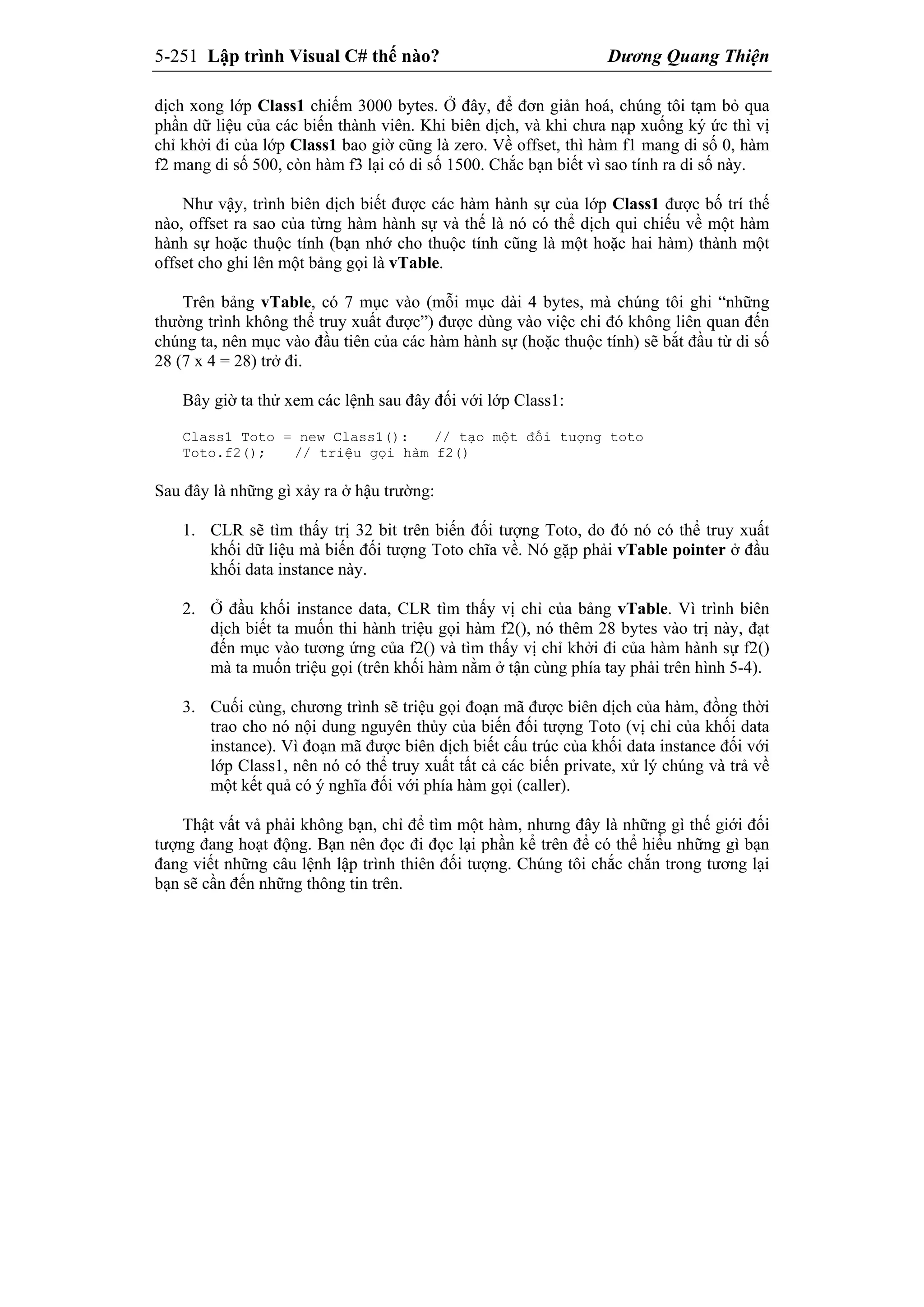 5-251 Lập trình Visual C# thế nào? Dương Quang Thiện
dịch xong lớp Class1 chiếm 3000 bytes. Ở đây, để đơn giản hoá, chúng tôi tạm bỏ qua
phần dữ liệu của các biến thành viên. Khi biên dịch, và khi chưa nạp xuống ký ức thì vị
chỉ khởi đi của lớp Class1 bao giờ cũng là zero. Về offset, thì hàm f1 mang di số 0, hàm
f2 mang di số 500, còn hàm f3 lại có di số 1500. Chắc bạn biết vì sao tính ra di số này.
Như vậy, trình biên dịch biết được các hàm hành sự của lớp Class1 được bố trí thế
nào, offset ra sao của từng hàm hành sự và thế là nó có thể dịch qui chiếu về một hàm
hành sự hoặc thuộc tính (bạn nhớ cho thuộc tính cũng là một hoặc hai hàm) thành một
offset cho ghi lên một bảng gọi là vTable.
Trên bảng vTable, có 7 mục vào (mỗi mục dài 4 bytes, mà chúng tôi ghi “những
thường trình không thể truy xuất được”) được dùng vào việc chi đó không liên quan đến
chúng ta, nên mục vào đầu tiên của các hàm hành sự (hoặc thuộc tính) sẽ bắt đầu từ di số
28 (7 x 4 = 28) trở đi.
Bây giờ ta thử xem các lệnh sau đây đối với lớp Class1:
Class1 Toto = new Class1(): // tạo một đối tượng toto
Toto.f2(); // triệu gọi hàm f2()
Sau đây là những gì xảy ra ở hậu trường:
1. CLR sẽ tìm thấy trị 32 bit trên biến đối tượng Toto, do đó nó có thể truy xuất
khối dữ liệu mà biến đối tượng Toto chĩa về. Nó gặp phải vTable pointer ở đầu
khối data instance này.
2. Ở đầu khối instance data, CLR tìm thấy vị chỉ của bảng vTable. Vì trình biên
dịch biết ta muốn thi hành triệu gọi hàm f2(), nó thêm 28 bytes vào trị này, đạt
đến mục vào tương ứng của f2() và tìm thấy vị chỉ khởi đi của hàm hành sự f2()
mà ta muốn triệu gọi (trên khối hàm nằm ở tận cùng phía tay phải trên hình 5-4).
3. Cuối cùng, chương trình sẽ triệu gọi đoạn mã được biên dịch của hàm, đồng thời
trao cho nó nội dung nguyên thủy của biến đối tượng Toto (vị chỉ của khối data
instance). Vì đoạn mã được biên dịch biết cấu trúc của khối data instance đối với
lớp Class1, nên nó có thể truy xuất tất cả các biến private, xử lý chúng và trả về
một kết quả có ý nghĩa đối với phía hàm gọi (caller).
Thật vất vả phải không bạn, chỉ để tìm một hàm, nhưng đây là những gì thế giới đối
tượng đang hoạt động. Bạn nên đọc đi đọc lại phần kể trên để có thể hiểu những gì bạn
đang viết những câu lệnh lập trình thiên đối tượng. Chúng tôi chắc chắn trong tương lại
bạn sẽ cần đến những thông tin trên.
 