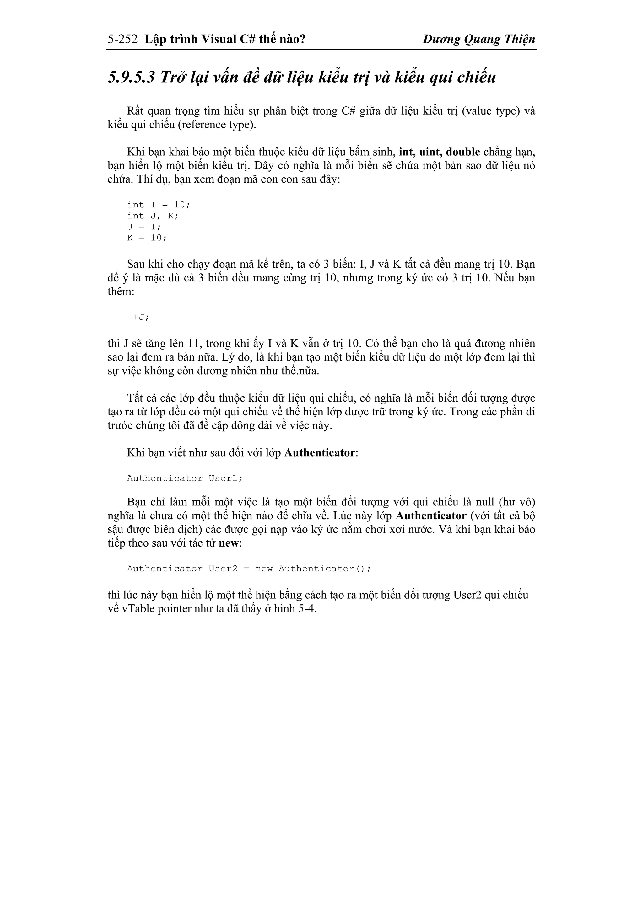 5-252 Lập trình Visual C# thế nào? Dương Quang Thiện
5.9.5.3 Trở lại vấn đề dữ liệu kiểu trị và kiểu qui chiếu
Rất quan trọng tìm hiểu sự phân biệt trong C# giữa dữ liệu kiểu trị (value type) và
kiểu qui chiếu (reference type).
Khi bạn khai báo một biến thuộc kiểu dữ liệu bẩm sinh, int, uint, double chẳng hạn,
bạn hiển lộ một biến kiểu trị. Đây có nghĩa là mỗi biến sẽ chứa một bản sao dữ liệu nó
chứa. Thí dụ, bạn xem đoạn mã con con sau đây:
int I = 10;
int J, K;
J = I;
K = 10;
Sau khi cho chạy đoạn mã kể trên, ta có 3 biến: I, J và K tất cả đều mang trị 10. Bạn
để ý là mặc dù cả 3 biến đều mang cùng trị 10, nhưng trong ký ức có 3 trị 10. Nếu bạn
thêm:
++J;
thì J sẽ tăng lên 11, trong khi ấy I và K vẫn ở trị 10. Có thể bạn cho là quá đương nhiên
sao lại đem ra bàn nữa. Lý do, là khi bạn tạo một biến kiểu dữ liệu do một lớp đem lại thì
sự việc không còn đương nhiên như thế.nữa.
Tất cả các lớp đều thuộc kiểu dữ liệu qui chiếu, có nghĩa là mỗi biến đối tượng được
tạo ra từ lớp đều có một qui chiếu về thể hiện lớp được trữ trong ký ức. Trong các phần đi
trước chúng tôi đã đề cập dông dài về việc này.
Khi bạn viết như sau đối với lớp Authenticator:
Authenticator User1;
Bạn chỉ làm mỗi một việc là tạo một biến đối tượng với qui chiếu là null (hư vô)
nghĩa là chưa có một thể hiện nào để chĩa về. Lúc này lớp Authenticator (với tất cả bộ
sậu được biên dịch) các được gọi nạp vào ký ức nằm chơi xơi nước. Và khi bạn khai báo
tiếp theo sau với tác tử new:
Authenticator User2 = new Authenticator();
thì lúc này bạn hiển lộ một thể hiện bằng cách tạo ra một biến đối tượng User2 qui chiếu
về vTable pointer như ta đã thấy ở hình 5-4.
 