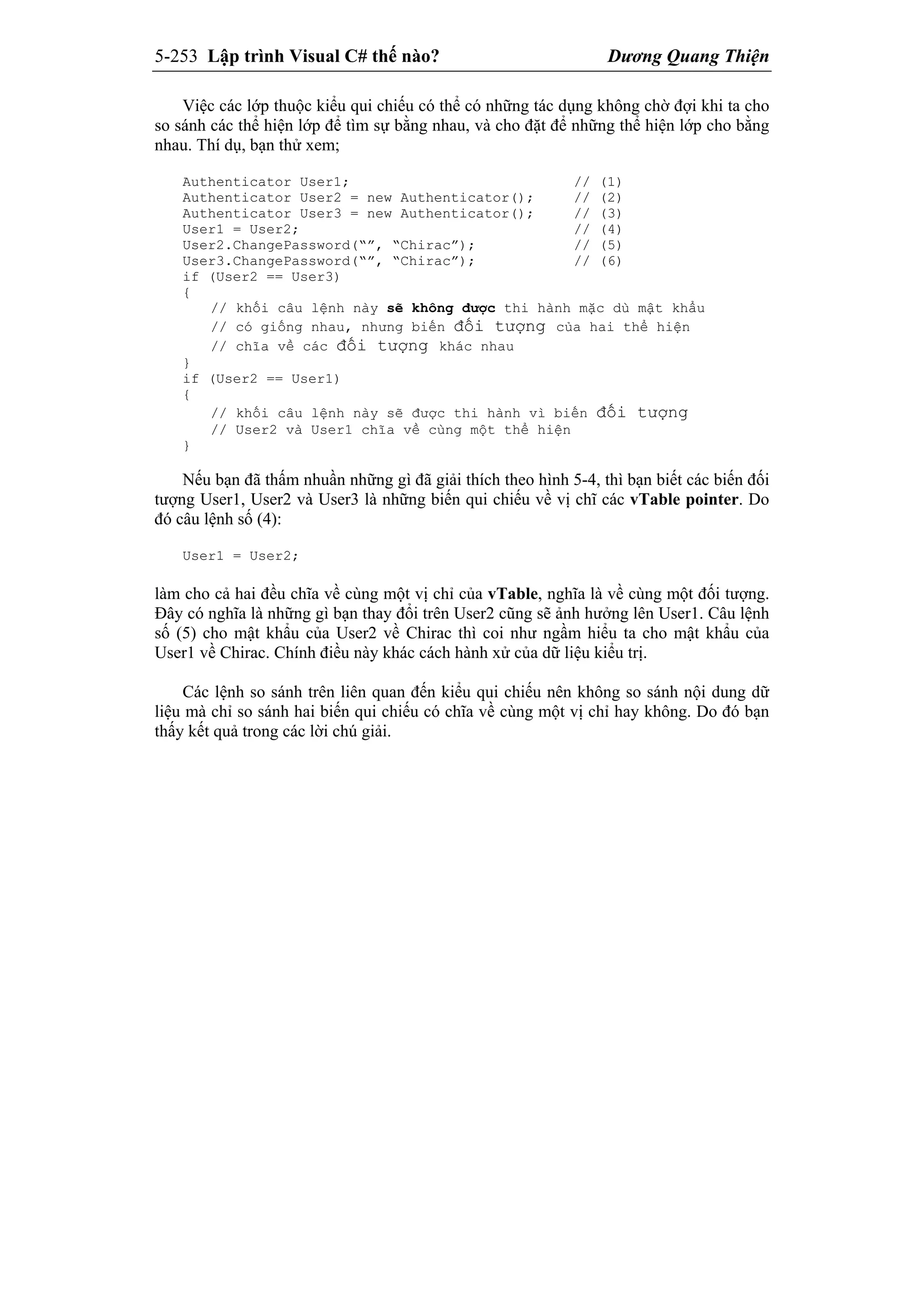 5-253 Lập trình Visual C# thế nào? Dương Quang Thiện
Việc các lớp thuộc kiểu qui chiếu có thể có những tác dụng không chờ đợi khi ta cho
so sánh các thể hiện lớp để tìm sự bằng nhau, và cho đặt để những thể hiện lớp cho bằng
nhau. Thí dụ, bạn thử xem;
Authenticator User1; // (1)
Authenticator User2 = new Authenticator(); // (2)
Authenticator User3 = new Authenticator(); // (3)
User1 = User2; // (4)
User2.ChangePassword(“”, “Chirac”); // (5)
User3.ChangePassword(“”, “Chirac”); // (6)
if (User2 == User3)
{
// khối câu lệnh này sẽ không được thi hành mặc dù mật khẩu
// có giống nhau, nhưng biến đối tượng của hai thể hiện
// chĩa về các đối tượng khác nhau
}
if (User2 == User1)
{
// khối câu lệnh này sẽ được thi hành vì biến đối tượng
// User2 và User1 chĩa về cùng một thể hiện
}
Nếu bạn đã thấm nhuần những gì đã giải thích theo hình 5-4, thì bạn biết các biến đối
tượng User1, User2 và User3 là những biến qui chiếu về vị chĩ các vTable pointer. Do
đó câu lệnh số (4):
User1 = User2;
làm cho cả hai đều chĩa về cùng một vị chỉ của vTable, nghĩa là về cùng một đối tượng.
Đây có nghĩa là những gì bạn thay đổi trên User2 cũng sẽ ảnh hưởng lên User1. Câu lệnh
số (5) cho mật khẩu của User2 về Chirac thì coi như ngầm hiểu ta cho mật khẩu của
User1 về Chirac. Chính điều này khác cách hành xử của dữ liệu kiểu trị.
Các lệnh so sánh trên liên quan đến kiểu qui chiếu nên không so sánh nội dung dữ
liệu mà chỉ so sánh hai biến qui chiếu có chĩa về cùng một vị chỉ hay không. Do đó bạn
thấy kết quả trong các lời chú giải.
 