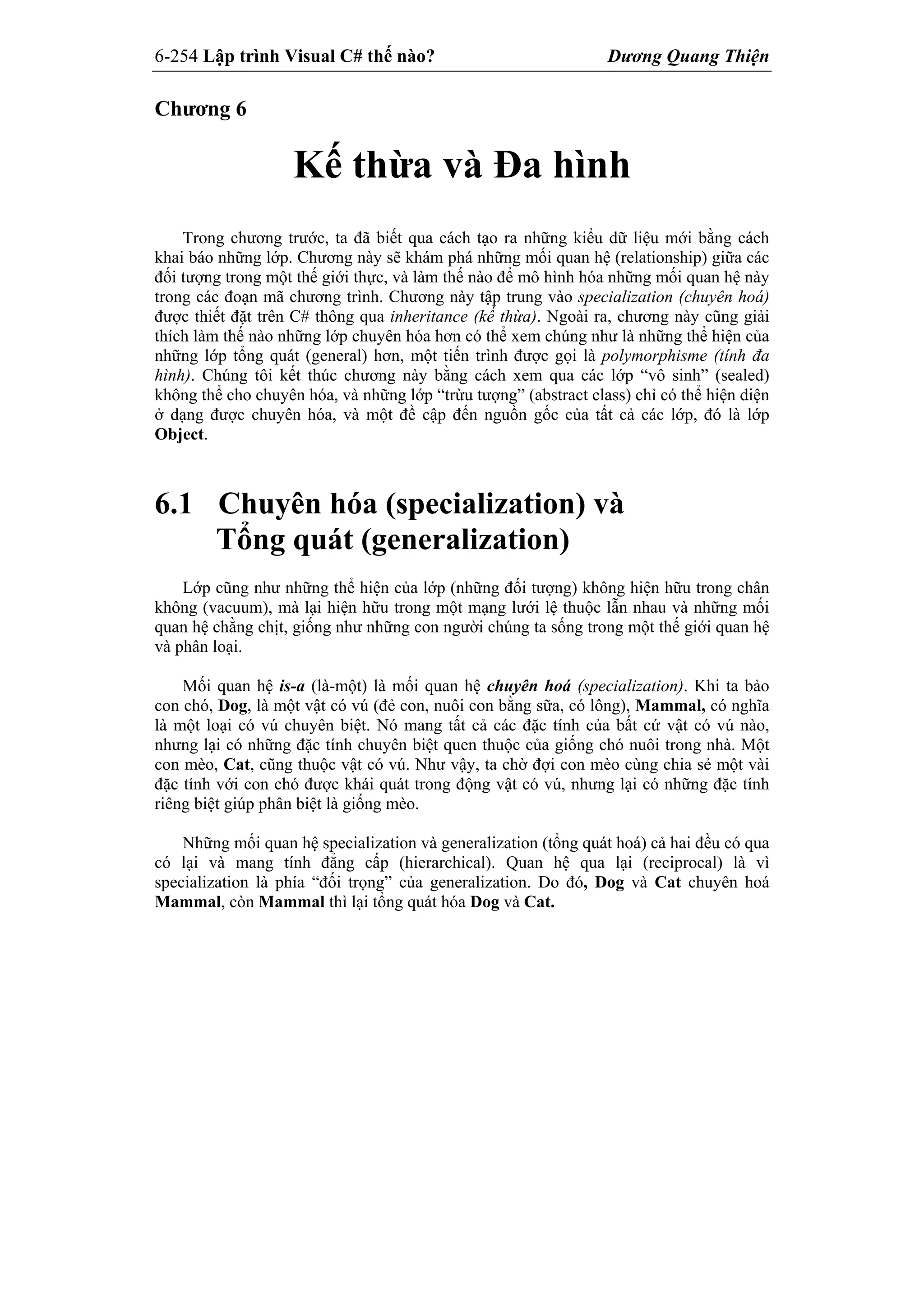 6-254 Lập trình Visual C# thế nào? Dương Quang Thiện
Chương 6
Kế thừa và Đa hình
Trong chương trước, ta đã biết qua cách tạo ra những kiểu dữ liệu mới bằng cách
khai báo những lớp. Chương này sẽ khám phá những mối quan hệ (relationship) giữa các
đối tượng trong một thế giới thực, và làm thế nào để mô hình hóa những mối quan hệ này
trong các đoạn mã chương trình. Chương này tập trung vào specialization (chuyên hoá)
được thiết đặt trên C# thông qua inheritance (kế thừa). Ngoài ra, chương này cũng giải
thích làm thế nào những lớp chuyên hóa hơn có thể xem chúng như là những thể hiện của
những lớp tổng quát (general) hơn, một tiến trình được gọi là polymorphisme (tính đa
hình). Chúng tôi kết thúc chương này bằng cách xem qua các lớp “vô sinh” (sealed)
không thể cho chuyên hóa, và những lớp “trừu tượng” (abstract class) chỉ có thể hiện diện
ở dạng được chuyên hóa, và một đề cập đến nguồn gốc của tất cả các lớp, đó là lớp
Object.
6.1 Chuyên hóa (specialization) và
Tổng quát (generalization)
Lớp cũng như những thể hiện của lớp (những đối tượng) không hiện hữu trong chân
không (vacuum), mà lại hiện hữu trong một mạng lưới lệ thuộc lẫn nhau và những mối
quan hệ chằng chịt, giống như những con người chúng ta sống trong một thế giới quan hệ
và phân loại.
Mối quan hệ is-a (là-một) là mối quan hệ chuyên hoá (specialization). Khi ta bảo
con chó, Dog, là một vật có vú (đẻ con, nuôi con bằng sữa, có lông), Mammal, có nghĩa
là một loại có vú chuyên biệt. Nó mang tất cả các đặc tính của bất cứ vật có vú nào,
nhưng lại có những đặc tính chuyên biệt quen thuộc của giống chó nuôi trong nhà. Một
con mèo, Cat, cũng thuộc vật có vú. Như vậy, ta chờ đợi con mèo cùng chia sẻ một vài
đặc tính với con chó được khái quát trong động vật có vú, nhưng lại có những đặc tính
riêng biệt giúp phân biệt là giống mèo.
Những mối quan hệ specialization và generalization (tổng quát hoá) cả hai đều có qua
có lại và mang tính đẳng cấp (hierarchical). Quan hệ qua lại (reciprocal) là vì
specialization là phía “đối trọng” của generalization. Do đó, Dog và Cat chuyên hoá
Mammal, còn Mammal thì lại tổng quát hóa Dog và Cat.
 