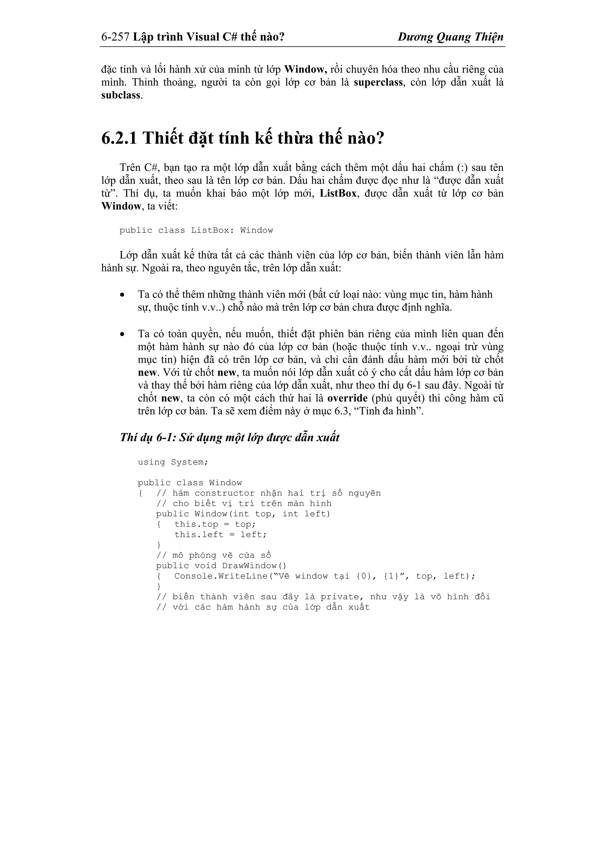 6-257 Lập trình Visual C# thế nào? Dương Quang Thiện
đặc tính và lối hành xử của mính từ lớp Window, rồi chuyên hóa theo nhu cầu riêng của
mình. Thỉnh thoảng, người ta còn gọi lớp cơ bản là superclass, còn lớp dẫn xuất là
subclass.
6.2.1 Thiết đặt tính kế thừa thế nào?
Trên C#, bạn tạo ra một lớp dẫn xuất bằng cách thêm một dấu hai chấm (:) sau tên
lớp dẫn xuất, theo sau là tên lớp cơ bản. Dấu hai chấm được đọc như là “được dẫn xuất
từ”. Thí dụ, ta muốn khai báo một lớp mới, ListBox, được dẫn xuất từ lớp cơ bản
Window, ta viết:
public class ListBox: Window
Lớp dẫn xuất kế thừa tất cả các thành viên của lớp cơ bản, biến thành viên lẫn hàm
hành sự. Ngoài ra, theo nguyên tắc, trên lớp dẫn xuất:
 Ta có thể thêm những thành viên mới (bất cứ loại nào: vùng mục tin, hàm hành
sự, thuộc tính v.v..) chỗ nào mà trên lớp cơ bản chưa được định nghĩa.
 Ta có toàn quyền, nếu muốn, thiết đặt phiên bản riêng của mình liên quan đến
một hàm hành sự nào đó của lớp cơ bản (hoặc thuộc tính v.v.. ngoại trừ vùng
mục tin) hiện đã có trên lớp cơ bản, và chỉ cần đánh dấu hàm mới bởi từ chốt
new. Với từ chốt new, ta muốn nói lớp dẫn xuất có ý cho cất dấu hàm lớp cơ bản
và thay thế bởi hàm riêng của lớp dẫn xuất, như theo thí dụ 6-1 sau đây. Ngoài từ
chốt new, ta còn có một cách thứ hai là override (phủ quyết) thi công hàm cũ
trên lớp cơ bản. Ta sẽ xem điểm này ở mục 6.3, “Tính đa hình”.
Thí dụ 6-1: Sử dụng một lớp được dẫn xuất
using System;
public class Window
{ // hàm constructor nhận hai trị số nguyên
// cho biết vị trí trên màn hình
public Window(int top, int left)
{ this.top = top;
this.left = left;
}
// mô phỏng vẽ cửa sổ
public void DrawWindow()
{ Console.WriteLine(“Vẽ window tại {0}, {1}”, top, left);
}
// biến thành viên sau đây là private, như vậy là vô hình đối
// với các hàm hành sự của lớp dẫn xuất
 