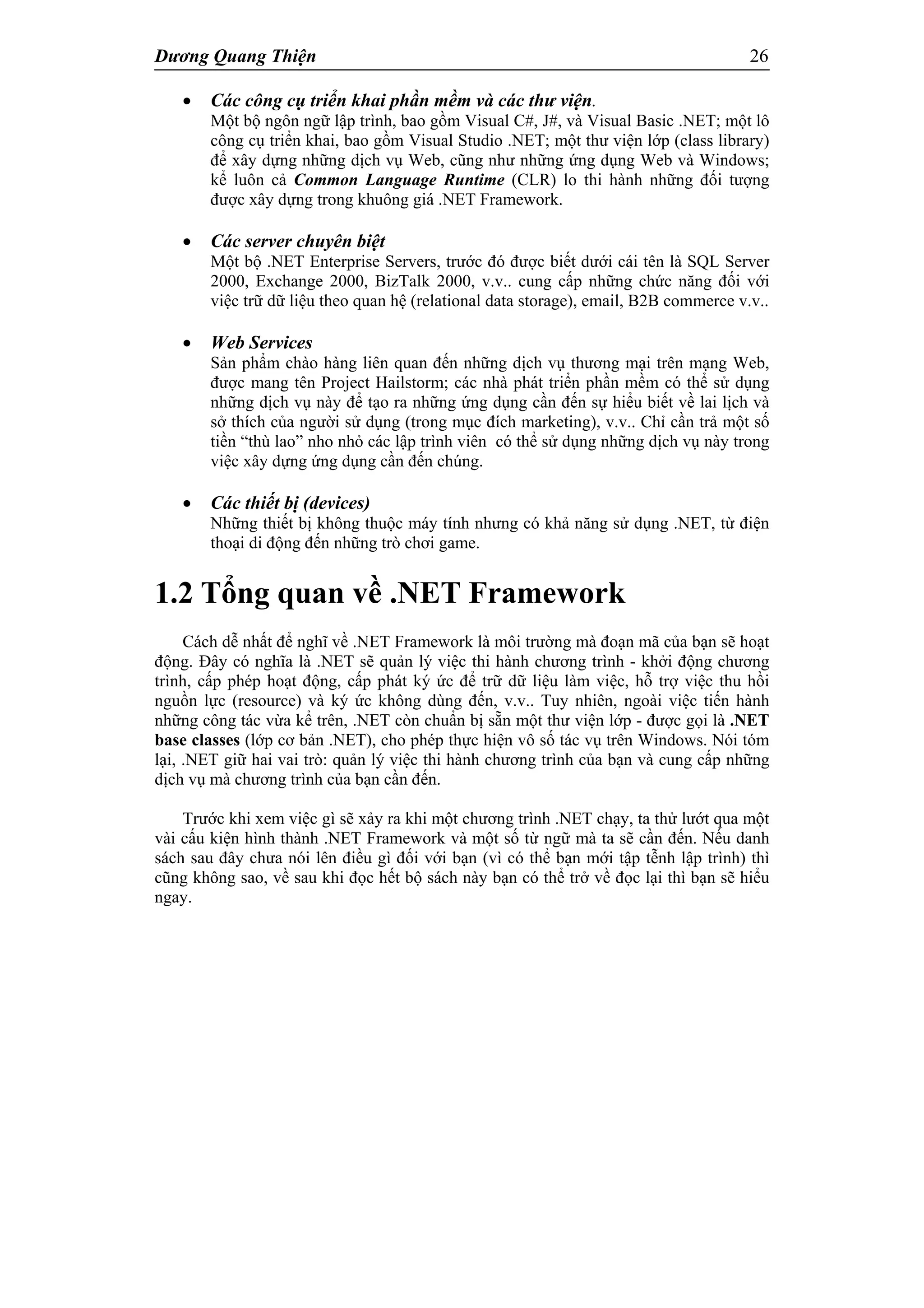 Dương Quang Thiện 26
 Các công cụ triển khai phần mềm và các thư viện.
Một bộ ngôn ngữ lập trình, bao gồm Visual C#, J#, và Visual Basic .NET; một lô
công cụ triển khai, bao gồm Visual Studio .NET; một thư viện lớp (class library)
để xây dựng những dịch vụ Web, cũng như những ứng dụng Web và Windows;
kể luôn cả Common Language Runtime (CLR) lo thi hành những đối tượng
được xây dựng trong khuông giá .NET Framework.
 Các server chuyên biệt
Một bộ .NET Enterprise Servers, trước đó được biết dưới cái tên là SQL Server
2000, Exchange 2000, BizTalk 2000, v.v.. cung cấp những chức năng đối với
việc trữ dữ liệu theo quan hệ (relational data storage), email, B2B commerce v.v..
 Web Services
Sản phẩm chào hàng liên quan đến những dịch vụ thương mại trên mạng Web,
được mang tên Project Hailstorm; các nhà phát triển phần mềm có thể sử dụng
những dịch vụ này để tạo ra những ứng dụng cần đến sự hiểu biết về lai lịch và
sở thích của người sử dụng (trong mục đích marketing), v.v.. Chỉ cần trả một số
tiền “thù lao” nho nhỏ các lập trình viên có thể sử dụng những dịch vụ này trong
việc xây dựng ứng dụng cần đến chúng.
 Các thiết bị (devices)
Những thiết bị không thuộc máy tính nhưng có khả năng sử dụng .NET, từ điện
thoại di động đến những trò chơi game.
1.2 Tổng quan về .NET Framework
Cách dễ nhất để nghĩ về .NET Framework là môi trường mà đoạn mã của bạn sẽ hoạt
động. Đây có nghĩa là .NET sẽ quản lý việc thi hành chương trình - khởi động chương
trình, cấp phép hoạt động, cấp phát ký ức để trữ dữ liệu làm việc, hỗ trợ việc thu hồi
nguồn lực (resource) và ký ức không dùng đến, v.v.. Tuy nhiên, ngoài việc tiến hành
những công tác vừa kể trên, .NET còn chuẩn bị sẵn một thư viện lớp - được gọi là .NET
base classes (lớp cơ bản .NET), cho phép thực hiện vô số tác vụ trên Windows. Nói tóm
lại, .NET giữ hai vai trò: quản lý việc thi hành chương trình của bạn và cung cấp những
dịch vụ mà chương trình của bạn cần đến.
Trước khi xem việc gì sẽ xảy ra khi một chương trình .NET chạy, ta thử lướt qua một
vài cấu kiện hình thành .NET Framework và một số từ ngữ mà ta sẽ cần đến. Nếu danh
sách sau đây chưa nói lên điều gì đối với bạn (vì có thể bạn mới tập tễnh lập trình) thì
cũng không sao, về sau khi đọc hết bộ sách này bạn có thể trở về đọc lại thì bạn sẽ hiểu
ngay.
 