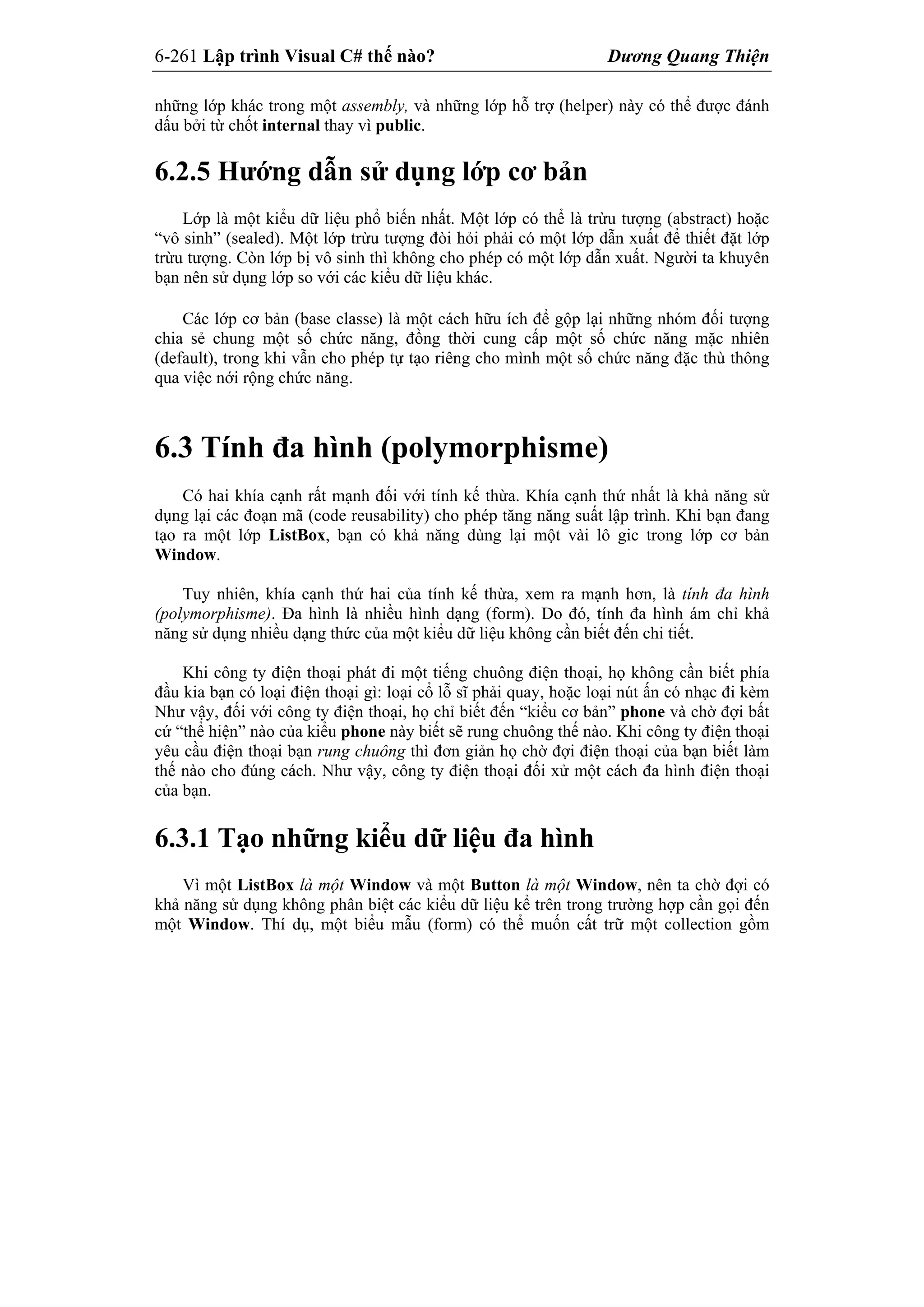 6-261 Lập trình Visual C# thế nào? Dương Quang Thiện
những lớp khác trong một assembly, và những lớp hỗ trợ (helper) này có thể được đánh
dấu bởi từ chốt internal thay vì public.
6.2.5 Hướng dẫn sử dụng lớp cơ bản
Lớp là một kiểu dữ liệu phổ biến nhất. Một lớp có thể là trừu tượng (abstract) hoặc
“vô sinh” (sealed). Một lớp trừu tượng đòi hỏi phải có một lớp dẫn xuất để thiết đặt lớp
trừu tượng. Còn lớp bị vô sinh thì không cho phép có một lớp dẫn xuất. Người ta khuyên
bạn nên sử dụng lớp so với các kiểu dữ liệu khác.
Các lớp cơ bản (base classe) là một cách hữu ích để gộp lại những nhóm đối tượng
chia sẻ chung một số chức năng, đồng thời cung cấp một số chức năng mặc nhiên
(default), trong khi vẫn cho phép tự tạo riêng cho mình một số chức năng đặc thù thông
qua việc nới rộng chức năng.
6.3 Tính đa hình (polymorphisme)
Có hai khía cạnh rất mạnh đối với tính kế thừa. Khía cạnh thứ nhất là khả năng sử
dụng lại các đoạn mã (code reusability) cho phép tăng năng suất lập trình. Khi bạn đang
tạo ra một lớp ListBox, bạn có khả năng dùng lại một vài lô gic trong lớp cơ bản
Window.
Tuy nhiên, khía cạnh thứ hai của tính kế thừa, xem ra mạnh hơn, là tính đa hình
(polymorphisme). Đa hình là nhiều hình dạng (form). Do đó, tính đa hình ám chỉ khả
năng sử dụng nhiều dạng thức của một kiểu dữ liệu không cần biết đến chi tiết.
Khi công ty điện thoại phát đi một tiếng chuông điện thoại, họ không cần biết phía
đầu kia bạn có loại điện thoại gì: loại cổ lỗ sĩ phải quay, hoặc loại nút ấn có nhạc đi kèm
Như vậy, đối với công ty điện thoại, họ chỉ biết đến “kiểu cơ bản” phone và chờ đợi bất
cứ “thể hiện” nào của kiểu phone này biết sẽ rung chuông thế nào. Khi công ty điện thoại
yêu cầu điện thoại bạn rung chuông thì đơn giản họ chờ đợi điện thoại của bạn biết làm
thế nào cho đúng cách. Như vậy, công ty điện thoại đối xử một cách đa hình điện thoại
của bạn.
6.3.1 Tạo những kiểu dữ liệu đa hình
Vì một ListBox là một Window và một Button là một Window, nên ta chờ đợi có
khả năng sử dụng không phân biệt các kiểu dữ liệu kể trên trong trường hợp cần gọi đến
một Window. Thí dụ, một biểu mẫu (form) có thể muốn cất trữ một collection gồm
 