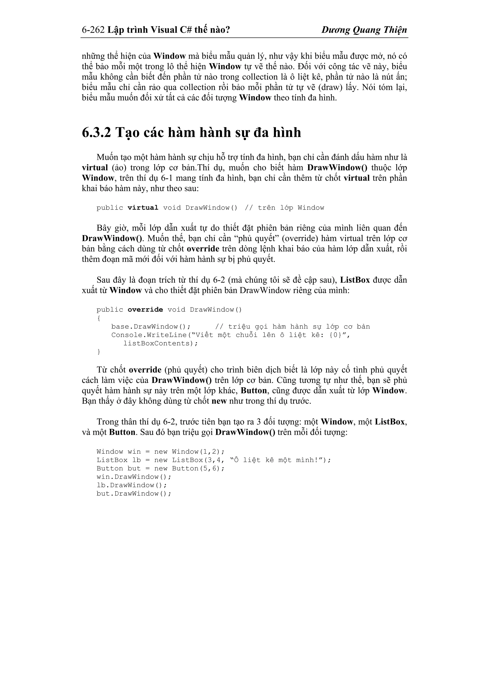 6-262 Lập trình Visual C# thế nào? Dương Quang Thiện
những thể hiện của Window mà biểu mẫu quản lý, như vậy khi biểu mẫu được mở, nó có
thể bảo mỗi một trong lô thể hiện Window tự vẽ thế nào. Đối với công tác vẽ này, biểu
mẫu không cần biết đến phần tử nào trong collection là ô liệt kê, phần tử nào là nút ấn;
biểu mẫu chỉ cần rảo qua collection rồi bảo mỗi phần tử tự vẽ (draw) lấy. Nói tóm lại,
biểu mẫu muốn đối xử tất cả các đối tượng Window theo tính đa hình.
6.3.2 Tạo các hàm hành sự đa hình
Muốn tạo một hàm hành sự chịu hỗ trợ tính đa hình, bạn chỉ cần đánh dấu hàm như là
virtual (ảo) trong lớp cơ bản.Thí dụ, muốn cho biết hàm DrawWindow() thuộc lớp
Window, trên thí dụ 6-1 mang tính đa hình, bạn chỉ cần thêm từ chốt virtual trên phần
khai báo hàm này, như theo sau:
public virtual void DrawWindow() // trên lớp Window
Bây giờ, mỗi lớp dẫn xuất tự do thiết đặt phiên bản riêng của mình liên quan đến
DrawWindow(). Muốn thế, bạn chỉ cần “phủ quyết” (override) hàm virtual trên lớp cơ
bản bằng cách dùng từ chốt override trên dòng lệnh khai báo của hàm lớp dẫn xuất, rồi
thêm đoạn mã mới đối với hàm hành sự bị phủ quyết.
Sau đây là đoạn trích từ thí dụ 6-2 (mà chúng tôi sẽ đề cập sau), ListBox được dẫn
xuất từ Window và cho thiết đặt phiên bản DrawWindow riêng của mình:
public override void DrawWindow()
{
base.DrawWindow(); // triệu gọi hàm hành sự lớp cơ bản
Console.WriteLine(“Viết một chuỗi lên ô liệt kê: {0}”,
listBoxContents);
}
Từ chốt override (phủ quyết) cho trình biên dịch biết là lớp này cố tình phủ quyết
cách làm việc của DrawWindow() trên lớp cơ bản. Cũng tương tự như thế, bạn sẽ phủ
quyết hàm hành sự này trên một lớp khác, Button, cũng được dẫn xuất từ lớp Window.
Bạn thấy ở đây không dùng từ chốt new như trong thí dụ trước.
Trong thân thí dụ 6-2, trước tiên bạn tạo ra 3 đối tượng: một Window, một ListBox,
và một Button. Sau đó bạn triệu gọi DrawWindow() trên mỗi đối tượng:
Window win = new Window(1,2);
ListBox lb = new ListBox(3,4, “Ô liệt kê một mình!”);
Button but = new Button(5,6);
win.DrawWindow();
lb.DrawWindow();
but.DrawWindow();
 