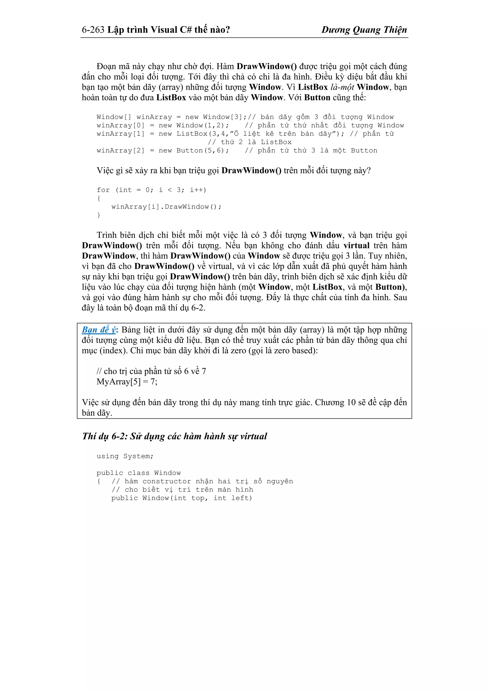 6-263 Lập trình Visual C# thế nào? Dương Quang Thiện
Đoạn mã này chạy như chờ đợi. Hàm DrawWindow() được triệu gọi một cách đúng
đắn cho mỗi loại đối tượng. Tới đây thì chả có chi là đa hình. Điều kỳ diệu bắt đầu khi
bạn tạo một bản dãy (array) những đối tượng Window. Vì ListBox là-một Window, bạn
hoàn toàn tự do đưa ListBox vào một bản dãy Window. Với Button cũng thế:
Window[] winArray = new Window[3];// bản dãy gồm 3 đối tượng Window
winArray[0] = new Window(1,2); // phần tử thứ nhất đối tượng Window
winArray[1] = new ListBox(3,4,”Ô liệt kê trên bản dãy”); // phần tử
// thứ 2 là ListBox
winArray[2] = new Button(5,6); // phần tử thứ 3 là một Button
Việc gì sẽ xảy ra khi bạn triệu gọi DrawWindow() trên mỗi đối tượng này?
for (int = 0; i < 3; i++)
{
winArray[i].DrawWindow();
}
Trình biên dịch chỉ biết mỗi một việc là có 3 đối tượng Window, và bạn triệu gọi
DrawWindow() trên mỗi đối tượng. Nếu bạn không cho đánh dấu virtual trên hàm
DrawWindow, thì hàm DrawWindow() của Window sẽ được triệu gọi 3 lần. Tuy nhiên,
vì bạn đã cho DrawWindow() về virtual, và vì các lớp dẫn xuất đã phủ quyết hàm hành
sự này khi bạn triệu gọi DrawWindow() trên bản dãy, trình biên dịch sẽ xác định kiểu dữ
liệu vào lúc chạy của đối tượng hiện hành (một Window, một ListBox, và một Button),
và gọi vào đúng hàm hành sự cho mỗi đối tượng. Đấy là thực chất của tính đa hình. Sau
đây là toàn bộ đoạn mã thí dụ 6-2.
Bạn để ý: Bảng liệt in dưới đây sử dụng đến một bản dãy (array) là một tập hợp những
đối tượng cùng một kiểu dữ liệu. Bạn có thể truy xuất các phần tử bản dãy thông qua chỉ
mục (index). Chỉ mục bản dãy khởi đi là zero (gọi là zero based):
// cho trị của phần tử số 6 về 7
MyArray[5] = 7;
Việc sử dụng đến bản dãy trong thí dụ này mang tính trực giác. Chương 10 sẽ đề cập đến
bản dãy.
Thí dụ 6-2: Sử dụng các hàm hành sự virtual
using System;
public class Window
{ // hàm constructor nhận hai trị số nguyên
// cho biết vị trí trên màn hình
public Window(int top, int left)
 
