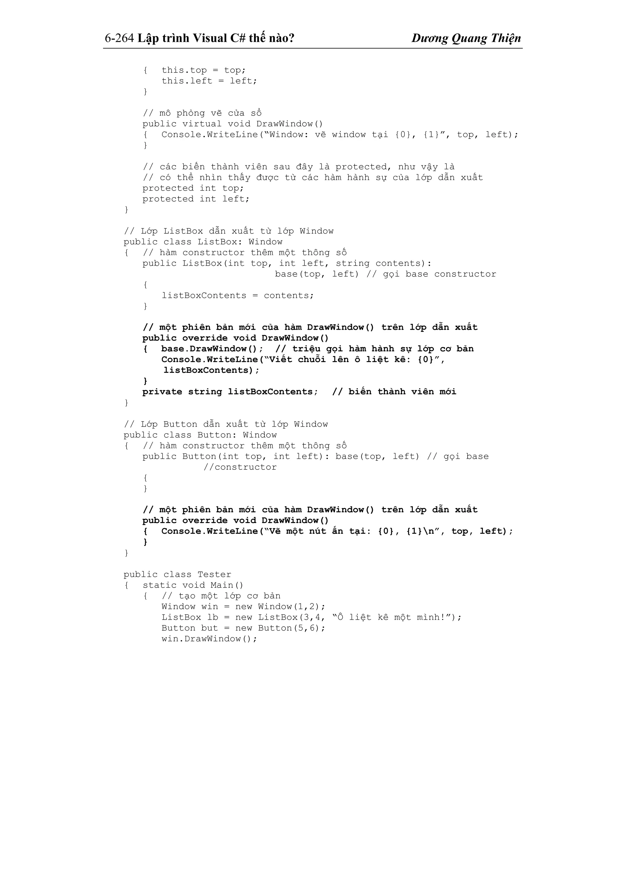 6-264 Lập trình Visual C# thế nào? Dương Quang Thiện
{ this.top = top;
this.left = left;
}
// mô phỏng vẽ cửa sổ
public virtual void DrawWindow()
{ Console.WriteLine(“Window: vẽ window tại {0}, {1}”, top, left);
}
// các biến thành viên sau đây là protected, như vậy là
// có thể nhìn thấy được từ các hàm hành sự của lớp dẫn xuất
protected int top;
protected int left;
}
// Lớp ListBox dẫn xuất từ lớp Window
public class ListBox: Window
{ // hàm constructor thêm một thông số
public ListBox(int top, int left, string contents):
base(top, left) // gọi base constructor
{
listBoxContents = contents;
}
// một phiên bản mới của hàm DrawWindow() trên lớp dẫn xuất
public override void DrawWindow()
{ base.DrawWindow(); // triệu gọi hàm hành sự lớp cơ bản
Console.WriteLine(“Viết chuỗi lên ô liệt kê: {0}”,
listBoxContents);
}
private string listBoxContents; // biến thành viên mới
}
// Lớp Button dẫn xuất từ lớp Window
public class Button: Window
{ // hàm constructor thêm một thông số
public Button(int top, int left): base(top, left) // gọi base
//constructor
{
}
// một phiên bản mới của hàm DrawWindow() trên lớp dẫn xuất
public override void DrawWindow()
{ Console.WriteLine(“Vẽ một nút ấn tại: {0}, {1}n”, top, left);
}
}
public class Tester
{ static void Main()
{ // tạo một lớp cơ bản
Window win = new Window(1,2);
ListBox lb = new ListBox(3,4, “Ô liệt kê một mình!”);
Button but = new Button(5,6);
win.DrawWindow();
 