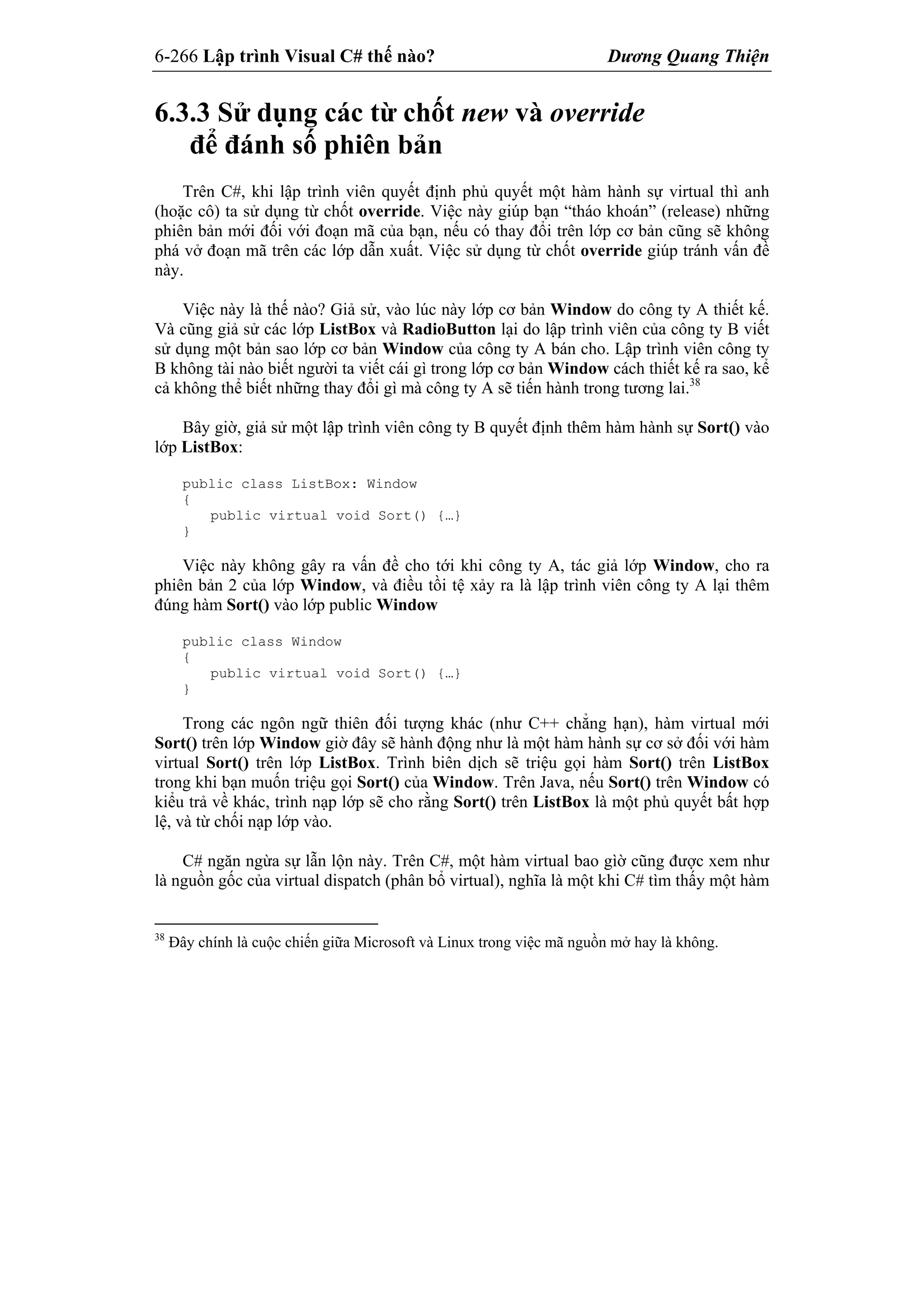 6-266 Lập trình Visual C# thế nào? Dương Quang Thiện
6.3.3 Sử dụng các từ chốt new và override
để đánh số phiên bản
Trên C#, khi lập trình viên quyết định phủ quyết một hàm hành sự virtual thì anh
(hoặc cô) ta sử dụng từ chốt override. Việc này giúp bạn “tháo khoán” (release) những
phiên bản mới đối với đoạn mã của bạn, nếu có thay đổi trên lớp cơ bản cũng sẽ không
phá vở đoạn mã trên các lớp dẫn xuất. Việc sử dụng từ chốt override giúp tránh vấn đề
này.
Việc này là thế nào? Giả sử, vào lúc này lớp cơ bản Window do công ty A thiết kế.
Và cũng giả sử các lớp ListBox và RadioButton lại do lập trình viên của công ty B viết
sử dụng một bản sao lớp cơ bản Window của công ty A bán cho. Lập trình viên công ty
B không tài nào biết người ta viết cái gì trong lớp cơ bản Window cách thiết kế ra sao, kể
cả không thể biết những thay đổi gì mà công ty A sẽ tiến hành trong tương lai.38
Bây giờ, giả sử một lập trình viên công ty B quyết định thêm hàm hành sự Sort() vào
lớp ListBox:
public class ListBox: Window
{
public virtual void Sort() {…}
}
Việc này không gây ra vấn đề cho tới khi công ty A, tác giả lớp Window, cho ra
phiên bản 2 của lớp Window, và điều tồi tệ xảy ra là lập trình viên công ty A lại thêm
đúng hàm Sort() vào lớp public Window
public class Window
{
public virtual void Sort() {…}
}
Trong các ngôn ngữ thiên đối tượng khác (như C++ chẳng hạn), hàm virtual mới
Sort() trên lớp Window giờ đây sẽ hành động như là một hàm hành sự cơ sở đối với hàm
virtual Sort() trên lớp ListBox. Trình biên dịch sẽ triệu gọi hàm Sort() trên ListBox
trong khi bạn muốn triệu gọi Sort() của Window. Trên Java, nếu Sort() trên Window có
kiểu trả về khác, trình nạp lớp sẽ cho rằng Sort() trên ListBox là một phủ quyết bất hợp
lệ, và từ chối nạp lớp vào.
C# ngăn ngừa sự lẫn lộn này. Trên C#, một hàm virtual bao gìờ cũng được xem như
là nguồn gốc của virtual dispatch (phân bổ virtual), nghĩa là một khi C# tìm thấy một hàm
38
Đây chính là cuộc chiến giữa Microsoft và Linux trong việc mã nguồn mở hay là không.
 