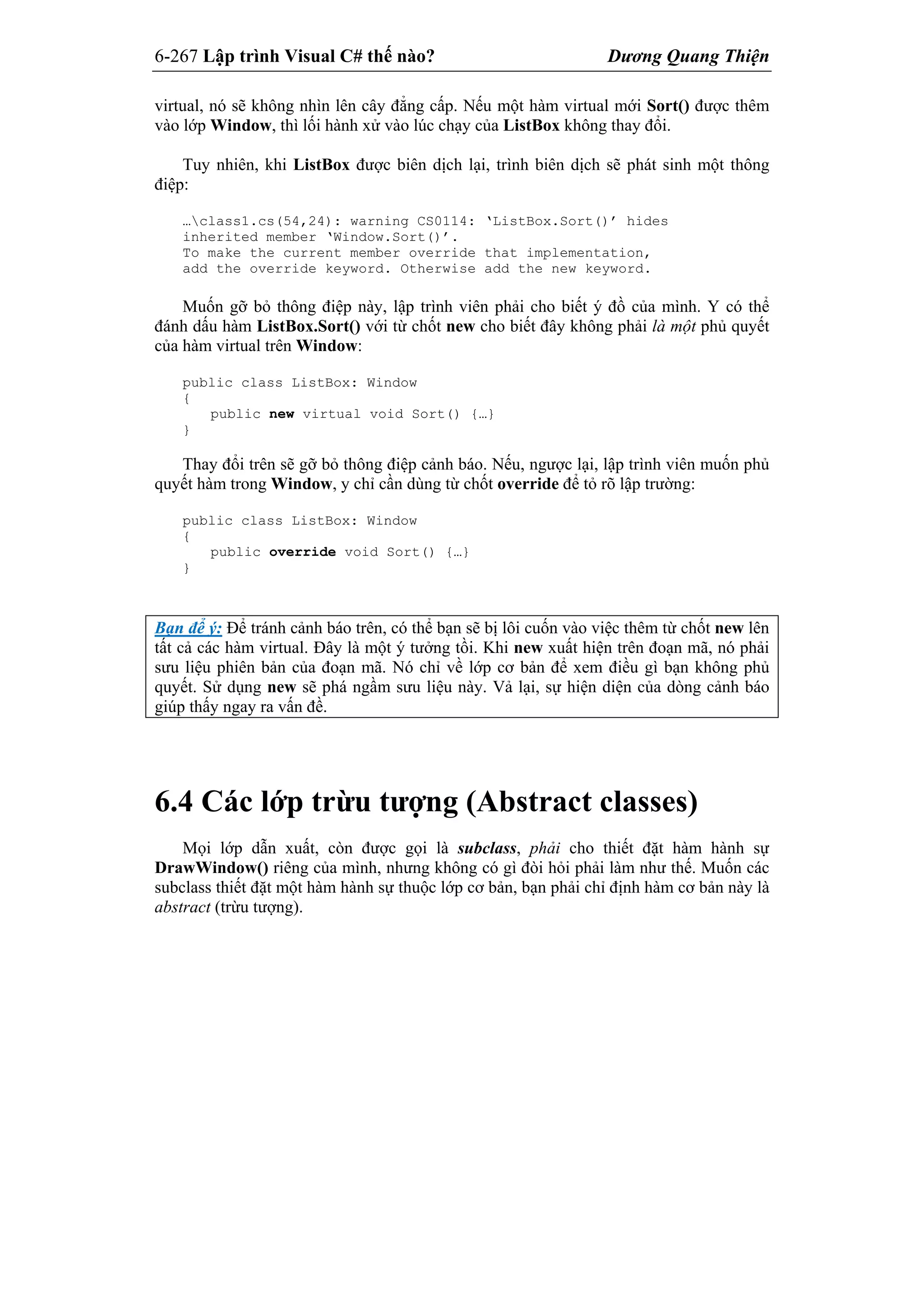 6-267 Lập trình Visual C# thế nào? Dương Quang Thiện
virtual, nó sẽ không nhìn lên cây đẳng cấp. Nếu một hàm virtual mới Sort() được thêm
vào lớp Window, thì lối hành xử vào lúc chạy của ListBox không thay đổi.
Tuy nhiên, khi ListBox được biên dịch lại, trình biên dịch sẽ phát sinh một thông
điệp:
…class1.cs(54,24): warning CS0114: ‘ListBox.Sort()’ hides
inherited member ‘Window.Sort()’.
To make the current member override that implementation,
add the override keyword. Otherwise add the new keyword.
Muốn gỡ bỏ thông điệp này, lập trình viên phải cho biết ý đồ của mình. Y có thể
đánh dấu hàm ListBox.Sort() với từ chốt new cho biết đây không phải là một phủ quyết
của hàm virtual trên Window:
public class ListBox: Window
{
public new virtual void Sort() {…}
}
Thay đổi trên sẽ gỡ bỏ thông điệp cảnh báo. Nếu, ngược lại, lập trình viên muốn phủ
quyết hàm trong Window, y chỉ cần dùng từ chốt override để tỏ rõ lập trường:
public class ListBox: Window
{
public override void Sort() {…}
}
Bạn để ý: Để tránh cảnh báo trên, có thể bạn sẽ bị lôi cuốn vào việc thêm từ chốt new lên
tất cả các hàm virtual. Đây là một ý tưởng tồi. Khi new xuất hiện trên đoạn mã, nó phải
sưu liệu phiên bản của đoạn mã. Nó chỉ về lớp cơ bản để xem điều gì bạn không phủ
quyết. Sử dụng new sẽ phá ngầm sưu liệu này. Vả lại, sự hiện diện của dòng cảnh báo
giúp thấy ngay ra vấn đề.
6.4 Các lớp trừu tượng (Abstract classes)
Mọi lớp dẫn xuất, còn được gọi là subclass, phải cho thiết đặt hàm hành sự
DrawWindow() riêng của mình, nhưng không có gì đòi hỏi phải làm như thế. Muốn các
subclass thiết đặt một hàm hành sự thuộc lớp cơ bản, bạn phải chỉ định hàm cơ bản này là
abstract (trừu tượng).
 