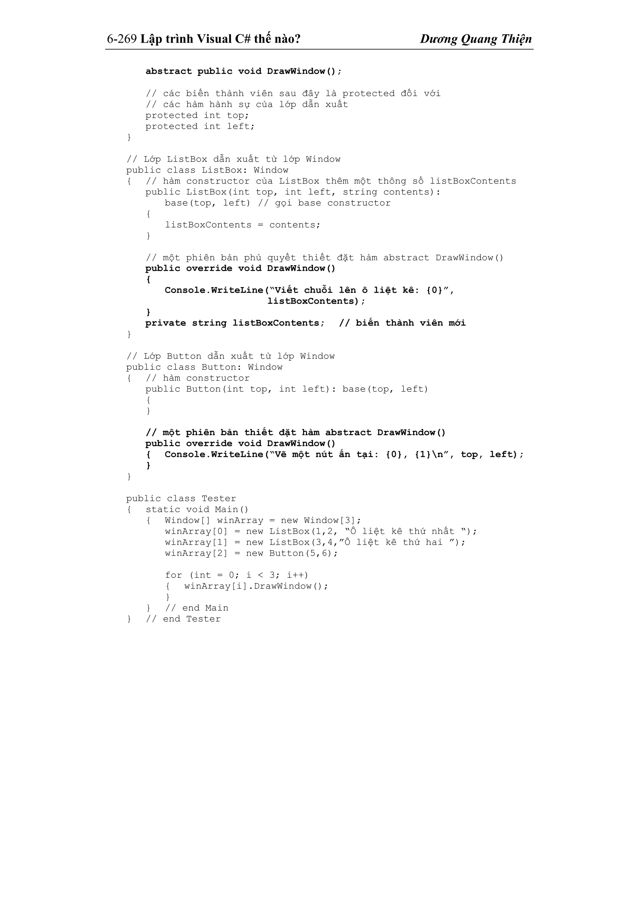 6-269 Lập trình Visual C# thế nào? Dương Quang Thiện
abstract public void DrawWindow();
// các biến thành viên sau đây là protected đối với
// các hàm hành sự của lớp dẫn xuất
protected int top;
protected int left;
}
// Lớp ListBox dẫn xuất từ lớp Window
public class ListBox: Window
{ // hàm constructor của ListBox thêm một thông số listBoxContents
public ListBox(int top, int left, string contents):
base(top, left) // gọi base constructor
{
listBoxContents = contents;
}
// một phiên bản phủ quyết thiết đặt hàm abstract DrawWindow()
public override void DrawWindow()
{
Console.WriteLine(“Viết chuỗi lên ô liệt kê: {0}”,
listBoxContents);
}
private string listBoxContents; // biến thành viên mới
}
// Lớp Button dẫn xuất từ lớp Window
public class Button: Window
{ // hàm constructor
public Button(int top, int left): base(top, left)
{
}
// một phiên bản thiết đặt hàm abstract DrawWindow()
public override void DrawWindow()
{ Console.WriteLine(“Vẽ một nút ấn tại: {0}, {1}n”, top, left);
}
}
public class Tester
{ static void Main()
{ Window[] winArray = new Window[3];
winArray[0] = new ListBox(1,2, “Ô liệt kê thứ nhất “);
winArray[1] = new ListBox(3,4,”Ô liệt kê thứ hai ”);
winArray[2] = new Button(5,6);
for (int = 0; i < 3; i++)
{ winArray[i].DrawWindow();
}
} // end Main
} // end Tester
 