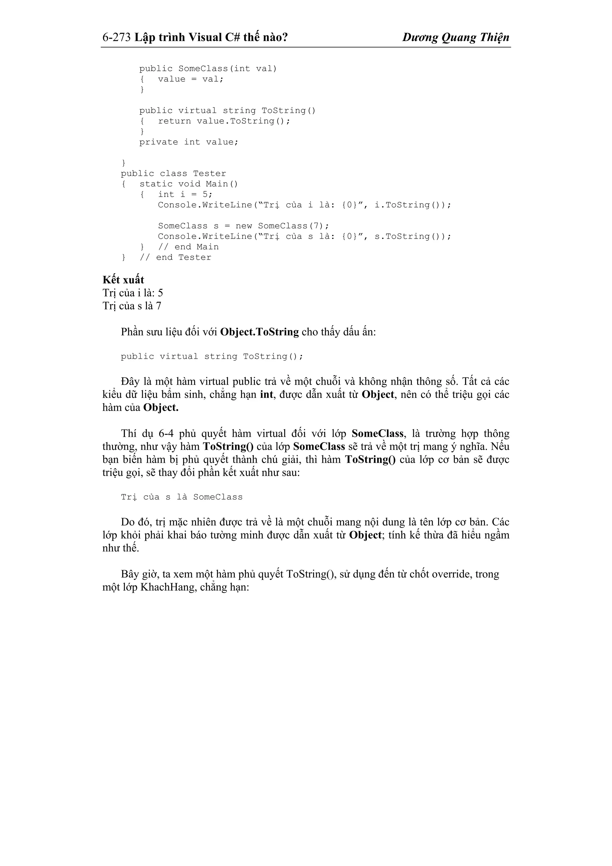 6-273 Lập trình Visual C# thế nào? Dương Quang Thiện
public SomeClass(int val)
{ value = val;
}
public virtual string ToString()
{ return value.ToString();
}
private int value;
}
public class Tester
{ static void Main()
{ int i = 5;
Console.WriteLine(“Trị của i là: {0}”, i.ToString());
SomeClass s = new SomeClass(7);
Console.WriteLine(“Trị của s là: {0}”, s.ToString());
} // end Main
} // end Tester
Kết xuất
Trị của i là: 5
Trị của s là 7
Phần sưu liệu đối với Object.ToString cho thấy dấu ấn:
public virtual string ToString();
Đây là một hàm virtual public trả về một chuỗi và không nhận thông số. Tất cả các
kiểu dữ liệu bẩm sinh, chẳng hạn int, được dẫn xuất từ Object, nên có thể triệu gọi các
hàm của Object.
Thí dụ 6-4 phủ quyết hàm virtual đối với lớp SomeClass, là trường hợp thông
thường, như vậy hàm ToString() của lớp SomeClass sẽ trả về một trị mang ý nghĩa. Nếu
bạn biến hàm bị phủ quyết thành chú giải, thì hàm ToString() của lớp cơ bản sẽ được
triệu gọi, sẽ thay đổi phần kết xuất như sau:
Trị của s là SomeClass
Do đó, trị mặc nhiên được trả về là một chuỗi mang nội dung là tên lớp cơ bản. Các
lớp khỏi phải khai báo tường minh được dẫn xuất từ Object; tính kế thừa đã hiểu ngầm
như thế.
Bây giờ, ta xem một hàm phủ quyết ToString(), sử dụng đến từ chốt override, trong
một lớp KhachHang, chẳng hạn:
 
