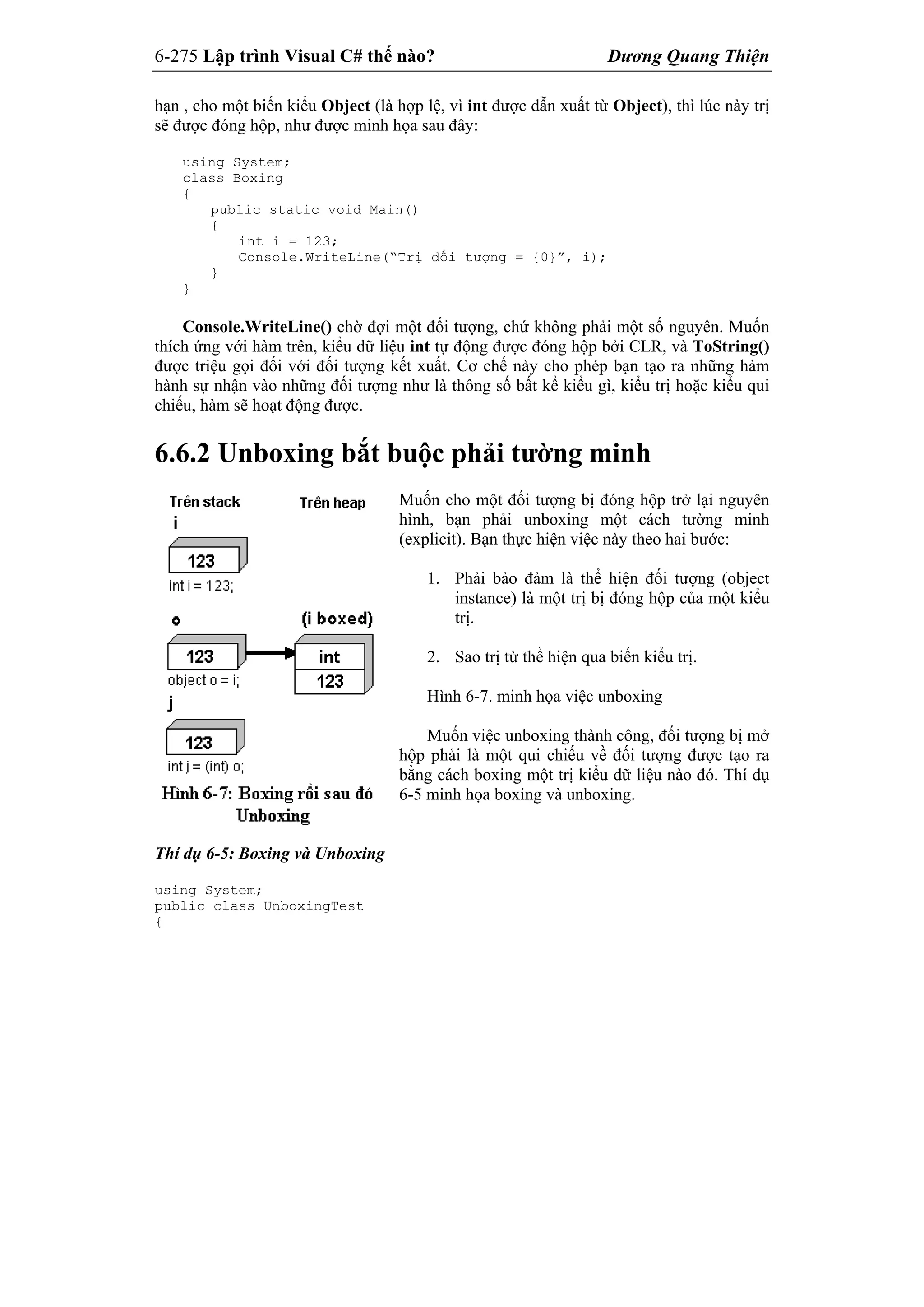 6-275 Lập trình Visual C# thế nào? Dương Quang Thiện
hạn , cho một biến kiểu Object (là hợp lệ, vì int được dẫn xuất từ Object), thì lúc này trị
sẽ được đóng hộp, như được minh họa sau đây:
using System;
class Boxing
{
public static void Main()
{
int i = 123;
Console.WriteLine(“Trị đối tượng = {0}”, i);
}
}
Console.WriteLine() chờ đợi một đối tượng, chứ không phải một số nguyên. Muốn
thích ứng với hàm trên, kiểu dữ liệu int tự động được đóng hộp bởi CLR, và ToString()
được triệu gọi đối với đối tượng kết xuất. Cơ chế này cho phép bạn tạo ra những hàm
hành sự nhận vào những đối tượng như là thông số bất kể kiểu gì, kiểu trị hoặc kiểu qui
chiếu, hàm sẽ hoạt động được.
6.6.2 Unboxing bắt buộc phải tường minh
Muốn cho một đối tượng bị đóng hộp trở lại nguyên
hình, bạn phải unboxing một cách tường minh
(explicit). Bạn thực hiện việc này theo hai bước:
1. Phải bảo đảm là thể hiện đối tượng (object
instance) là một trị bị đóng hộp của một kiểu
trị.
2. Sao trị từ thể hiện qua biến kiểu trị.
Hình 6-7. minh họa việc unboxing
Muốn việc unboxing thành công, đối tượng bị mở
hộp phải là một qui chiếu về đối tượng được tạo ra
bằng cách boxing một trị kiểu dữ liệu nào đó. Thí dụ
6-5 minh họa boxing và unboxing.
Thí dụ 6-5: Boxing và Unboxing
using System;
public class UnboxingTest
{
 