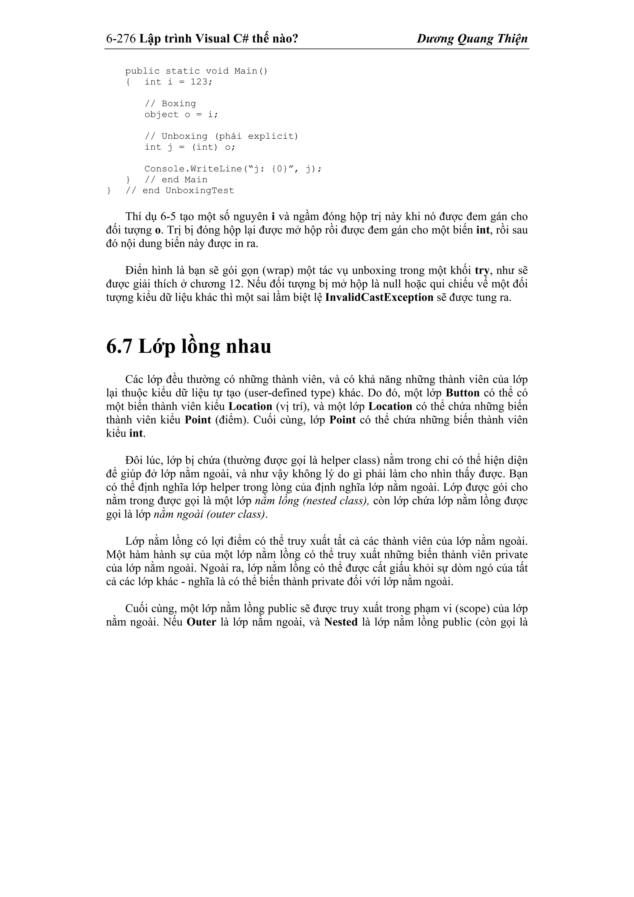 6-276 Lập trình Visual C# thế nào? Dương Quang Thiện
public static void Main()
{ int i = 123;
// Boxing
object o = i;
// Unboxing (phải explicit)
int j = (int) o;
Console.WriteLine(“j: {0}”, j);
} // end Main
} // end UnboxingTest
Thí dụ 6-5 tạo một số nguyên i và ngầm đóng hộp trị này khi nó được đem gán cho
đối tượng o. Trị bị đóng hộp lại được mở hộp rồi được đem gán cho một biến int, rồi sau
đó nội dung biến này được in ra.
Điển hình là bạn sẽ gói gọn (wrap) một tác vụ unboxing trong một khối try, như sẽ
được giải thích ở chương 12. Nếu đối tượng bị mở hộp là null hoặc qui chiếu vế một đối
tượng kiểu dữ liệu khác thì một sai lầm biệt lệ InvalidCastException sẽ được tung ra.
6.7 Lớp lồng nhau
Các lớp đều thường có những thành viên, và có khả năng những thành viên của lớp
lại thuộc kiểu dữ liệu tự tạo (user-defined type) khác. Do đó, một lớp Button có thể có
một biến thành viên kiểu Location (vị trí), và một lớp Location có thể chứa những biến
thành viên kiểu Point (điểm). Cuối cùng, lớp Point có thể chứa những biến thành viên
kiểu int.
Đôi lúc, lớp bị chứa (thường được gọi là helper class) nằm trong chỉ có thể hiện diện
để giúp đở lớp nằm ngoài, và như vậy không lý do gì phải làm cho nhìn thấy được. Bạn
có thể định nghĩa lớp helper trong lòng của định nghĩa lớp nằm ngoài. Lớp được gói cho
nằm trong được gọi là một lớp nằm lồng (nested class), còn lớp chứa lớp nằm lồng được
gọi là lớp nằm ngoài (outer class).
Lớp nằm lồng có lợi điểm có thể truy xuất tất cả các thành viên của lớp nằm ngoài.
Một hàm hành sự của một lớp nằm lồng có thể truy xuất những biến thành viên private
của lớp nằm ngoài. Ngoài ra, lớp nằm lồng có thể được cất giấu khỏi sự dòm ngó của tất
cả các lớp khác - nghĩa là có thể biến thành private đối với lớp nằm ngoài.
Cuối cùng, một lớp nằm lồng public sẽ được truy xuất trong phạm vi (scope) của lớp
nằm ngoài. Nếu Outer là lớp nằm ngoài, và Nested là lớp nằm lồng public (còn gọi là
 