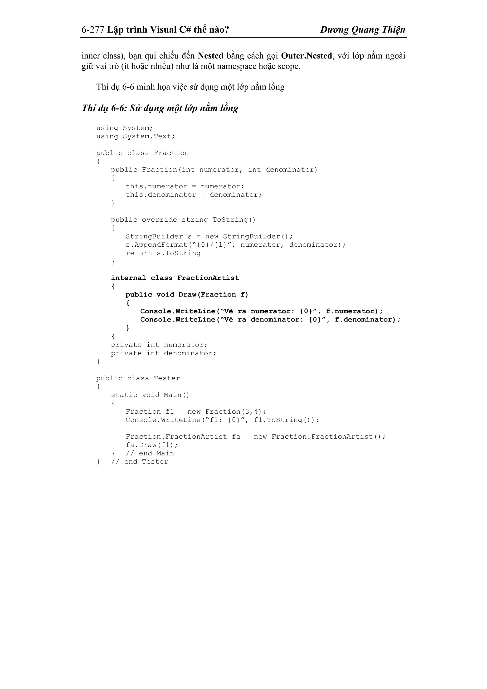 6-277 Lập trình Visual C# thế nào? Dương Quang Thiện
inner class), bạn qui chiếu đến Nested bằng cách gọi Outer.Nested, với lớp nằm ngoài
giữ vai trò (ít hoặc nhiều) như là một namespace hoặc scope.
Thí dụ 6-6 minh họa việc sử dụng một lớp nằm lồng
Thí dụ 6-6: Sử dụng một lớp nằm lồng
using System;
using System.Text;
public class Fraction
{
public Fraction(int numerator, int denominator)
{
this.numerator = numerator;
this.denominator = denominator;
}
public override string ToString()
{
StringBuilder s = new StringBuilder();
s.AppendFormat(“{0}/{1}”, numerator, denominator);
return s.ToString
}
internal class FractionArtist
{
public void Draw(Fraction f)
{
Console.WriteLine(“Vẽ ra numerator: {0}”, f.numerator);
Console.WriteLine(“Vẽ ra denominator: {0}”, f.denominator);
}
{
private int numerator;
private int denominator;
}
public class Tester
{
static void Main()
{
Fraction f1 = new Fraction(3,4);
Console.WriteLine(“f1: {0}”, f1.ToString());
Fraction.FractionArtist fa = new Fraction.FractionArtist();
fa.Draw(f1);
} // end Main
} // end Tester
 