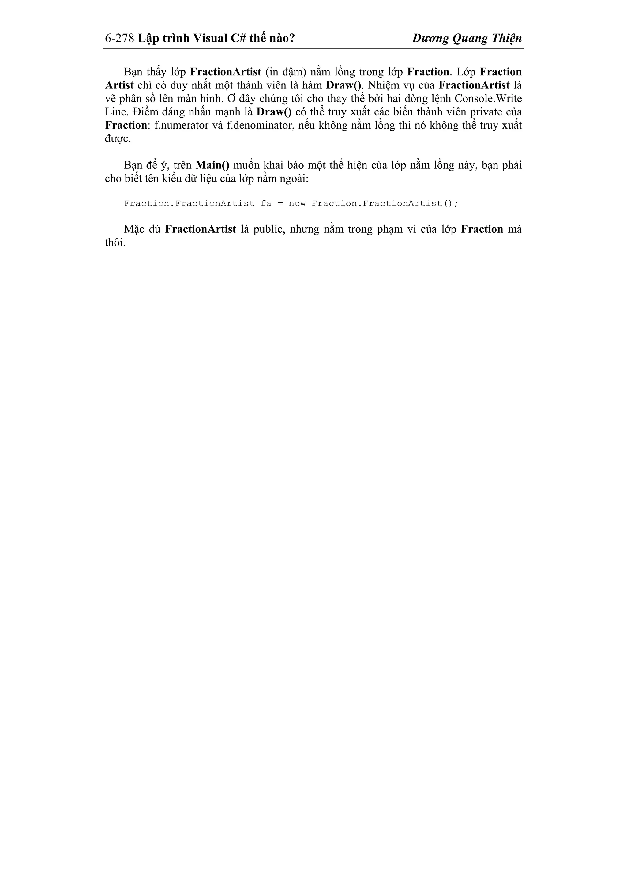 6-278 Lập trình Visual C# thế nào? Dương Quang Thiện
Bạn thấy lớp FractionArtist (in đậm) nằm lồng trong lớp Fraction. Lớp Fraction
Artist chỉ có duy nhất một thành viên là hàm Draw(). Nhiệm vụ của FractionArtist là
vẽ phân số lên màn hình. Ơ đây chúng tôi cho thay thế bởi hai dòng lệnh Console.Write
Line. Điểm đáng nhấn mạnh là Draw() có thể truy xuất các biến thành viên private của
Fraction: f.numerator và f.denominator, nếu không nằm lồng thì nó không thể truy xuất
được.
Bạn để ý, trên Main() muốn khai báo một thể hiện của lớp nằm lồng này, bạn phải
cho biết tên kiểu dữ liệu của lớp nằm ngoài:
Fraction.FractionArtist fa = new Fraction.FractionArtist();
Mặc dù FractionArtist là public, nhưng nằm trong phạm vi của lớp Fraction mà
thôi.
 