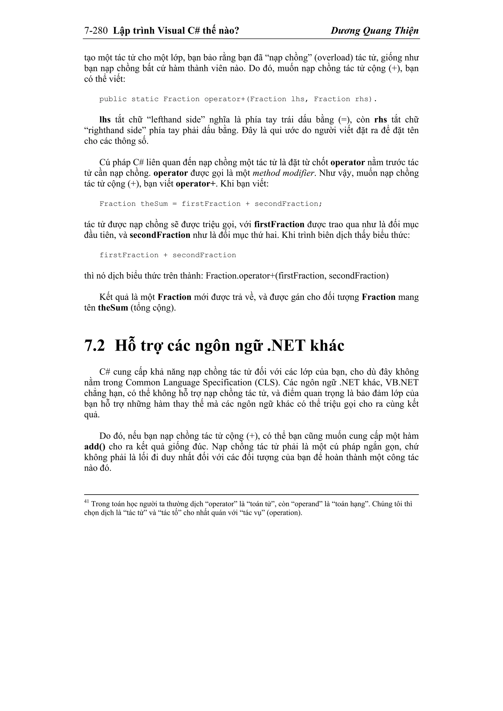 7-280 Lập trình Visual C# thế nào? Dương Quang Thiện
tạo một tác tử cho một lớp, bạn bảo rằng bạn đã “nạp chồng” (overload) tác tử, giống như
bạn nạp chồng bất cứ hàm thành viên nào. Do đó, muốn nạp chồng tác tử cộng (+), bạn
có thể viết:
public static Fraction operator+(Fraction lhs, Fraction rhs).
lhs tắt chữ “lefthand side” nghĩa là phía tay trái dấu bằng (=), còn rhs tắt chữ
“righthand side” phía tay phải dấu bằng. Đây là qui ước do người viết đặt ra để đặt tên
cho các thông số.
Cú pháp C# liên quan đến nạp chồng một tác tử là đặt từ chốt operator nằm trước tác
tử cần nạp chồng. operator được gọi là một method modifier. Như vậy, muốn nạp chồng
tác tử cộng (+), bạn viết operator+. Khi bạn viết:
Fraction theSum = firstFraction + secondFraction;
tác tử được nạp chồng sẽ được triệu gọi, với firstFraction được trao qua như là đối mục
đầu tiên, và secondFraction như là đối mục thứ hai. Khi trình biên dịch thấy biểu thức:
firstFraction + secondFraction
thì nó dịch biểu thức trên thành: Fraction.operator+(firstFraction, secondFraction)
Kết quả là một Fraction mới được trả về, và được gán cho đối tượng Fraction mang
tên theSum (tổng cộng).
7.2 Hỗ trợ các ngôn ngữ .NET khác
C# cung cấp khả năng nạp chồng tác tử đối với các lớp của bạn, cho dù đây không
nằm trong Common Language Specification (CLS). Các ngôn ngữ .NET khác, VB.NET
chẳng hạn, có thể không hỗ trợ nạp chồng tác tử, và điểm quan trọng là bảo đảm lớp của
bạn hỗ trợ những hàm thay thế mà các ngôn ngữ khác có thể triệu gọi cho ra cùng kết
quả.
Do đó, nếu bạn nạp chồng tác tử cộng (+), có thể bạn cũng muốn cung cấp một hàm
add() cho ra kết quả giống đúc. Nạp chồng tác tử phải là một cú pháp ngắn gọn, chứ
không phải là lối đi duy nhất đối với các đối tượng của bạn để hoàn thành một công tác
nào đó.
41
Trong toán học người ta thường dịch “operator” là “toán tử”, còn “operand” là “toán hạng”. Chúng tôi thì
chọn dịch là “tác tử” và “tác tố” cho nhất quán với “tác vụ” (operation).
 