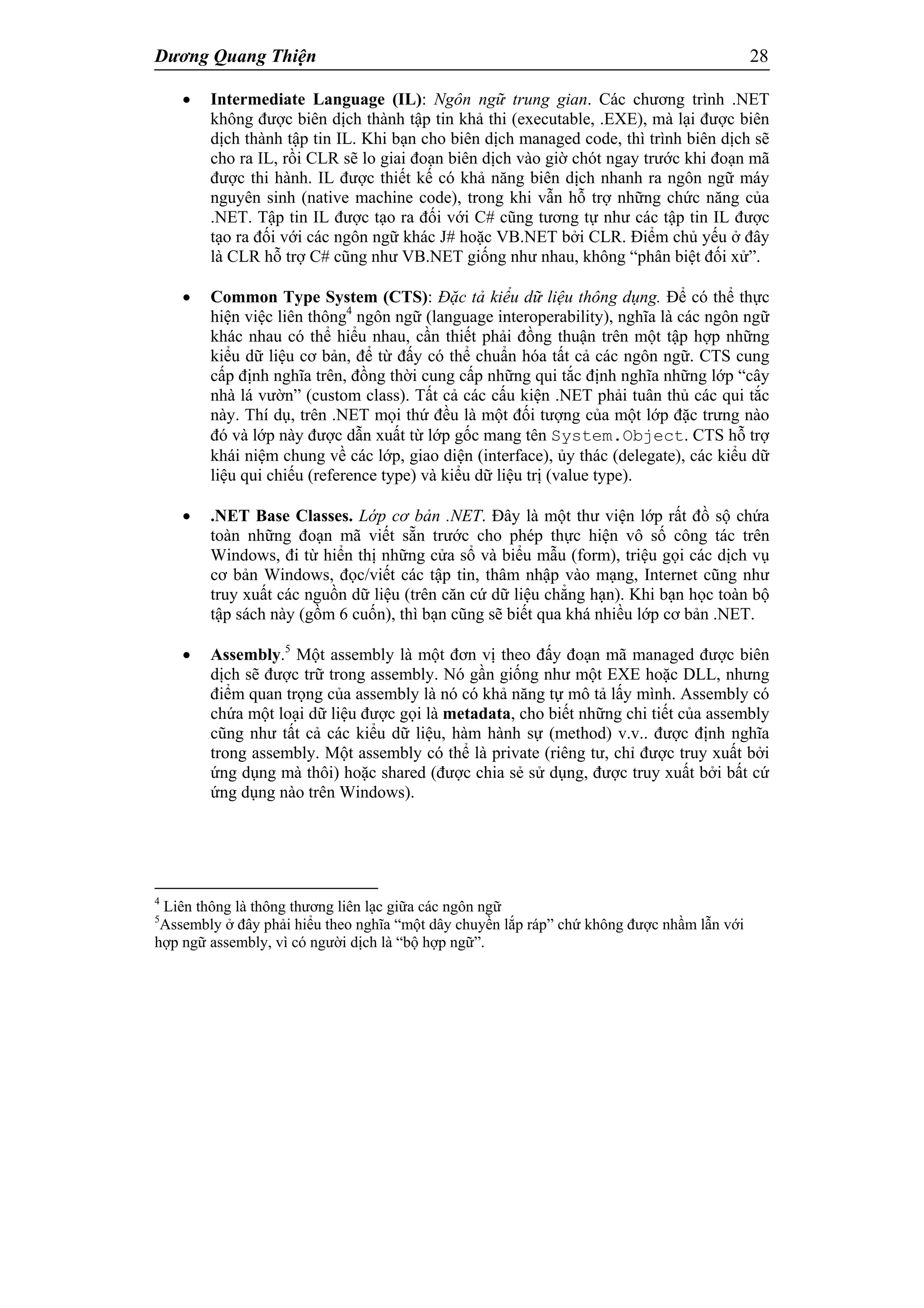 Dương Quang Thiện 28
 Intermediate Language (IL): Ngôn ngữ trung gian. Các chương trình .NET
không được biên dịch thành tập tin khả thi (executable, .EXE), mà lại được biên
dịch thành tập tin IL. Khi bạn cho biên dịch managed code, thì trình biên dịch sẽ
cho ra IL, rồi CLR sẽ lo giai đoạn biên dịch vào giờ chót ngay trước khi đoạn mã
được thi hành. IL được thiết kế có khả năng biên dịch nhanh ra ngôn ngữ máy
nguyên sinh (native machine code), trong khi vẫn hỗ trợ những chức năng của
.NET. Tập tin IL được tạo ra đối với C# cũng tương tự như các tập tin IL được
tạo ra đối với các ngôn ngữ khác J# hoặc VB.NET bởi CLR. Điểm chủ yếu ở đây
là CLR hỗ trợ C# cũng như VB.NET giống như nhau, không “phân biệt đối xử”.
 Common Type System (CTS): Đặc tả kiểu dữ liệu thông dụng. Để có thể thực
hiện việc liên thông4
ngôn ngữ (language interoperability), nghĩa là các ngôn ngữ
khác nhau có thể hiểu nhau, cần thiết phải đồng thuận trên một tập hợp những
kiểu dữ liệu cơ bản, để từ đấy có thể chuẩn hóa tất cả các ngôn ngữ. CTS cung
cấp định nghĩa trên, đồng thời cung cấp những qui tắc định nghĩa những lớp “cây
nhà lá vườn” (custom class). Tất cả các cấu kiện .NET phải tuân thủ các qui tắc
này. Thí dụ, trên .NET mọi thứ đều là một đối tượng của một lớp đặc trưng nào
đó và lớp này được dẫn xuất từ lớp gốc mang tên System.Object. CTS hỗ trợ
khái niệm chung về các lớp, giao diện (interface), ủy thác (delegate), các kiểu dữ
liệu qui chiếu (reference type) và kiểu dữ liệu trị (value type).
 .NET Base Classes. Lớp cơ bản .NET. Đây là một thư viện lớp rất đồ sộ chứa
toàn những đoạn mã viết sẵn trước cho phép thực hiện vô số công tác trên
Windows, đi từ hiển thị những cửa sổ và biểu mẫu (form), triệu gọi các dịch vụ
cơ bản Windows, đọc/viết các tập tin, thâm nhập vào mạng, Internet cũng như
truy xuất các nguồn dữ liệu (trên căn cứ dữ liệu chẳng hạn). Khi bạn học toàn bộ
tập sách này (gồm 6 cuốn), thì bạn cũng sẽ biết qua khá nhiều lớp cơ bản .NET.
 Assembly.5
Một assembly là một đơn vị theo đấy đoạn mã managed được biên
dịch sẽ được trữ trong assembly. Nó gần giống như một EXE hoặc DLL, nhưng
điểm quan trọng của assembly là nó có khả năng tự mô tả lấy mình. Assembly có
chứa một loại dữ liệu được gọi là metadata, cho biết những chi tiết của assembly
cũng như tất cả các kiểu dữ liệu, hàm hành sự (method) v.v.. được định nghĩa
trong assembly. Một assembly có thể là private (riêng tư, chỉ được truy xuất bởi
ứng dụng mà thôi) hoặc shared (được chia sẻ sử dụng, được truy xuất bởi bất cứ
ứng dụng nào trên Windows).
4
Liên thông là thông thương liên lạc giữa các ngôn ngữ
5
Assembly ở đây phải hiểu theo nghĩa “một dây chuyền lắp ráp” chứ không được nhầm lẫn với
hợp ngữ assembly, vì có người dịch là “bộ hợp ngữ”.
 