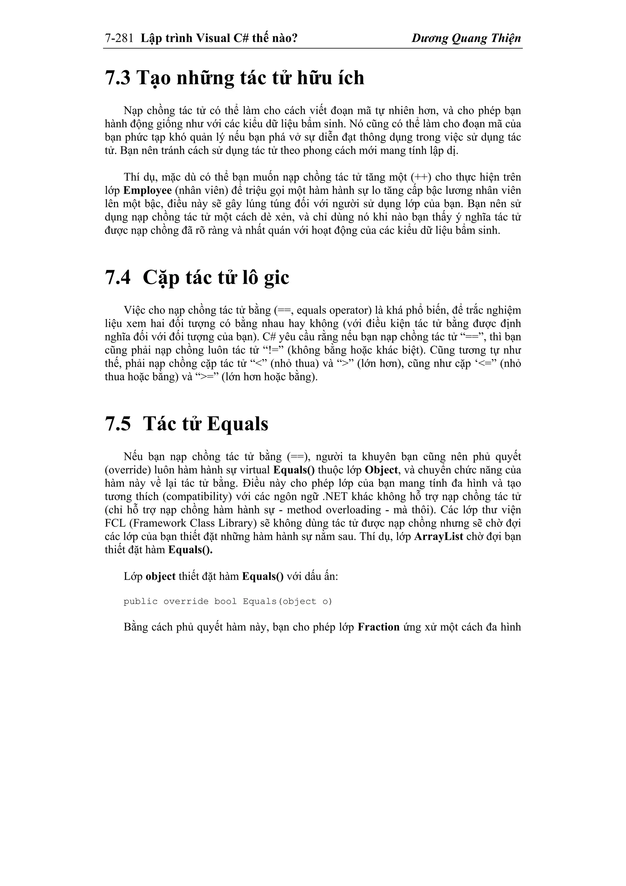 7-281 Lập trình Visual C# thế nào? Dương Quang Thiện
7.3 Tạo những tác tử hữu ích
Nạp chồng tác tử có thể làm cho cách viết đoạn mã tự nhiên hơn, và cho phép bạn
hành động giống như với các kiểu dữ liệu bẩm sinh. Nó cũng có thể làm cho đoạn mã của
bạn phức tạp khó quản lý nếu bạn phá vở sự diễn đạt thông dụng trong việc sử dụng tác
tử. Bạn nên tránh cách sử dụng tác tử theo phong cách mới mang tính lập dị.
Thí dụ, mặc dù có thể bạn muốn nạp chồng tác tử tăng một (++) cho thực hiện trên
lớp Employee (nhân viên) để triệu gọi một hàm hành sự lo tăng cấp bậc lương nhân viên
lên một bậc, điều này sẽ gây lúng túng đối với người sử dụng lớp của bạn. Bạn nên sử
dụng nạp chồng tác tử một cách dè xẻn, và chỉ dùng nó khi nào bạn thấy ý nghĩa tác tử
được nạp chồng đã rõ ràng và nhất quán với hoạt động của các kiểu dữ liệu bẩm sinh.
7.4 Cặp tác tử lô gic
Việc cho nạp chồng tác tử bằng (==, equals operator) là khá phổ biến, để trắc nghiệm
liệu xem hai đối tượng có bằng nhau hay không (với điều kiện tác tử bằng được định
nghĩa đối với đối tượng của bạn). C# yêu cầu rằng nếu bạn nạp chồng tác tử “==”, thì bạn
cũng phải nạp chồng luôn tác tử “!=” (không bằng hoặc khác biệt). Cũng tương tự như
thế, phải nạp chồng cặp tác tử “<” (nhỏ thua) và “>” (lớn hơn), cũng như cặp ‘<=” (nhỏ
thua hoặc bằng) và “>=” (lớn hơn hoặc bằng).
7.5 Tác tử Equals
Nếu bạn nạp chồng tác tử bằng (==), người ta khuyên bạn cũng nên phủ quyết
(override) luôn hàm hành sự virtual Equals() thuộc lớp Object, và chuyển chức năng của
hàm này về lại tác tử bằng. Điều này cho phép lớp của bạn mang tính đa hình và tạo
tương thích (compatibility) với các ngôn ngữ .NET khác không hỗ trợ nạp chồng tác tử
(chỉ hỗ trợ nạp chồng hàm hành sự - method overloading - mà thôi). Các lớp thư viện
FCL (Framework Class Library) sẽ không dùng tác tử được nạp chồng nhưng sẽ chờ đợi
các lớp của bạn thiết đặt những hàm hành sự nằm sau. Thí dụ, lớp ArrayList chờ đợi bạn
thiết đặt hàm Equals().
Lớp object thiết đặt hàm Equals() với dấu ấn:
public override bool Equals(object o)
Bằng cách phủ quyết hàm này, bạn cho phép lớp Fraction ứng xử một cách đa hình
 