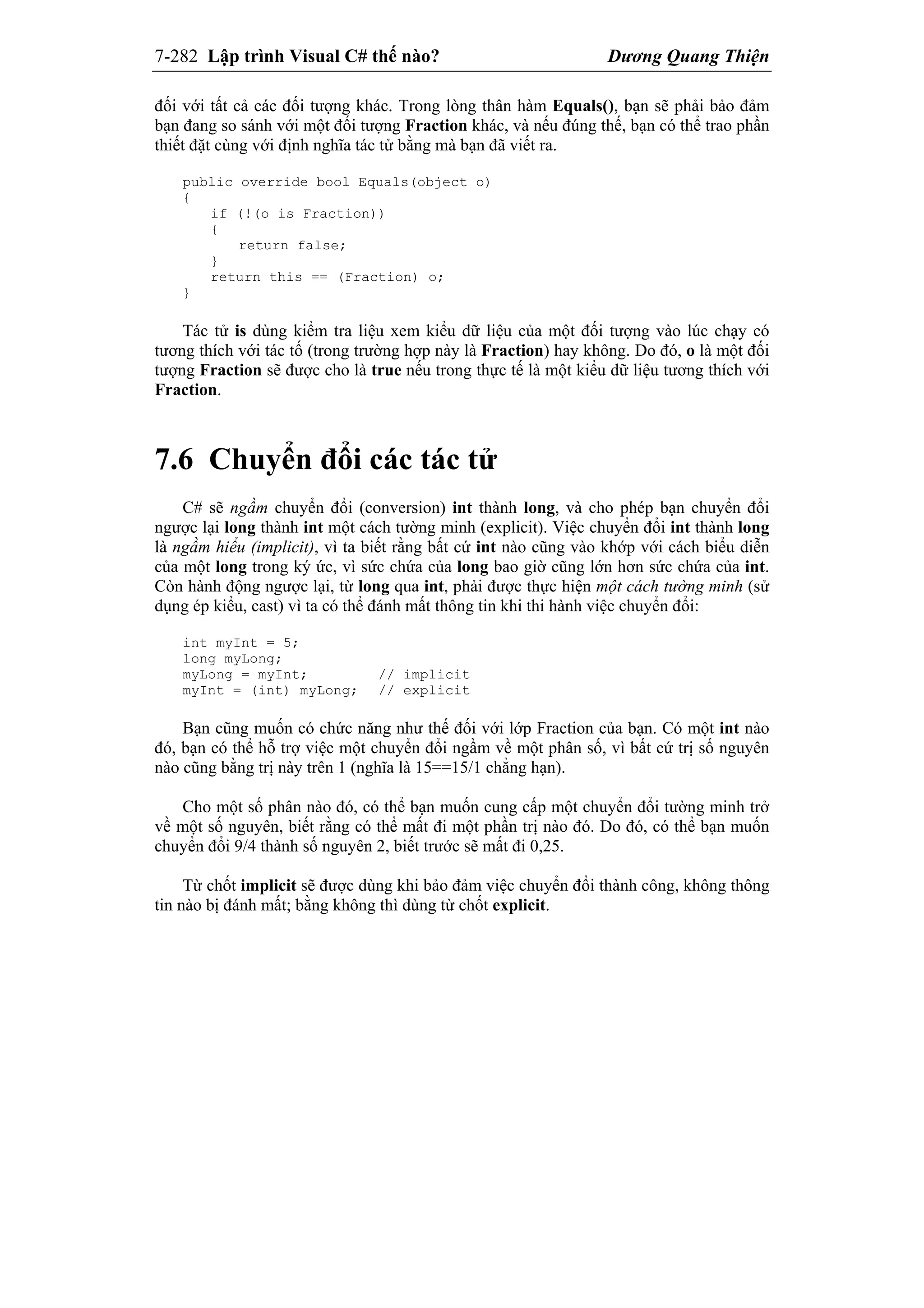 7-282 Lập trình Visual C# thế nào? Dương Quang Thiện
đối với tất cả các đối tượng khác. Trong lòng thân hàm Equals(), bạn sẽ phải bảo đảm
bạn đang so sánh với một đối tượng Fraction khác, và nếu đúng thế, bạn có thể trao phần
thiết đặt cùng với định nghĩa tác tử bằng mà bạn đã viết ra.
public override bool Equals(object o)
{
if (!(o is Fraction))
{
return false;
}
return this == (Fraction) o;
}
Tác tử is dùng kiểm tra liệu xem kiểu dữ liệu của một đối tượng vào lúc chạy có
tương thích với tác tố (trong trường hợp này là Fraction) hay không. Do đó, o là một đối
tượng Fraction sẽ được cho là true nếu trong thực tế là một kiểu dữ liệu tương thích với
Fraction.
7.6 Chuyển đổi các tác tử
C# sẽ ngầm chuyển đổi (conversion) int thành long, và cho phép bạn chuyển đổi
ngược lại long thành int một cách tường minh (explicit). Việc chuyển đổi int thành long
là ngầm hiểu (implicit), vì ta biết rằng bất cứ int nào cũng vào khớp với cách biểu diễn
của một long trong ký ức, vì sức chứa của long bao giờ cũng lớn hơn sức chứa của int.
Còn hành động ngược lại, từ long qua int, phải được thực hiện một cách tường minh (sử
dụng ép kiểu, cast) vì ta có thể đánh mất thông tin khi thi hành việc chuyển đổi:
int myInt = 5;
long myLong;
myLong = myInt; // implicit
myInt = (int) myLong; // explicit
Bạn cũng muốn có chức năng như thế đối với lớp Fraction của bạn. Có một int nào
đó, bạn có thể hỗ trợ việc một chuyển đổi ngầm về một phân số, vì bất cứ trị số nguyên
nào cũng bằng trị này trên 1 (nghĩa là 15==15/1 chẳng hạn).
Cho một số phân nào đó, có thể bạn muốn cung cấp một chuyển đổi tường minh trở
về một số nguyên, biết rằng có thể mất đi một phần trị nào đó. Do đó, có thể bạn muốn
chuyển đổi 9/4 thành số nguyên 2, biết trước sẽ mất đi 0,25.
Từ chốt implicit sẽ được dùng khi bảo đảm việc chuyển đổi thành công, không thông
tin nào bị đánh mất; bằng không thì dùng từ chốt explicit.
 