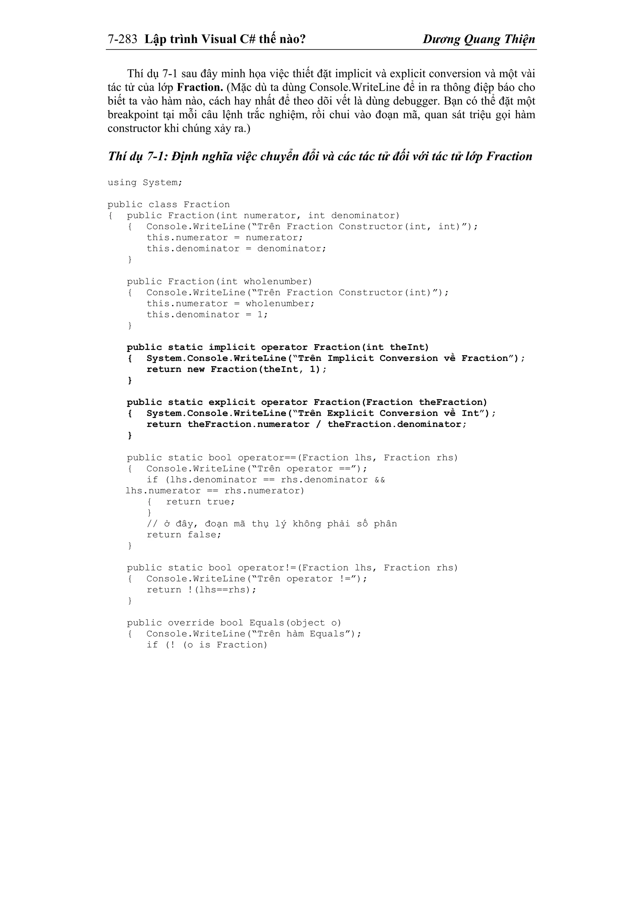 7-283 Lập trình Visual C# thế nào? Dương Quang Thiện
Thí dụ 7-1 sau đây minh họa việc thiết đặt implicit và explicit conversion và một vài
tác tử của lớp Fraction. (Mặc dù ta dùng Console.WriteLine để in ra thông điệp báo cho
biết ta vào hàm nào, cách hay nhất để theo dõi vết là dùng debugger. Bạn có thể đặt một
breakpoint tại mỗi câu lệnh trắc nghiệm, rồi chui vào đoạn mã, quan sát triệu gọi hàm
constructor khi chúng xảy ra.)
Thí dụ 7-1: Định nghĩa việc chuyển đổi và các tác tử đối với tác tử lớp Fraction
using System;
public class Fraction
{ public Fraction(int numerator, int denominator)
{ Console.WriteLine(“Trên Fraction Constructor(int, int)”);
this.numerator = numerator;
this.denominator = denominator;
}
public Fraction(int wholenumber)
{ Console.WriteLine(“Trên Fraction Constructor(int)”);
this.numerator = wholenumber;
this.denominator = 1;
}
public static implicit operator Fraction(int theInt)
{ System.Console.WriteLine(“Trên Implicit Conversion về Fraction”);
return new Fraction(theInt, 1);
}
public static explicit operator Fraction(Fraction theFraction)
{ System.Console.WriteLine(“Trên Explicit Conversion về Int”);
return theFraction.numerator / theFraction.denominator;
}
public static bool operator==(Fraction lhs, Fraction rhs)
{ Console.WriteLine(“Trên operator ==”);
if (lhs.denominator == rhs.denominator &&
lhs.numerator == rhs.numerator)
{ return true;
}
// ở đây, đoạn mã thụ lý không phải số phân
return false;
}
public static bool operator!=(Fraction lhs, Fraction rhs)
{ Console.WriteLine(“Trên operator !=”);
return !(lhs==rhs);
}
public override bool Equals(object o)
{ Console.WriteLine(“Trên hàm Equals”);
if (! (o is Fraction)
 