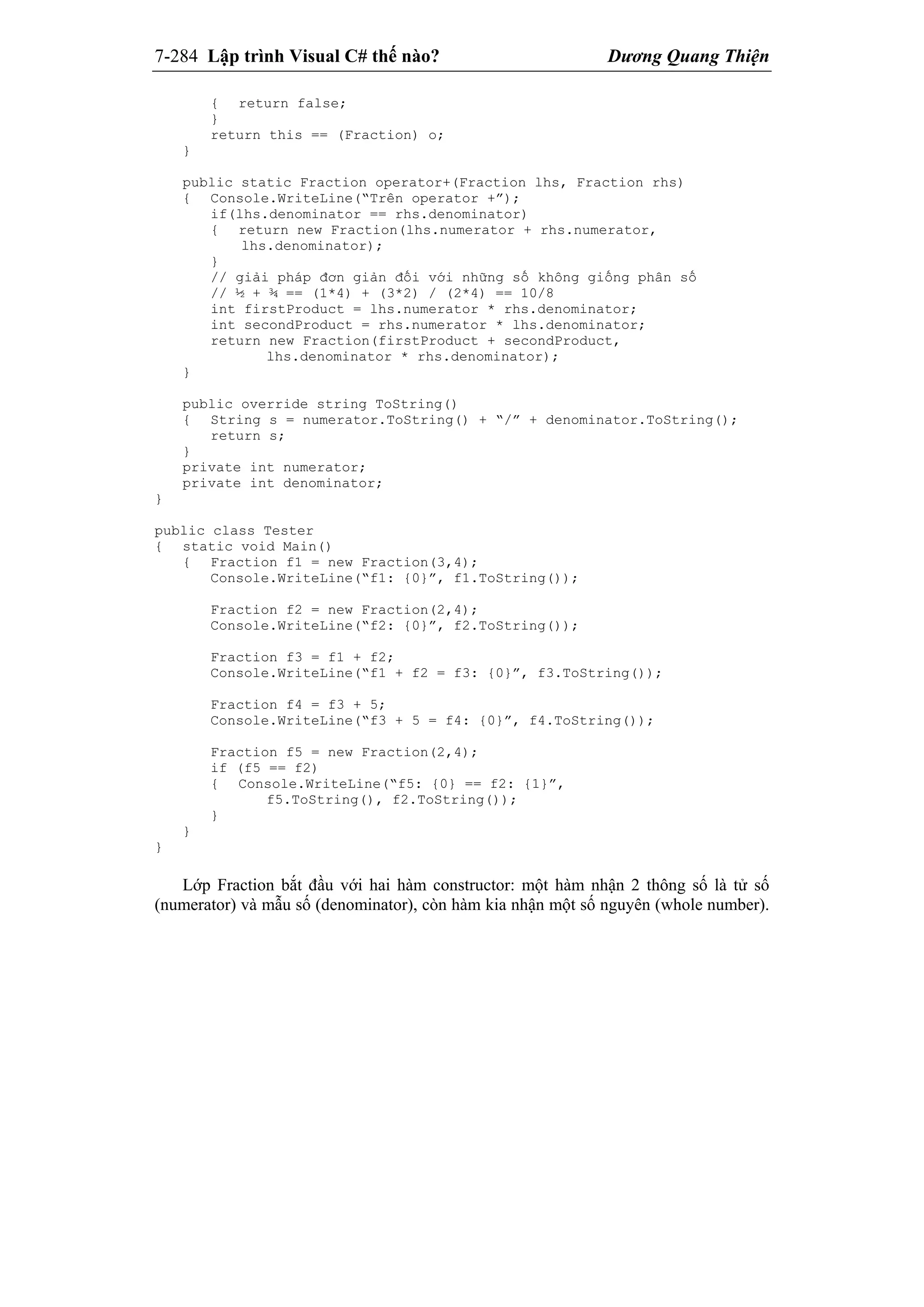7-284 Lập trình Visual C# thế nào? Dương Quang Thiện
{ return false;
}
return this == (Fraction) o;
}
public static Fraction operator+(Fraction lhs, Fraction rhs)
{ Console.WriteLine(“Trên operator +”);
if(lhs.denominator == rhs.denominator)
{ return new Fraction(lhs.numerator + rhs.numerator,
lhs.denominator);
}
// giải pháp đơn giản đối với những số không giống phân số
// ½ + ¾ == (1*4) + (3*2) / (2*4) == 10/8
int firstProduct = lhs.numerator * rhs.denominator;
int secondProduct = rhs.numerator * lhs.denominator;
return new Fraction(firstProduct + secondProduct,
lhs.denominator * rhs.denominator);
}
public override string ToString()
{ String s = numerator.ToString() + “/” + denominator.ToString();
return s;
}
private int numerator;
private int denominator;
}
public class Tester
{ static void Main()
{ Fraction f1 = new Fraction(3,4);
Console.WriteLine(“f1: {0}”, f1.ToString());
Fraction f2 = new Fraction(2,4);
Console.WriteLine(“f2: {0}”, f2.ToString());
Fraction f3 = f1 + f2;
Console.WriteLine(“f1 + f2 = f3: {0}”, f3.ToString());
Fraction f4 = f3 + 5;
Console.WriteLine(“f3 + 5 = f4: {0}”, f4.ToString());
Fraction f5 = new Fraction(2,4);
if (f5 == f2)
{ Console.WriteLine(“f5: {0} == f2: {1}”,
f5.ToString(), f2.ToString());
}
}
}
Lớp Fraction bắt đầu với hai hàm constructor: một hàm nhận 2 thông số là tử số
(numerator) và mẫu số (denominator), còn hàm kia nhận một số nguyên (whole number).
 