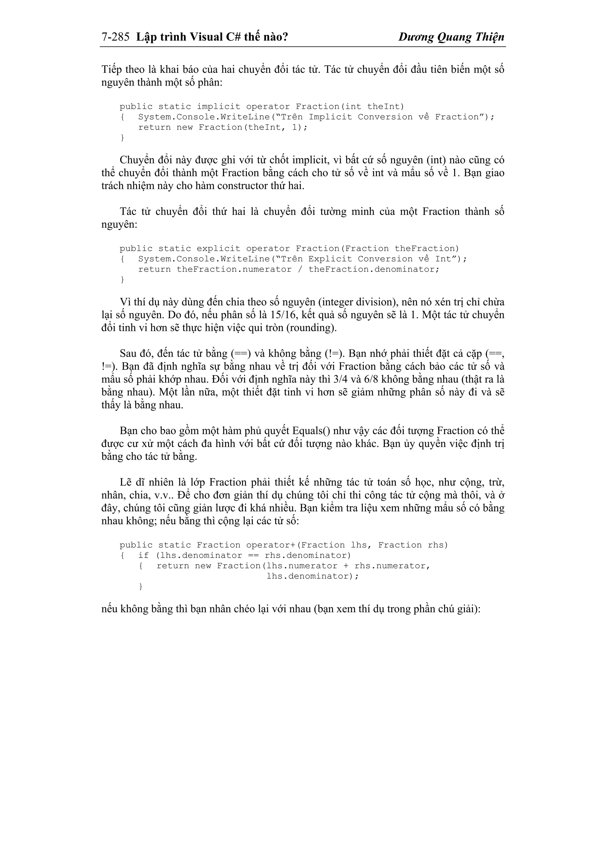 7-285 Lập trình Visual C# thế nào? Dương Quang Thiện
Tiếp theo là khai báo của hai chuyển đổi tác tử. Tác tử chuyển đổi đầu tiên biến một số
nguyên thành một số phân:
public static implicit operator Fraction(int theInt)
{ System.Console.WriteLine(“Trên Implicit Conversion về Fraction”);
return new Fraction(theInt, 1);
}
Chuyển đổi này được ghi với từ chốt implicit, vì bất cứ số nguyên (int) nào cũng có
thể chuyển đổi thành một Fraction bằng cách cho tử số về int và mẩu số về 1. Bạn giao
trách nhiệm này cho hàm constructor thứ hai.
Tác tử chuyển đổi thứ hai là chuyển đổi tường minh của một Fraction thành số
nguyên:
public static explicit operator Fraction(Fraction theFraction)
{ System.Console.WriteLine(“Trên Explicit Conversion về Int”);
return theFraction.numerator / theFraction.denominator;
}
Vì thí dụ này dùng đến chia theo số nguyên (integer division), nên nó xén trị chỉ chừa
lại số nguyên. Do đó, nếu phân số là 15/16, kết quả số nguyên sẽ là 1. Một tác tử chuyển
đổi tinh vi hơn sẽ thực hiện việc qui tròn (rounding).
Sau đó, đến tác tử bằng (==) và không bằng (!=). Bạn nhớ phải thiết đặt cả cặp (==,
!=). Bạn đã định nghĩa sự bằng nhau về trị đối với Fraction bằng cách bảo các tử số và
mẩu số phải khớp nhau. Đối với định nghĩa này thì 3/4 và 6/8 không bằng nhau (thật ra là
bằng nhau). Một lần nữa, một thiết đặt tinh vi hơn sẽ giảm những phân số này đi và sẽ
thấy là bằng nhau.
Bạn cho bao gồm một hàm phủ quyết Equals() như vậy các đối tượng Fraction có thể
được cư xử một cách đa hình với bất cứ đối tượng nào khác. Bạn ủy quyền việc định trị
bằng cho tác tử bằng.
Lẽ dĩ nhiên là lớp Fraction phải thiết kế những tác tử toán số học, như cộng, trừ,
nhân, chia, v.v.. Để cho đơn giản thí dụ chúng tôi chỉ thi công tác tử cộng mà thôi, và ở
đây, chúng tôi cũng giản lược đi khá nhiều. Bạn kiểm tra liệu xem những mẩu số có bằng
nhau không; nếu bằng thì cộng lại các tử số:
public static Fraction operator+(Fraction lhs, Fraction rhs)
{ if (lhs.denominator == rhs.denominator)
{ return new Fraction(lhs.numerator + rhs.numerator,
lhs.denominator);
}
nếu không bằng thì bạn nhân chéo lại với nhau (bạn xem thí dụ trong phần chú giải):
 