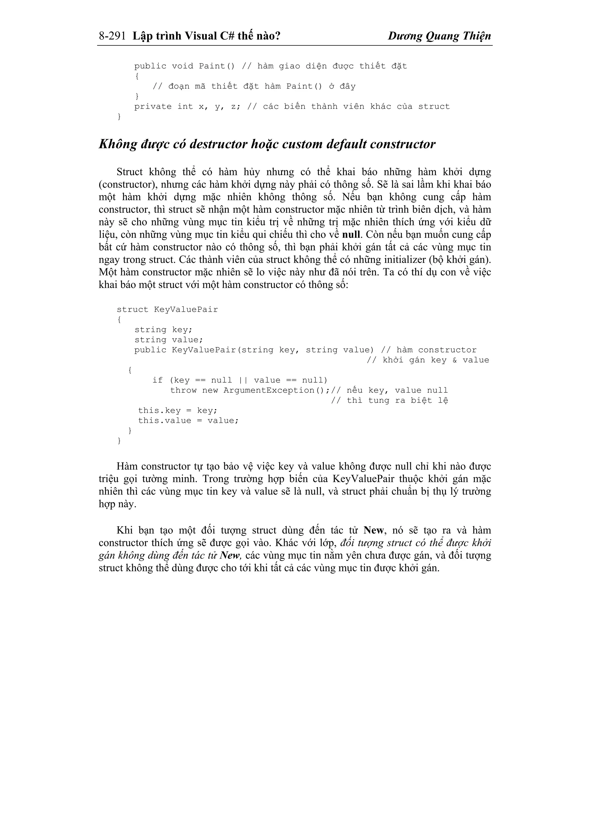 8-291 Lập trình Visual C# thế nào? Dương Quang Thiện
public void Paint() // hàm giao diện được thiết đặt
{
// đoạn mã thiết đặt hàm Paint() ở đây
}
private int x, y, z; // các biến thành viên khác của struct
}
Không được có destructor hoặc custom default constructor
Struct không thể có hàm hủy nhưng có thể khai báo những hàm khởi dựng
(constructor), nhưng các hàm khởi dựng này phải có thông số. Sẽ là sai lầm khi khai báo
một hàm khởi dựng mặc nhiên không thông số. Nếu bạn không cung cấp hàm
constructor, thì struct sẽ nhận một hàm constructor mặc nhiên từ trình biên dịch, và hàm
này sẽ cho những vùng mục tin kiểu trị về những trị mặc nhiên thích ứng với kiểu dữ
liệu, còn những vùng mục tin kiểu qui chiếu thì cho về null. Còn nếu bạn muốn cung cấp
bất cứ hàm constructor nào có thông số, thì bạn phải khởi gán tất cả các vùng mục tin
ngay trong struct. Các thành viên của struct không thể có những initializer (bộ khởi gán).
Một hàm constructor mặc nhiên sẽ lo việc này như đã nói trên. Ta có thí dụ con về việc
khai báo một struct với một hàm constructor có thông số:
struct KeyValuePair
{
string key;
string value;
public KeyValuePair(string key, string value) // hàm constructor
// khởi gán key & value
{
if (key == null || value == null)
throw new ArgumentException();// nếu key, value null
// thì tung ra biệt lệ
this.key = key;
this.value = value;
}
}
Hàm constructor tự tạo bảo vệ việc key và value không được null chỉ khi nào được
triệu gọi tường minh. Trong trường hợp biến của KeyValuePair thuộc khởi gán mặc
nhiên thì các vùng mục tin key và value sẽ là null, và struct phải chuẩn bị thụ lý trường
hợp này.
Khi bạn tạo một đối tượng struct dùng đến tác tử New, nó sẽ tạo ra và hàm
constructor thích ứng sẽ được gọi vào. Khác với lớp, đối tượng struct có thể được khởi
gán không dùng đến tác tử New, các vùng mục tin nằm yên chưa được gán, và đối tượng
struct không thể dùng được cho tới khi tất cả các vùng mục tin được khởi gán.
 