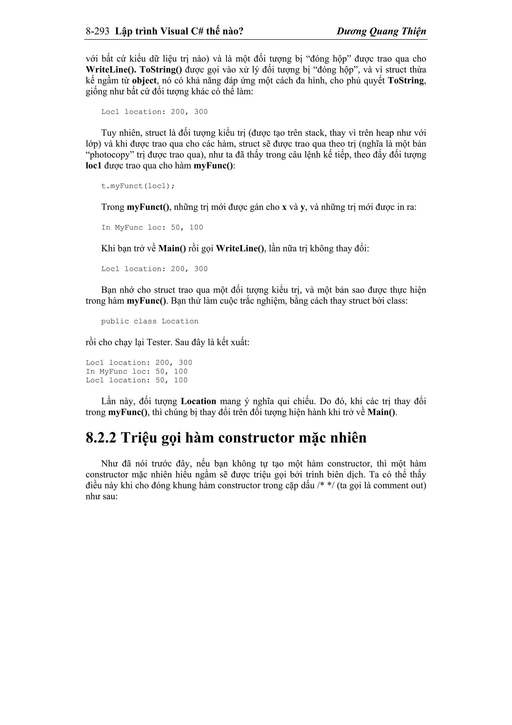 8-293 Lập trình Visual C# thế nào? Dương Quang Thiện
với bất cứ kiểu dữ liệu trị nào) và là một đối tượng bị “đóng hộp” được trao qua cho
WriteLine(). ToString() được gọi vào xử lý đối tượng bị “đóng hộp”, và vì struct thừa
kế ngầm từ object, nó có khả năng đáp ứng một cách đa hình, cho phủ quyết ToString,
giống như bất cứ đối tượng khác có thể làm:
Loc1 location: 200, 300
Tuy nhiên, struct là đối tượng kiểu trị (được tạo trên stack, thay vì trên heap như với
lớp) và khi được trao qua cho các hàm, struct sẽ được trao qua theo trị (nghĩa là một bản
“photocopy” trị được trao qua), như ta đã thấy trong câu lệnh kế tiếp, theo đấy đối tượng
loc1 được trao qua cho hàm myFunc():
t.myFunct(loc1);
Trong myFunct(), những trị mới được gán cho x và y, và những trị mới được in ra:
In MyFunc loc: 50, 100
Khi bạn trở về Main() rồi gọi WriteLine(), lần nữa trị không thay đổi:
Loc1 location: 200, 300
Bạn nhớ cho struct trao qua một đối tượng kiểu trị, và một bản sao được thực hiện
trong hàm myFunc(). Bạn thử làm cuộc trắc nghiệm, bằng cách thay struct bởi class:
public class Location
rồi cho chạy lại Tester. Sau đây là kết xuất:
Loc1 location: 200, 300
In MyFunc loc: 50, 100
Loc1 location: 50, 100
Lần này, đối tượng Location mang ý nghĩa qui chiếu. Do đó, khi các trị thay đổi
trong myFunc(), thì chúng bị thay đổi trên đối tượng hiện hành khi trở về Main().
8.2.2 Triệu gọi hàm constructor mặc nhiên
Như đã nói trước đây, nếu bạn không tự tạo một hàm constructor, thì một hàm
constructor mặc nhiên hiểu ngầm sẽ được triệu gọi bởi trình biên dịch. Ta có thể thấy
điều này khi cho đóng khung hàm constructor trong cặp dấu /* */ (ta gọi là comment out)
như sau:
 