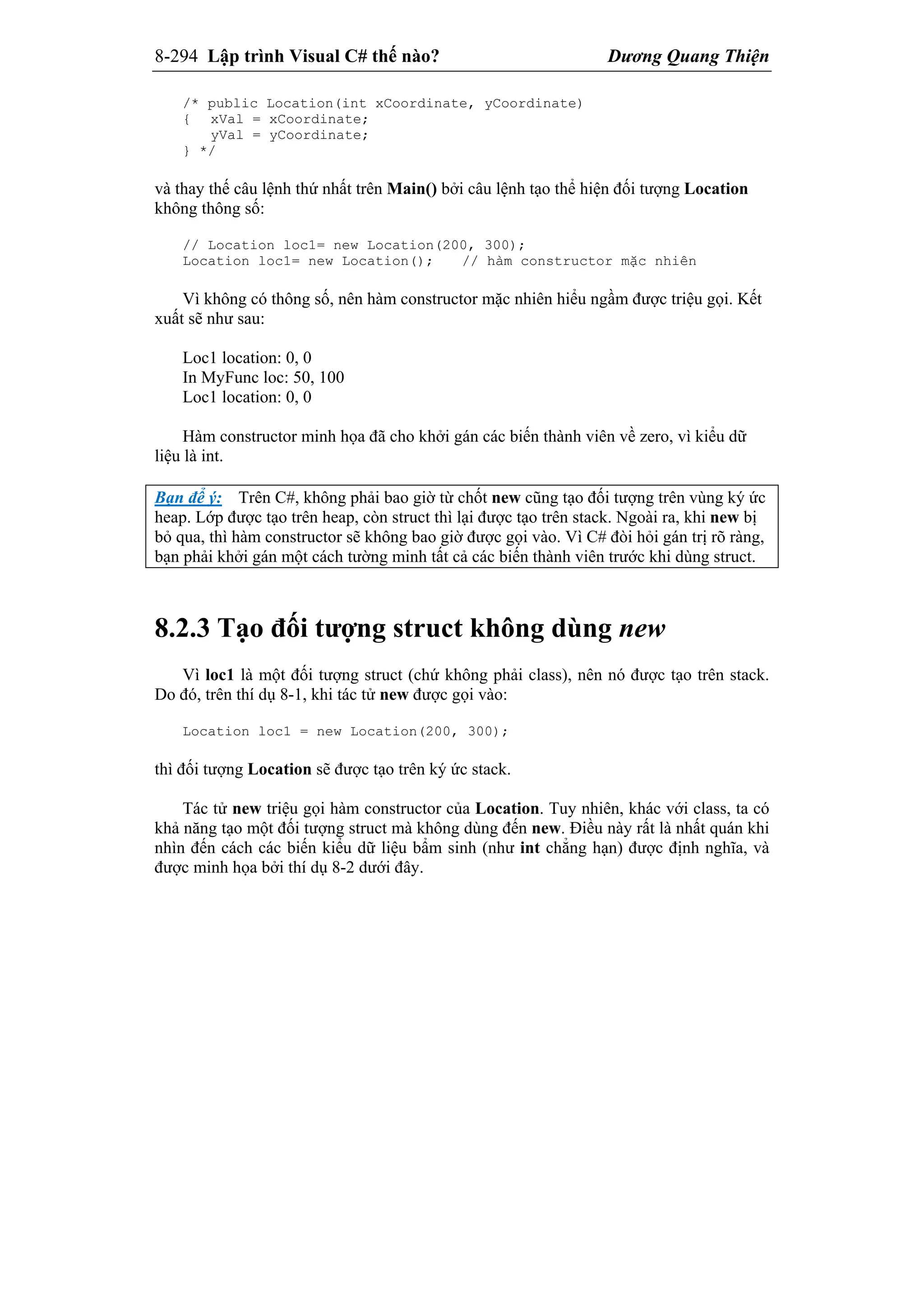 8-294 Lập trình Visual C# thế nào? Dương Quang Thiện
/* public Location(int xCoordinate, yCoordinate)
{ xVal = xCoordinate;
yVal = yCoordinate;
} */
và thay thế câu lệnh thứ nhất trên Main() bởi câu lệnh tạo thể hiện đối tượng Location
không thông số:
// Location loc1= new Location(200, 300);
Location loc1= new Location(); // hàm constructor mặc nhiên
Vì không có thông số, nên hàm constructor mặc nhiên hiểu ngầm được triệu gọi. Kết
xuất sẽ như sau:
Loc1 location: 0, 0
In MyFunc loc: 50, 100
Loc1 location: 0, 0
Hàm constructor minh họa đã cho khởi gán các biến thành viên về zero, vì kiểu dữ
liệu là int.
Bạn để ý: Trên C#, không phải bao giờ từ chốt new cũng tạo đối tượng trên vùng ký ức
heap. Lớp được tạo trên heap, còn struct thì lại được tạo trên stack. Ngoài ra, khi new bị
bỏ qua, thì hàm constructor sẽ không bao giờ được gọi vào. Vì C# đòi hỏi gán trị rõ ràng,
bạn phải khởi gán một cách tường minh tất cả các biến thành viên trước khi dùng struct.
8.2.3 Tạo đối tượng struct không dùng new
Vì loc1 là một đối tượng struct (chứ không phải class), nên nó được tạo trên stack.
Do đó, trên thí dụ 8-1, khi tác tử new được gọi vào:
Location loc1 = new Location(200, 300);
thì đối tượng Location sẽ được tạo trên ký ức stack.
Tác tử new triệu gọi hàm constructor của Location. Tuy nhiên, khác với class, ta có
khả năng tạo một đối tượng struct mà không dùng đến new. Điều này rất là nhất quán khi
nhìn đến cách các biến kiểu dữ liệu bẩm sinh (như int chẳng hạn) được định nghĩa, và
được minh họa bởi thí dụ 8-2 dưới đây.
 
