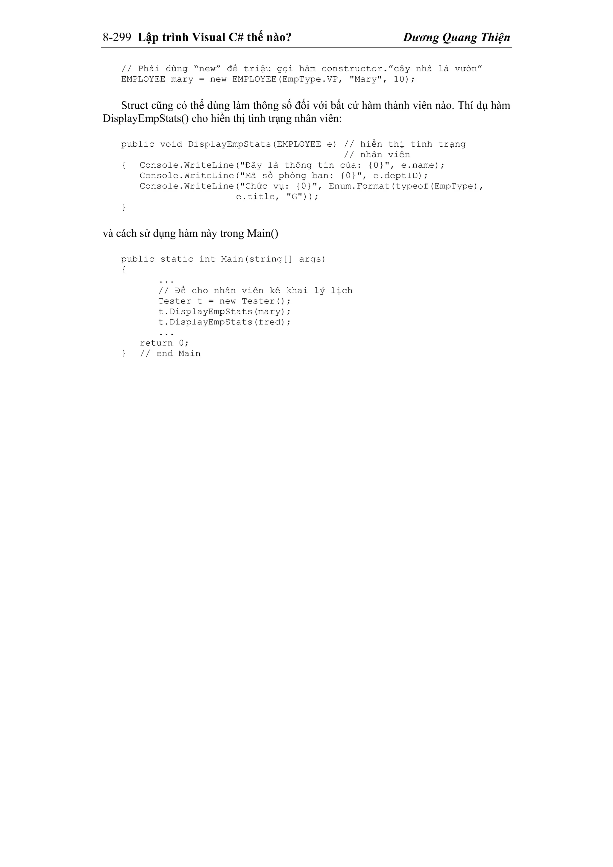8-299 Lập trình Visual C# thế nào? Dương Quang Thiện
// Phải dùng “new” để triệu gọi hàm constructor.”cây nhà lá vườn”
EMPLOYEE mary = new EMPLOYEE(EmpType.VP, "Mary", 10);
Struct cũng có thể dùng làm thông số đối với bất cứ hàm thành viên nào. Thí dụ hàm
DisplayEmpStats() cho hiển thị tình trạng nhân viên:
public void DisplayEmpStats(EMPLOYEE e) // hiển thị tình trạng
// nhân viên
{ Console.WriteLine("Đây là thông tin của: {0}", e.name);
Console.WriteLine("Mã số phòng ban: {0}", e.deptID);
Console.WriteLine("Chức vụ: {0}", Enum.Format(typeof(EmpType),
e.title, "G"));
}
và cách sử dụng hàm này trong Main()
public static int Main(string[] args)
{
...
// Để cho nhân viên kê khai lý lịch
Tester t = new Tester();
t.DisplayEmpStats(mary);
t.DisplayEmpStats(fred);
...
return 0;
} // end Main
 