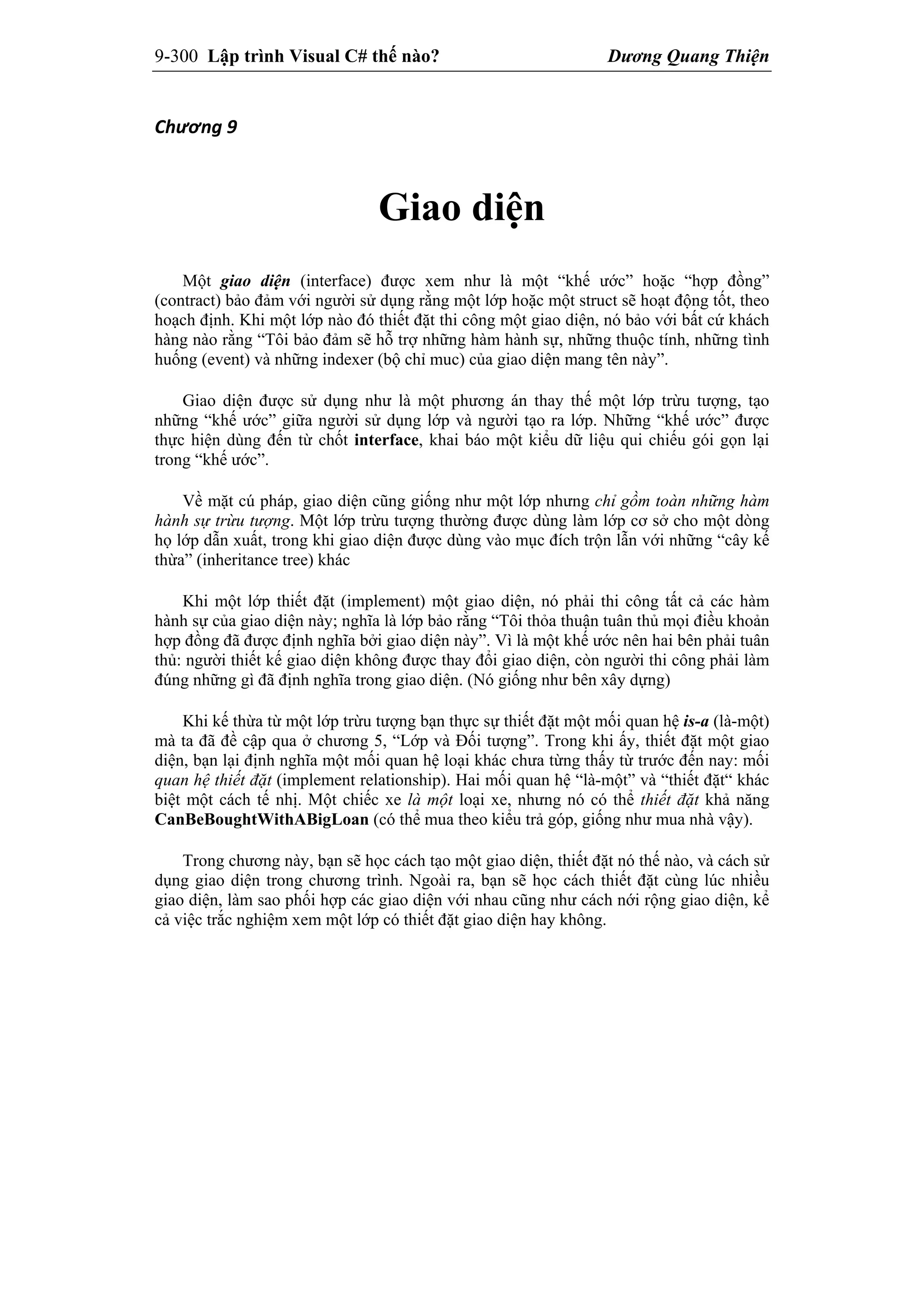 9-300 Lập trình Visual C# thế nào? Dương Quang Thiện
Chương 9 
Giao diện
Một giao diện (interface) được xem như là một “khế ước” hoặc “hợp đồng”
(contract) bảo đảm với người sử dụng rằng một lớp hoặc một struct sẽ hoạt động tốt, theo
hoạch định. Khi một lớp nào đó thiết đặt thi công một giao diện, nó bảo với bất cứ khách
hàng nào rằng “Tôi bảo đảm sẽ hỗ trợ những hàm hành sự, những thuộc tính, những tình
huống (event) và những indexer (bộ chỉ muc) của giao diện mang tên này”.
Giao diện được sử dụng như là một phương án thay thế một lớp trừu tượng, tạo
những “khế ước” giữa người sử dụng lớp và người tạo ra lớp. Những “khế ước” được
thực hiện dùng đến từ chốt interface, khai báo một kiểu dữ liệu qui chiếu gói gọn lại
trong “khế ước”.
Về mặt cú pháp, giao diện cũng giống như một lớp nhưng chỉ gồm toàn những hàm
hành sự trừu tượng. Một lớp trừu tượng thường được dùng làm lớp cơ sở cho một dòng
họ lớp dẫn xuất, trong khi giao diện được dùng vào mục đích trộn lẫn với những “cây kế
thừa” (inheritance tree) khác
Khi một lớp thiết đặt (implement) một giao diện, nó phải thi công tất cả các hàm
hành sự của giao diện này; nghĩa là lớp bảo rằng “Tôi thỏa thuận tuân thủ mọi điều khoản
hợp đồng đã được định nghĩa bởi giao diện này”. Vì là một khế ước nên hai bên phải tuân
thủ: người thiết kế giao diện không được thay đổi giao diện, còn người thi công phải làm
đúng những gì đã định nghĩa trong giao diện. (Nó giống như bên xây dựng)
Khi kế thừa từ một lớp trừu tượng bạn thực sự thiết đặt một mối quan hệ is-a (là-một)
mà ta đã đề cập qua ở chương 5, “Lớp và Đối tượng”. Trong khi ấy, thiết đặt một giao
diện, bạn lại định nghĩa một mối quan hệ loại khác chưa từng thấy từ trước đến nay: mối
quan hệ thiết đặt (implement relationship). Hai mối quan hệ “là-một” và “thiết đặt“ khác
biệt một cách tế nhị. Một chiếc xe là một loại xe, nhưng nó có thể thiết đặt khả năng
CanBeBoughtWithABigLoan (có thể mua theo kiểu trả góp, giống như mua nhà vậy).
Trong chương này, bạn sẽ học cách tạo một giao diện, thiết đặt nó thế nào, và cách sử
dụng giao diện trong chương trình. Ngoài ra, bạn sẽ học cách thiết đặt cùng lúc nhiều
giao diện, làm sao phối hợp các giao diện với nhau cũng như cách nới rộng giao diện, kể
cả việc trắc nghiệm xem một lớp có thiết đặt giao diện hay không.
 