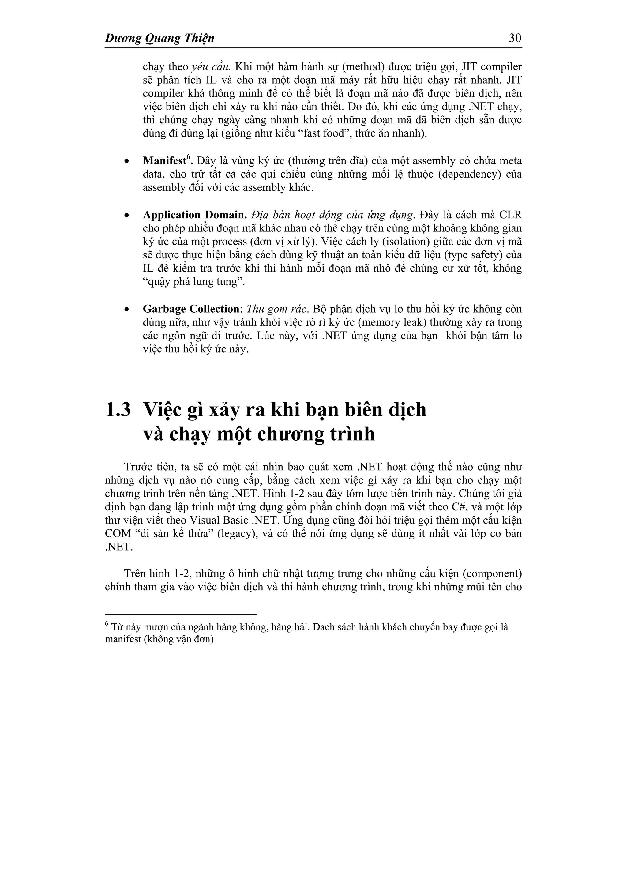 Dương Quang Thiện 30
chạy theo yêu cầu. Khi một hàm hành sự (method) được triệu gọi, JIT compiler
sẽ phân tích IL và cho ra một đoạn mã máy rất hữu hiệu chạy rất nhanh. JIT
compiler khá thông minh để có thể biết là đoạn mã nào đã được biên dịch, nên
việc biên dịch chỉ xảy ra khi nào cần thiết. Do đó, khi các ứng dụng .NET chạy,
thì chúng chạy ngày càng nhanh khi có những đoạn mã đã biên dịch sẵn được
dùng đi dùng lại (giống như kiểu “fast food”, thức ăn nhanh).
 Manifest6
. Đây là vùng ký ức (thường trên đĩa) của một assembly có chứa meta
data, cho trữ tất cả các qui chiếu cùng những mối lệ thuộc (dependency) của
assembly đối với các assembly khác.
 Application Domain. Địa bàn hoạt động của ứng dụng. Đây là cách mà CLR
cho phép nhiều đoạn mã khác nhau có thể chạy trên cùng một khoảng không gian
ký ức của một process (đơn vị xử lý). Việc cách ly (isolation) giữa các đơn vị mã
sẽ được thực hiện bằng cách dùng kỹ thuật an toàn kiểu dữ liệu (type safety) của
IL để kiểm tra trước khi thi hành mỗi đoạn mã nhỏ để chúng cư xử tốt, không
“quậy phá lung tung”.
 Garbage Collection: Thu gom rác. Bộ phận dịch vụ lo thu hồi ký ức không còn
dùng nữa, như vậy tránh khỏi việc rò rỉ ký ức (memory leak) thường xảy ra trong
các ngôn ngữ đi trước. Lúc này, với .NET ứng dụng của bạn khỏi bận tâm lo
việc thu hồi ký ức này.
1.3 Việc gì xảy ra khi bạn biên dịch
và chạy một chương trình
Trước tiên, ta sẽ có một cái nhìn bao quát xem .NET hoạt động thế nào cũng như
những dịch vụ nào nó cung cấp, bằng cách xem việc gì xảy ra khi bạn cho chạy một
chương trình trên nền tảng .NET. Hình 1-2 sau đây tóm lược tiến trình này. Chúng tôi giả
định bạn đang lập trình một ứng dụng gồm phần chính đoạn mã viết theo C#, và một lớp
thư viện viết theo Visual Basic .NET. Ứng dụng cũng đòi hỏi triệu gọi thêm một cấu kiện
COM “di sản kế thừa” (legacy), và có thể nói ứng dụng sẽ dùng ít nhất vài lớp cơ bản
.NET.
Trên hình 1-2, những ô hình chữ nhật tượng trưng cho những cấu kiện (component)
chính tham gia vào việc biên dịch và thi hành chương trình, trong khi những mũi tên cho
6
Từ này mượn của ngành hàng không, hàng hải. Dach sách hành khách chuyến bay được gọi là
manifest (không vận đơn)
 