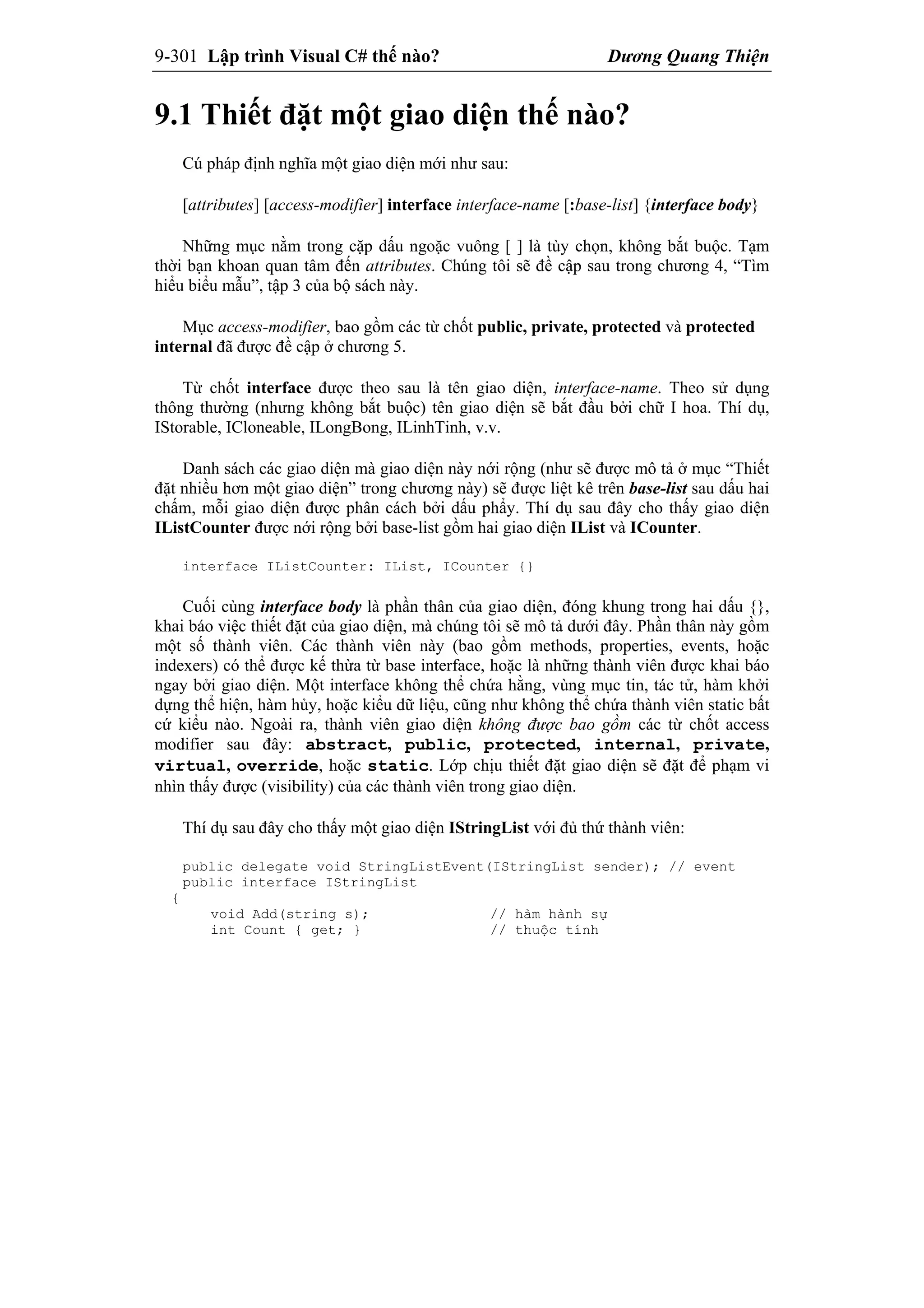 9-301 Lập trình Visual C# thế nào? Dương Quang Thiện
9.1 Thiết đặt một giao diện thế nào?
Cú pháp định nghĩa một giao diện mới như sau:
[attributes] [access-modifier] interface interface-name [:base-list] {interface body}
Những mục nằm trong cặp dấu ngoặc vuông [ ] là tùy chọn, không bắt buộc. Tạm
thời bạn khoan quan tâm đến attributes. Chúng tôi sẽ đề cập sau trong chương 4, “Tìm
hiểu biểu mẫu”, tập 3 của bộ sách này.
Mục access-modifier, bao gồm các từ chốt public, private, protected và protected
internal đã được đề cập ở chương 5.
Từ chốt interface được theo sau là tên giao diện, interface-name. Theo sử dụng
thông thường (nhưng không bắt buộc) tên giao diện sẽ bắt đầu bởi chữ I hoa. Thí dụ,
IStorable, ICloneable, ILongBong, ILinhTinh, v.v.
Danh sách các giao diện mà giao diện này nới rộng (như sẽ được mô tả ở mục “Thiết
đặt nhiều hơn một giao diện” trong chương này) sẽ được liệt kê trên base-list sau dấu hai
chấm, mỗi giao diện được phân cách bởi dấu phẩy. Thí dụ sau đây cho thấy giao diện
IListCounter được nới rộng bởi base-list gồm hai giao diện IList và ICounter.
interface IListCounter: IList, ICounter {}
Cuối cùng interface body là phần thân của giao diện, đóng khung trong hai dấu {},
khai báo việc thiết đặt của giao diện, mà chúng tôi sẽ mô tả dưới đây. Phần thân này gồm
một số thành viên. Các thành viên này (bao gồm methods, properties, events, hoặc
indexers) có thể được kế thừa từ base interface, hoặc là những thành viên được khai báo
ngay bởi giao diện. Một interface không thể chứa hằng, vùng mục tin, tác tử, hàm khởi
dựng thể hiện, hàm hủy, hoặc kiểu dữ liệu, cũng như không thể chứa thành viên static bất
cứ kiểu nào. Ngoài ra, thành viên giao diện không được bao gồm các từ chốt access
modifier sau đây: abstract, public, protected, internal, private,
virtual, override, hoặc static. Lớp chịu thiết đặt giao diện sẽ đặt để phạm vi
nhìn thấy được (visibility) của các thành viên trong giao diện.
Thí dụ sau đây cho thấy một giao diện IStringList với đủ thứ thành viên:
public delegate void StringListEvent(IStringList sender); // event
public interface IStringList
{
void Add(string s); // hàm hành sự
int Count { get; } // thuộc tính
 
